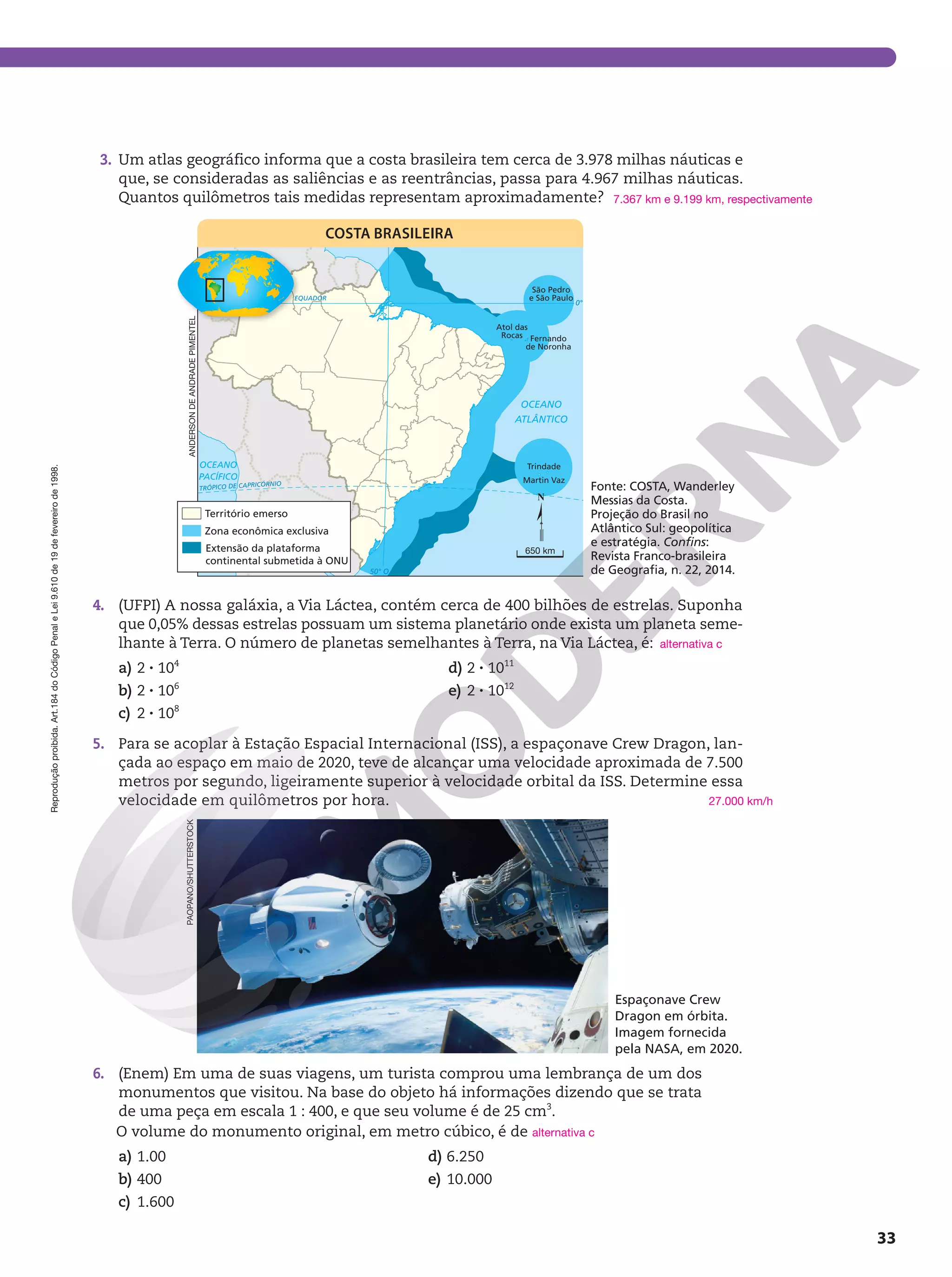 Reprodução
proibida.
Art.184
do
Código
Penal
e
Lei
9.610
de
19
de
fevereiro
de
1998.
33
3. Um atlas geográfico informa que a costa brasileira tem cerca de 3.978 milhas náuticas e
que, se consideradas as saliências e as reentrâncias, passa para 4.967 milhas náuticas.
Quantos quilômetros tais medidas representam aproximadamente?
TRÓPICO DE CAPRICÓRNIO
0°
50° O
EQUADOR
OCEANO
PACÍFICO
OCEANO
ATLÂNTICO
Atol das
Rocas
São Pedro
e São Paulo
Fernando
de Noronha
Trindade
Martin Vaz
Zona econômica exclusiva
Território emerso
Extensão da plataforma
continental submetida à ONU
COSTA BRASILEIRA
ANDERSON
DE
ANDRADE
PIMENTEL
650 km
Fonte: COSTA, Wanderley
Messias da Costa.
Projeção do Brasil no
Atlântico Sul: geopolítica
e estratégia. Confins:
Revista Franco-brasileira
de Geografia, n. 22, 2014.
4. (UFPI) A nossa galáxia, a Via Láctea, contém cerca de 400 bilhões de estrelas. Suponha
que 0,05% dessas estrelas possuam um sistema planetário onde exista um planeta seme-
lhante à Terra. O número de planetas semelhantes à Terra, na Via Láctea, é:
a) 2 8 104
b) 2 8 106
c) 2 8 108
d) 2 8 1011
e) 2 8 1012
5. Para se acoplar à Estação Espacial Internacional (ISS), a espaçonave Crew Dragon, lan-
çada ao espaço em maio de 2020, teve de alcançar uma velocidade aproximada de 7.500
metros por segundo, ligeiramente superior à velocidade orbital da ISS. Determine essa
velocidade em quilômetros por hora.
7.367 km e 9.199 km, respectivamente
alternativa c
27.000 km/h
PAOPANO/SHUTTERSTOCK
6. (Enem) Em uma de suas viagens, um turista comprou uma lembrança de um dos
monumentos que visitou. Na base do objeto há informações dizendo que se trata
de uma peça em escala 1 : 400, e que seu volume é de 25 cm3
.
O volume do monumento original, em metro cúbico, é de
a) 1.00
b) 400
c) 1.600
d) 6.250
e) 10.000
alternativa c
Espaçonave Crew
Dragon em órbita.
Imagem fornecida
pela NASA, em 2020.
 