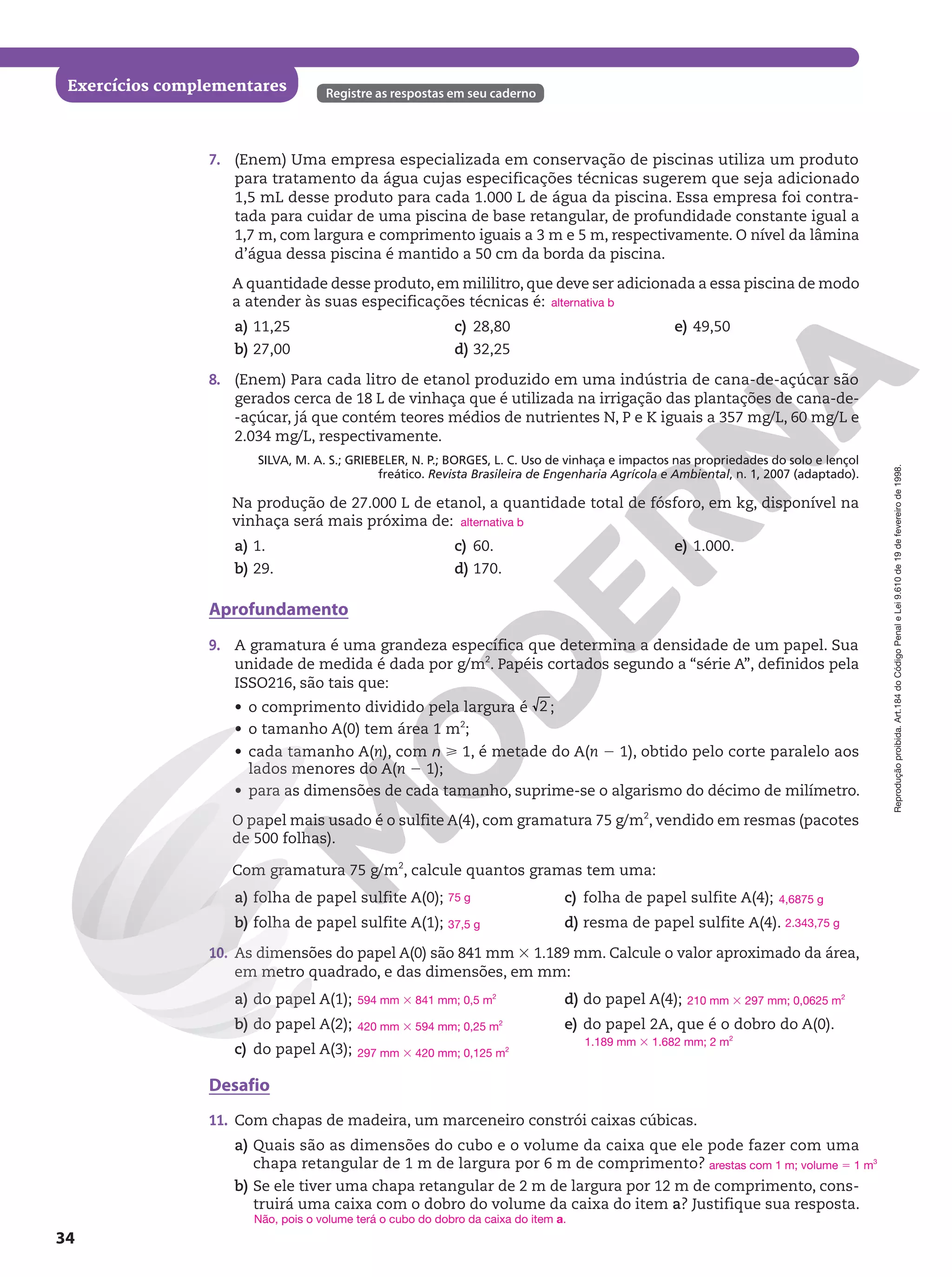 Reprodução
proibida.
Art.184
do
Código
Penal
e
Lei
9.610
de
19
de
fevereiro
de
1998.
34
Exercícios complementares Registre as respostas em seu caderno
7. (Enem) Uma empresa especializada em conservação de piscinas utiliza um produto
para tratamento da água cujas especificações técnicas sugerem que seja adicionado
1,5 mL desse produto para cada 1.000 L de água da piscina. Essa empresa foi contra-
tada para cuidar de uma piscina de base retangular, de profundidade constante igual a
1,7 m, com largura e comprimento iguais a 3 m e 5 m, respectivamente. O nível da lâmina
d’água dessa piscina é mantido a 50 cm da borda da piscina.
A quantidade desse produto, em mililitro, que deve ser adicionada a essa piscina de modo
a atender às suas especificações técnicas é:
a) 11,25
b) 27,00
c) 28,80
d) 32,25
e) 49,50
8. (Enem) Para cada litro de etanol produzido em uma indústria de cana-de-açúcar são
gerados cerca de 18 L de vinhaça que é utilizada na irrigação das plantações de cana-de-
-açúcar, já que contém teores médios de nutrientes N, P e K iguais a 357 mg/L, 60 mg/L e
2.034 mg/L, respectivamente.
SILVA, M. A. S.; GRIEBELER, N. P.; BORGES, L. C. Uso de vinhaça e impactos nas propriedades do solo e lençol
freático. Revista Brasileira de Engenharia Agrícola e Ambiental, n. 1, 2007 (adaptado).
Na produção de 27.000 L de etanol, a quantidade total de fósforo, em kg, disponível na
vinhaça será mais próxima de:
a) 1.
b) 29.
c) 60.
d) 170.
e) 1.000.
Aprofundamento
9. A gramatura é uma grandeza específica que determina a densidade de um papel. Sua
unidade de medida é dada por g/m2
. Papéis cortados segundo a “série A”, definidos pela
ISSO216, são tais que:
• o comprimento dividido pela largura é 2 ;
• o tamanho A(0) tem área 1 m2
;
• cada tamanho A(n), com n  1, é metade do A(n 2 1), obtido pelo corte paralelo aos
lados menores do A(n 2 1);
• para as dimensões de cada tamanho, suprime-se o algarismo do décimo de milímetro.
O papel mais usado é o sulfite A(4), com gramatura 75 g/m2
, vendido em resmas (pacotes
de 500 folhas).
Com gramatura 75 g/m2
, calcule quantos gramas tem uma:
a) folha de papel sulfite A(0);
b) folha de papel sulfite A(1);
c) folha de papel sulfite A(4);
d) resma de papel sulfite A(4).
10. As dimensões do papel A(0) são 841 mm 3 1.189 mm. Calcule o valor aproximado da área,
em metro quadrado, e das dimensões, em mm:
a) do papel A(1);
b) do papel A(2);
c) do papel A(3);
d) do papel A(4);
e) do papel 2A, que é o dobro do A(0).
Desafio
11. Com chapas de madeira, um marceneiro constrói caixas cúbicas.
a) Quais são as dimensões do cubo e o volume da caixa que ele pode fazer com uma
chapa retangular de 1 m de largura por 6 m de comprimento?
b) Se ele tiver uma chapa retangular de 2 m de largura por 12 m de comprimento, cons-
truirá uma caixa com o dobro do volume da caixa do item a? Justifique sua resposta.
alternativa b
alternativa b
75 g
37,5 g
4,6875 g
2.343,75 g
594 mm 3 841 mm; 0,5 m2
420 mm 3 594 mm; 0,25 m2
297 mm 3 420 mm; 0,125 m2
210 mm 3 297 mm; 0,0625 m2
1.189 mm 3 1.682 mm; 2 m2
arestas com 1 m; volume 5 1 m3
Não, pois o volume terá o cubo do dobro da caixa do item a.
 