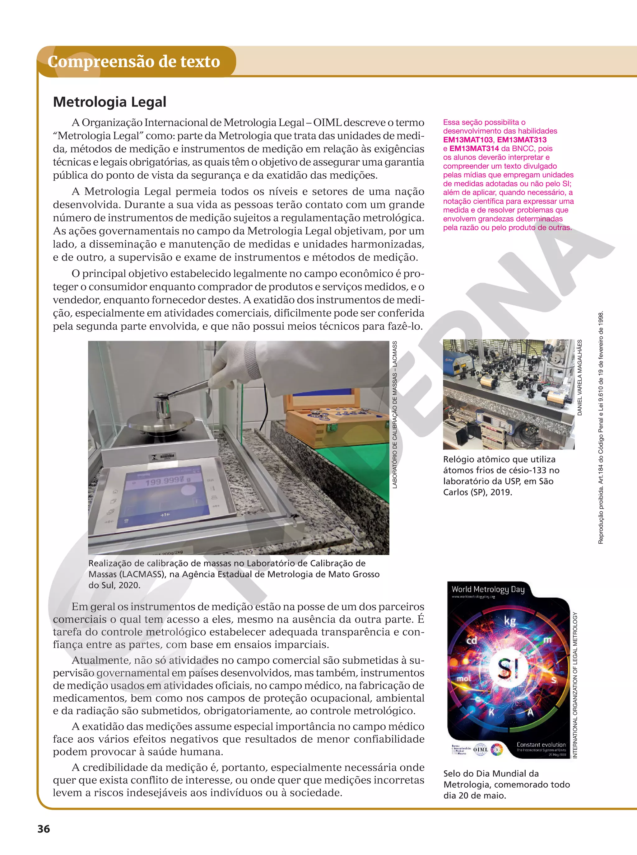 Reprodução
proibida.
Art.184
do
Código
Penal
e
Lei
9.610
de
19
de
fevereiro
de
1998.
36
Compreensão de texto
Metrologia Legal
A Organização Internacional de Metrologia Legal – OIML descreve o termo
“Metrologia Legal” como: parte da Metrologia que trata das unidades de medi-
da, métodos de medição e instrumentos de medição em relação às exigências
técnicas e legais obrigatórias, as quais têm o objetivo de assegurar uma garantia
pública do ponto de vista da segurança e da exatidão das medições.
A Metrologia Legal permeia todos os níveis e setores de uma nação
desenvolvida. Durante a sua vida as pessoas terão contato com um grande
número de instrumentos de medição sujeitos a regulamentação metrológica.
As ações governamentais no campo da Metrologia Legal objetivam, por um
lado, a disseminação e manutenção de medidas e unidades harmonizadas,
e de outro, a supervisão e exame de instrumentos e métodos de medição.
O principal objetivo estabelecido legalmente no campo econômico é pro-
teger o consumidor enquanto comprador de produtos e serviços medidos, e o
vendedor, enquanto fornecedor destes. A exatidão dos instrumentos de medi-
ção, especialmente em atividades comerciais, dificilmente pode ser conferida
pela segunda parte envolvida, e que não possui meios técnicos para fazê-lo.
Realização de calibração de massas no Laboratório de Calibração de
Massas (LACMASS), na Agência Estadual de Metrologia de Mato Grosso
do Sul, 2020.
Em geral os instrumentos de medição estão na posse de um dos parceiros
comerciais o qual tem acesso a eles, mesmo na ausência da outra parte. É
tarefa do controle metrológico estabelecer adequada transparência e con-
fiança entre as partes, com base em ensaios imparciais.
Atualmente, não só atividades no campo comercial são submetidas à su-
pervisão governamental em países desenvolvidos, mas também, instrumentos
de medição usados em atividades oficiais, no campo médico, na fabricação de
medicamentos, bem como nos campos de proteção ocupacional, ambiental
e da radiação são submetidos, obrigatoriamente, ao controle metrológico.
A exatidão das medições assume especial importância no campo médico
face aos vários efeitos negativos que resultados de menor confiabilidade
podem provocar à saúde humana.
A credibilidade da medição é, portanto, especialmente necessária onde
quer que exista conflito de interesse, ou onde quer que medições incorretas
levem a riscos indesejáveis aos indivíduos ou à sociedade.
LABORATÓRIO
DE
CALIBRAÇÃO
DE
MASSAS
–
LACMASS
Essa seção possibilita o
desenvolvimento das habilidades
EM13MAT103, EM13MAT313
e EM13MAT314 da BNCC, pois
os alunos deverão interpretar e
compreender um texto divulgado
pelas mídias que empregam unidades
de medidas adotadas ou não pelo SI;
além de aplicar, quando necessário, a
notação científica para expressar uma
medida e de resolver problemas que
envolvem grandezas determinadas
pela razão ou pelo produto de outras.
Selo do Dia Mundial da
Metrologia, comemorado todo
dia 20 de maio.
Relógio atômico que utiliza
átomos frios de césio-133 no
laboratório da USP, em São
Carlos (SP), 2019.
INTERNATIONAL
ORGANIZATION
OF
LEGAL
METROLOGY
DANIEL
VARELA
MAGALHÃES
 