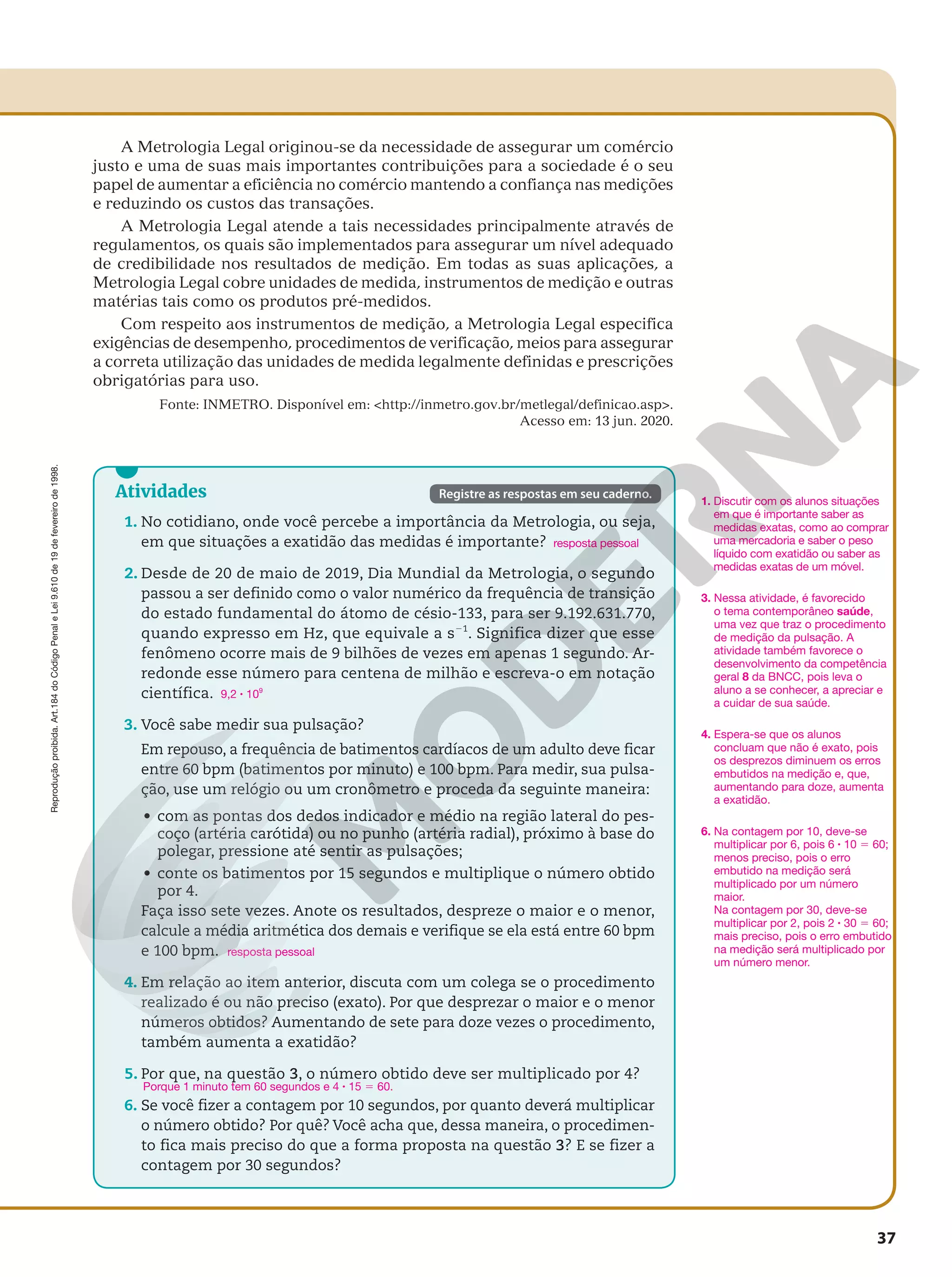Reprodução
proibida.
Art.184
do
Código
Penal
e
Lei
9.610
de
19
de
fevereiro
de
1998.
37
Registre as respostas em seu caderno.
Atividades
1. No cotidiano, onde você percebe a importância da Metrologia, ou seja,
em que situações a exatidão das medidas é importante?
2. Desde de 20 de maio de 2019, Dia Mundial da Metrologia, o segundo
passou a ser definido como o valor numérico da frequência de transição
do estado fundamental do átomo de césio-133, para ser 9.192.631.770,
quando expresso em Hz, que equivale a s21
. Significa dizer que esse
fenômeno ocorre mais de 9 bilhões de vezes em apenas 1 segundo. Ar-
redonde esse número para centena de milhão e escreva-o em notação
científica.
3. Você sabe medir sua pulsação?
Em repouso, a frequência de batimentos cardíacos de um adulto deve ficar
entre 60 bpm (batimentos por minuto) e 100 bpm. Para medir, sua pulsa-
ção, use um relógio ou um cronômetro e proceda da seguinte maneira:
• com as pontas dos dedos indicador e médio na região lateral do pes-
coço (artéria carótida) ou no punho (artéria radial), próximo à base do
polegar, pressione até sentir as pulsações;
• conte os batimentos por 15 segundos e multiplique o número obtido
por 4.
Faça isso sete vezes. Anote os resultados, despreze o maior e o menor,
calcule a média aritmética dos demais e verifique se ela está entre 60 bpm
e 100 bpm.
4. Em relação ao item anterior, discuta com um colega se o procedimento
realizado é ou não preciso (exato). Por que desprezar o maior e o menor
números obtidos? Aumentando de sete para doze vezes o procedimento,
também aumenta a exatidão?
5. Por que, na questão 3, o número obtido deve ser multiplicado por 4?
6. Se você fizer a contagem por 10 segundos, por quanto deverá multiplicar
o número obtido? Por quê? Você acha que, dessa maneira, o procedimen-
to fica mais preciso do que a forma proposta na questão 3? E se fizer a
contagem por 30 segundos?
resposta pessoal
9,2 8 109
resposta pessoal
Porque 1 minuto tem 60 segundos e 4 8 15 5 60.
3. Nessa atividade, é favorecido
o tema contemporâneo saúde,
uma vez que traz o procedimento
de medição da pulsação. A
atividade também favorece o
desenvolvimento da competência
geral 8 da BNCC, pois leva o
aluno a se conhecer, a apreciar e
a cuidar de sua saúde.
6. Na contagem por 10, deve-se
multiplicar por 6, pois 6 8 10 5 60;
menos preciso, pois o erro
embutido na medição será
multiplicado por um número
maior.
Na contagem por 30, deve-se
multiplicar por 2, pois 2 8 30 5 60;
mais preciso, pois o erro embutido
na medição será multiplicado por
um número menor.
1. Discutir com os alunos situações
em que é importante saber as
medidas exatas, como ao comprar
uma mercadoria e saber o peso
líquido com exatidão ou saber as
medidas exatas de um móvel.
A Metrologia Legal originou-se da necessidade de assegurar um comércio
justo e uma de suas mais importantes contribuições para a sociedade é o seu
papel de aumentar a eficiência no comércio mantendo a confiança nas medições
e reduzindo os custos das transações.
A Metrologia Legal atende a tais necessidades principalmente através de
regulamentos, os quais são implementados para assegurar um nível adequado
de credibilidade nos resultados de medição. Em todas as suas aplicações, a
Metrologia Legal cobre unidades de medida, instrumentos de medição e outras
matérias tais como os produtos pré-medidos.
Com respeito aos instrumentos de medição, a Metrologia Legal especifica
exigências de desempenho, procedimentos de verificação, meios para assegurar
a correta utilização das unidades de medida legalmente definidas e prescrições
obrigatórias para uso.
Fonte: INMETRO. Disponível em: http://inmetro.gov.br/metlegal/definicao.asp.
Acesso em: 13 jun. 2020.
4. Espera-se que os alunos
concluam que não é exato, pois
os desprezos diminuem os erros
embutidos na medição e, que,
aumentando para doze, aumenta
a exatidão.
 