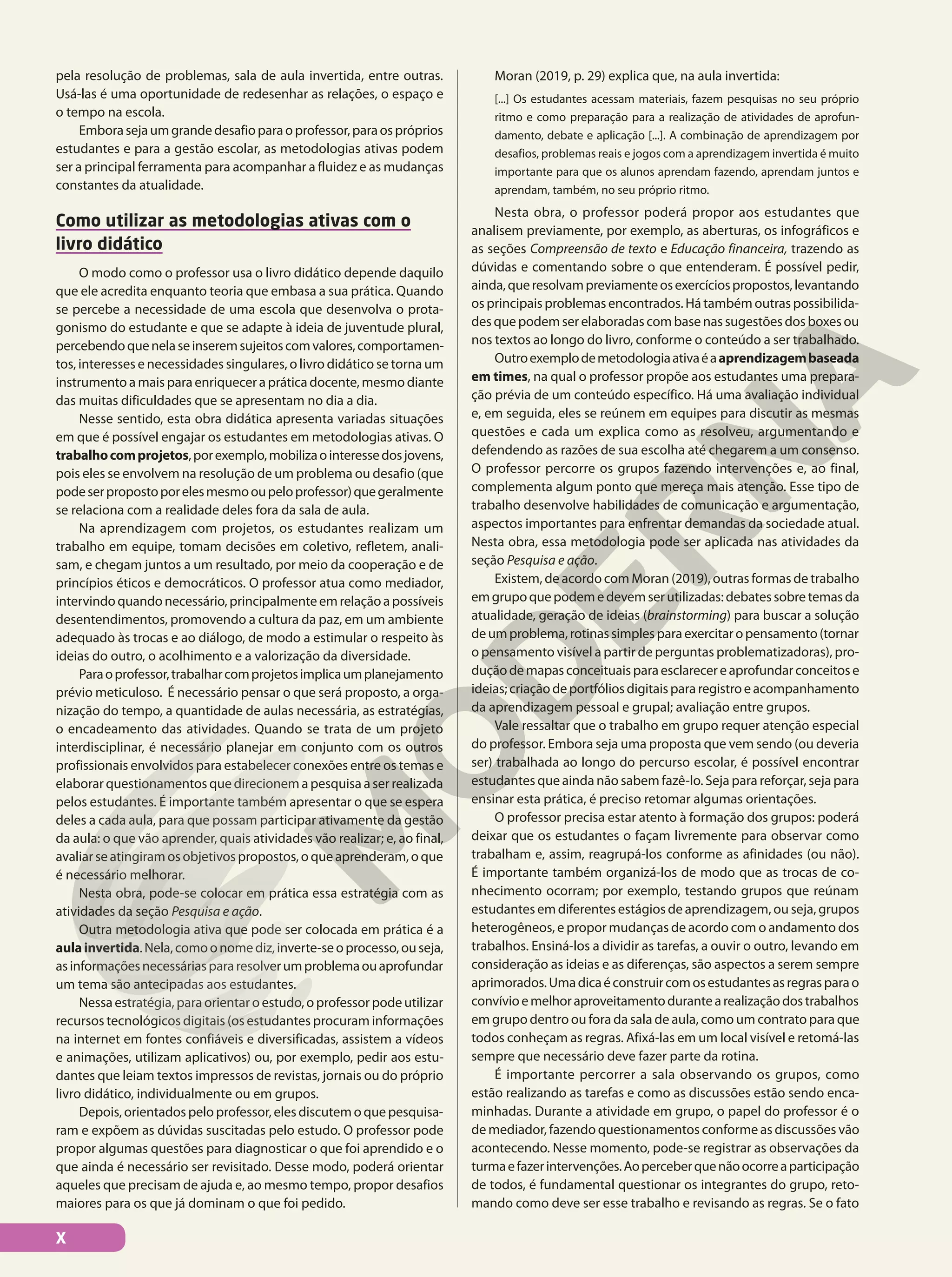 pela resolução de problemas, sala de aula invertida, entre outras.
Usá-las é uma oportunidade de redesenhar as relações, o espaço e
o tempo na escola.
Emborasejaumgrandedesafioparaoprofessor,paraospróprios
estudantes e para a gestão escolar, as metodologias ativas podem
ser a principal ferramenta para acompanhar a fluidez e as mudanças
constantes da atualidade.
Como utilizar as metodologias ativas com o
livro didático
O modo como o professor usa o livro didático depende daquilo
que ele acredita enquanto teoria que embasa a sua prática. Quando
se percebe a necessidade de uma escola que desenvolva o prota-
gonismo do estudante e que se adapte à ideia de juventude plural,
percebendoquenelaseinseremsujeitoscomvalores,comportamen-
tos, interesses e necessidades singulares, o livro didático se torna um
instrumento a mais para enriquecer a prática docente, mesmo diante
das muitas dificuldades que se apresentam no dia a dia.
Nesse sentido, esta obra didática apresenta variadas situações
em que é possível engajar os estudantes em metodologias ativas. O
trabalhocomprojetos,porexemplo,mobilizaointeressedosjovens,
pois eles se envolvem na resolução de um problema ou desafio (que
podeserpropostoporelesmesmooupeloprofessor)quegeralmente
se relaciona com a realidade deles fora da sala de aula.
Na aprendizagem com projetos, os estudantes realizam um
trabalho em equipe, tomam decisões em coletivo, refletem, anali-
sam, e chegam juntos a um resultado, por meio da cooperação e de
princípios éticos e democráticos. O professor atua como mediador,
intervindoquandonecessário,principalmenteemrelaçãoapossíveis
desentendimentos, promovendo a cultura da paz, em um ambiente
adequado às trocas e ao diálogo, de modo a estimular o respeito às
ideias do outro, o acolhimento e a valorização da diversidade.
Paraoprofessor,trabalharcomprojetosimplicaumplanejamento
prévio meticuloso. É necessário pensar o que será proposto, a orga-
nização do tempo, a quantidade de aulas necessária, as estratégias,
o encadeamento das atividades. Quando se trata de um projeto
interdisciplinar, é necessário planejar em conjunto com os outros
profissionais envolvidos para estabelecer conexões entre os temas e
elaborar questionamentos que direcionem a pesquisa a ser realizada
pelos estudantes. É importante também apresentar o que se espera
deles a cada aula, para que possam participar ativamente da gestão
da aula: o que vão aprender, quais atividades vão realizar; e, ao final,
avaliar se atingiram os objetivos propostos, o que aprenderam, o que
é necessário melhorar.
Nesta obra, pode-se colocar em prática essa estratégia com as
atividades da seção Pesquisa e ação.
Outra metodologia ativa que pode ser colocada em prática é a
aulainvertida.Nela,comoonomediz,inverte-seoprocesso,ouseja,
asinformaçõesnecessáriaspararesolverumproblemaouaprofundar
um tema são antecipadas aos estudantes.
Nessa estratégia, para orientar o estudo, o professor pode utilizar
recursos tecnológicos digitais (os estudantes procuram informações
na internet em fontes confiáveis e diversificadas, assistem a vídeos
e animações, utilizam aplicativos) ou, por exemplo, pedir aos estu-
dantes que leiam textos impressos de revistas, jornais ou do próprio
livro didático, individualmente ou em grupos.
Depois, orientados pelo professor, eles discutem o que pesquisa-
ram e expõem as dúvidas suscitadas pelo estudo. O professor pode
propor algumas questões para diagnosticar o que foi aprendido e o
que ainda é necessário ser revisitado. Desse modo, poderá orientar
aqueles que precisam de ajuda e, ao mesmo tempo, propor desafios
maiores para os que já dominam o que foi pedido.
Moran (2019, p. 29) explica que, na aula invertida:
[...] Os estudantes acessam materiais, fazem pesquisas no seu próprio
ritmo e como preparação para a realização de atividades de aprofun-
damento, debate e aplicação [...]. A combinação de aprendizagem por
desafios, problemas reais e jogos com a aprendizagem invertida é muito
importante para que os alunos aprendam fazendo, aprendam juntos e
aprendam, também, no seu próprio ritmo.
Nesta obra, o professor poderá propor aos estudantes que
analisem previamente, por exemplo, as aberturas, os infográficos e
as seções Compreensão de texto e Educação financeira, trazendo as
dúvidas e comentando sobre o que entenderam. É possível pedir,
ainda,queresolvampreviamenteosexercíciospropostos,levantando
os principais problemas encontrados. Há também outras possibilida-
des que podem ser elaboradas com base nas sugestões dos boxes ou
nos textos ao longo do livro, conforme o conteúdo a ser trabalhado.
Outroexemplodemetodologiaativaéaaprendizagembaseada
em times, na qual o professor propõe aos estudantes uma prepara-
ção prévia de um conteúdo específico. Há uma avaliação individual
e, em seguida, eles se reúnem em equipes para discutir as mesmas
questões e cada um explica como as resolveu, argumentando e
defendendo as razões de sua escolha até chegarem a um consenso.
O professor percorre os grupos fazendo intervenções e, ao final,
complementa algum ponto que mereça mais atenção. Esse tipo de
trabalho desenvolve habilidades de comunicação e argumentação,
aspectos importantes para enfrentar demandas da sociedade atual.
Nesta obra, essa metodologia pode ser aplicada nas atividades da
seção Pesquisa e ação.
Existem, de acordo com Moran (2019), outras formas de trabalho
emgrupoquepodemedevemserutilizadas:debatessobretemasda
atualidade, geração de ideias (brainstorming) para buscar a solução
deumproblema,rotinassimplesparaexercitaropensamento(tornar
o pensamento visível a partir de perguntas problematizadoras), pro-
duçãodemapasconceituaisparaesclarecereaprofundarconceitose
ideias;criaçãodeportfóliosdigitaispararegistroeacompanhamento
da aprendizagem pessoal e grupal; avaliação entre grupos.
Vale ressaltar que o trabalho em grupo requer atenção especial
do professor. Embora seja uma proposta que vem sendo (ou deveria
ser) trabalhada ao longo do percurso escolar, é possível encontrar
estudantes que ainda não sabem fazê-lo. Seja para reforçar, seja para
ensinar esta prática, é preciso retomar algumas orientações.
O professor precisa estar atento à formação dos grupos: poderá
deixar que os estudantes o façam livremente para observar como
trabalham e, assim, reagrupá-los conforme as afinidades (ou não).
É importante também organizá-los de modo que as trocas de co-
nhecimento ocorram; por exemplo, testando grupos que reúnam
estudantes em diferentes estágios de aprendizagem, ou seja, grupos
heterogêneos, e propor mudanças de acordo com o andamento dos
trabalhos. Ensiná-los a dividir as tarefas, a ouvir o outro, levando em
consideração as ideias e as diferenças, são aspectos a serem sempre
aprimorados.Umadicaéconstruircomosestudantesasregrasparao
convívioemelhoraproveitamentodurantearealizaçãodostrabalhos
em grupo dentro ou fora da sala de aula, como um contrato para que
todos conheçam as regras. Afixá-las em um local visível e retomá-las
sempre que necessário deve fazer parte da rotina.
É importante percorrer a sala observando os grupos, como
estão realizando as tarefas e como as discussões estão sendo enca-
minhadas. Durante a atividade em grupo, o papel do professor é o
de mediador, fazendo questionamentos conforme as discussões vão
acontecendo. Nesse momento, pode-se registrar as observações da
turmaefazerintervenções.Aoperceberquenãoocorreaparticipação
de todos, é fundamental questionar os integrantes do grupo, reto-
mando como deve ser esse trabalho e revisando as regras. Se o fato
X
 