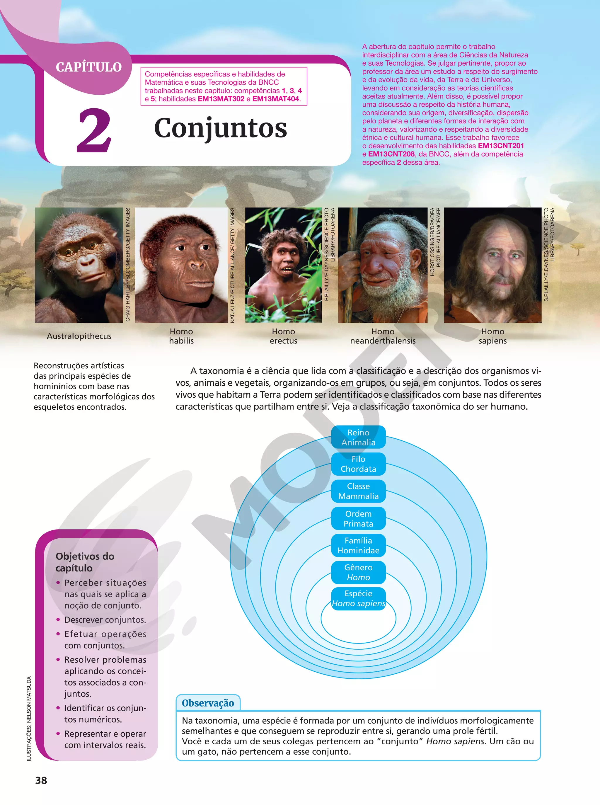 CAPÍTULO
2
38
Conjuntos
A taxonomia é a ciência que lida com a classificação e a descrição dos organismos vi-
vos, animais e vegetais, organizando-os em grupos, ou seja, em conjuntos. Todos os seres
vivos que habitam a Terra podem ser identificados e classificados com base nas diferentes
características que partilham entre si. Veja a classificação taxonômica do ser humano.
Objetivos do
capítulo
• Perceber situações
nas quais se aplica a
noção de conjunto.
• Descrever conjuntos.
• Efetuar operações
com conjuntos.
• Resolver problemas
aplicando os concei-
tos associados a con-
juntos.
• Identificar os conjun-
tos numéricos.
• Representar e operar
com intervalos reais.
ILUSTRAÇÕES:
NELSON
MATSUDA
Reconstruções artísticas
das principais espécies de
hominínios com base nas
características morfológicas dos
esqueletos encontrados.
Família
Hominidae
Espécie
Homo sapiens
Gênero
Homo
Ordem
Primata
Classe
Mammalia
Filo
Chordata
Reino
Animalia
Na taxonomia, uma espécie é formada por um conjunto de indivíduos morfologicamente
semelhantes e que conseguem se reproduzir entre si, gerando uma prole fértil.
Você e cada um de seus colegas pertencem ao “conjunto” Homo sapiens. Um cão ou
um gato, não pertencem a esse conjunto.
Observação
Competências específicas e habilidades de
Matemática e suas Tecnologias da BNCC
trabalhadas neste capítulo: competências 1, 3, 4
e 5; habilidades EM13MAT302 e EM13MAT404.
A abertura do capítulo permite o trabalho
interdisciplinar com a área de Ciências da Natureza
e suas Tecnologias. Se julgar pertinente, propor ao
professor da área um estudo a respeito do surgimento
e da evolução da vida, da Terra e do Universo,
levando em consideração as teorias científicas
aceitas atualmente. Além disso, é possível propor
uma discussão a respeito da história humana,
considerando sua origem, diversificação, dispersão
pelo planeta e diferentes formas de interação com
a natureza, valorizando e respeitando a diversidade
étnica e cultural humana. Esse trabalho favorece
o desenvolvimento das habilidades EM13CNT201
e EM13CNT208, da BNCC, além da competência
específica 2 dessa área.
Australopithecus
Homo
habilis
Homo
erectus
Homo
neanderthalensis
Homo
sapiens
S.PLAILLY/E.DAYNES/SCIENCE
PHOTO
LIBRARY/FOTOARENA
HORST
OSSINGER/DPA/DPA
PICTURE-ALLIANCE/AFP
P.PLAILLY/E.DAYNES/SCIENCE
PHOTO
LIBRARY/FOTOARENA
KATJA
LENZ/PICTURE
ALLIANCE/
GETTY
IMAGES
CRAIG
HARTLEY/BLOOMBERG/GETTY
IMAGES
 