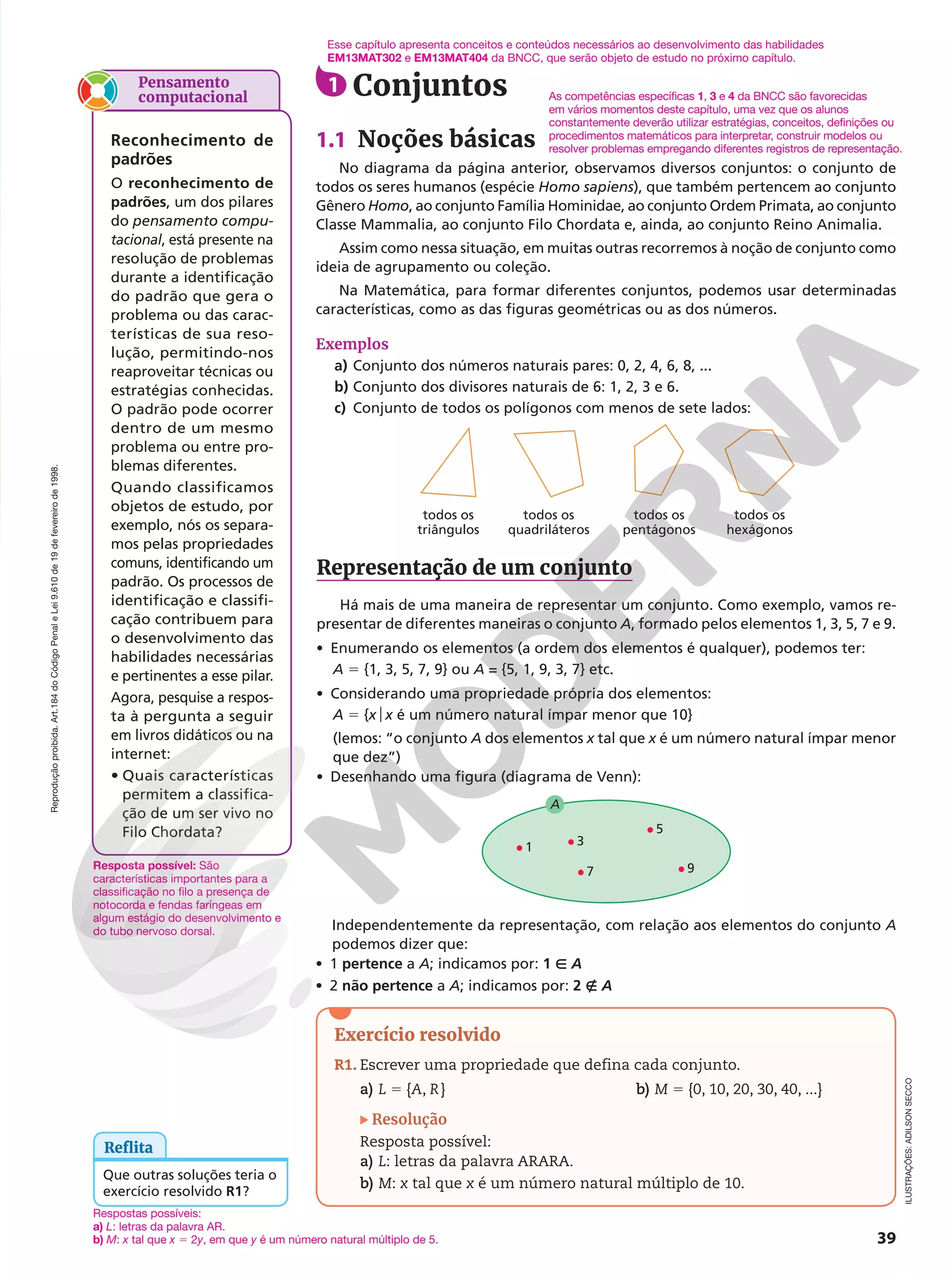 Reprodução
proibida.
Art.184
do
Código
Penal
e
Lei
9.610
de
19
de
fevereiro
de
1998.
39
Exercício resolvido
R1. Escrever uma propriedade que defina cada conjunto.
a) L 5 {A, R} b) M 5 {0, 10, 20, 30, 40, ...}
Resolução
Resposta possível:
a) L: letras da palavra ARARA.
b) M: x tal que x é um número natural múltiplo de 10.
1 Conjuntos
1.1 Noções básicas
No diagrama da página anterior, observamos diversos conjuntos: o conjunto de
todos os seres humanos (espécie Homo sapiens), que também pertencem ao conjunto
Gênero Homo, ao conjunto Família Hominidae, ao conjunto Ordem Primata, ao conjunto
Classe Mammalia, ao conjunto Filo Chordata e, ainda, ao conjunto Reino Animalia.
Assim como nessa situação, em muitas outras recorremos à noção de conjunto como
ideia de agrupamento ou coleção.
Na Matemática, para formar diferentes conjuntos, podemos usar determinadas
características, como as das figuras geométricas ou as dos números.
Exemplos
a) Conjunto dos números naturais pares: 0, 2, 4, 6, 8, ...
b) Conjunto dos divisores naturais de 6: 1, 2, 3 e 6.
c) Conjunto de todos os polígonos com menos de sete lados:
ILUSTRAÇÕES:
ADILSON
SECCO
todos os
triângulos
todos os
quadriláteros
todos os
pentágonos
todos os
hexágonos
1 3
7
5
9
A
Representação de um conjunto
Há mais de uma maneira de representar um conjunto. Como exemplo, vamos re-
presentar de diferentes maneiras o conjunto A, formado pelos elementos 1, 3, 5, 7 e 9.
• Enumerando os elementos (a ordem dos elementos é qualquer), podemos ter:
A 5 {1, 3, 5, 7, 9} ou A = {5, 1, 9, 3, 7} etc.
• Considerando uma propriedade própria dos elementos:
A 5 {xox é um número natural ímpar menor que 10}
(lemos: “o conjunto A dos elementos x tal que x é um número natural ímpar menor
que dez”)
• Desenhando uma figura (diagrama de Venn):
Reflita
Que outras soluções teria o
exercício resolvido R1?
As competências específicas 1, 3 e 4 da BNCC são favorecidas
em vários momentos deste capítulo, uma vez que os alunos
constantemente deverão utilizar estratégias, conceitos, definições ou
procedimentos matemáticos para interpretar, construir modelos ou
resolver problemas empregando diferentes registros de representação.
Independentemente da representação, com relação aos elementos do conjunto A
podemos dizer que:
• 1 pertence a A; indicamos por: 1 Ñ A
• 2 não pertence a A; indicamos por: 2 É A
Pensamento
computacional
Reconhecimento de
padrões
O reconhecimento de
padrões, um dos pilares
do pensamento compu-
tacional, está presente na
resolução de problemas
durante a identificação
do padrão que gera o
problema ou das carac-
terísticas de sua reso-
lução, permitindo-nos
reaproveitar técnicas ou
estratégias conhecidas.
O padrão pode ocorrer
dentro de um mesmo
problema ou entre pro-
blemas diferentes.
Quando classificamos
objetos de estudo, por
exemplo, nós os separa-
mos pelas propriedades
comuns, identificando um
padrão. Os processos de
identificação e classifi-
cação contribuem para
o desenvolvimento das
habilidades necessárias
e pertinentes a esse pilar.
Agora, pesquise a respos-
ta à pergunta a seguir
em livros didáticos ou na
internet:
• Quais características
permitem a classifica-
ção de um ser vivo no
Filo Chordata?
Respostas possíveis:
a) L: letras da palavra AR.
b) M: x tal que x 5 2y, em que y é um número natural múltiplo de 5.
Esse capítulo apresenta conceitos e conteúdos necessários ao desenvolvimento das habilidades
EM13MAT302 e EM13MAT404 da BNCC, que serão objeto de estudo no próximo capítulo.
Resposta possível: São
características importantes para a
classificação no filo a presença de
notocorda e fendas faríngeas em
algum estágio do desenvolvimento e
do tubo nervoso dorsal.
 