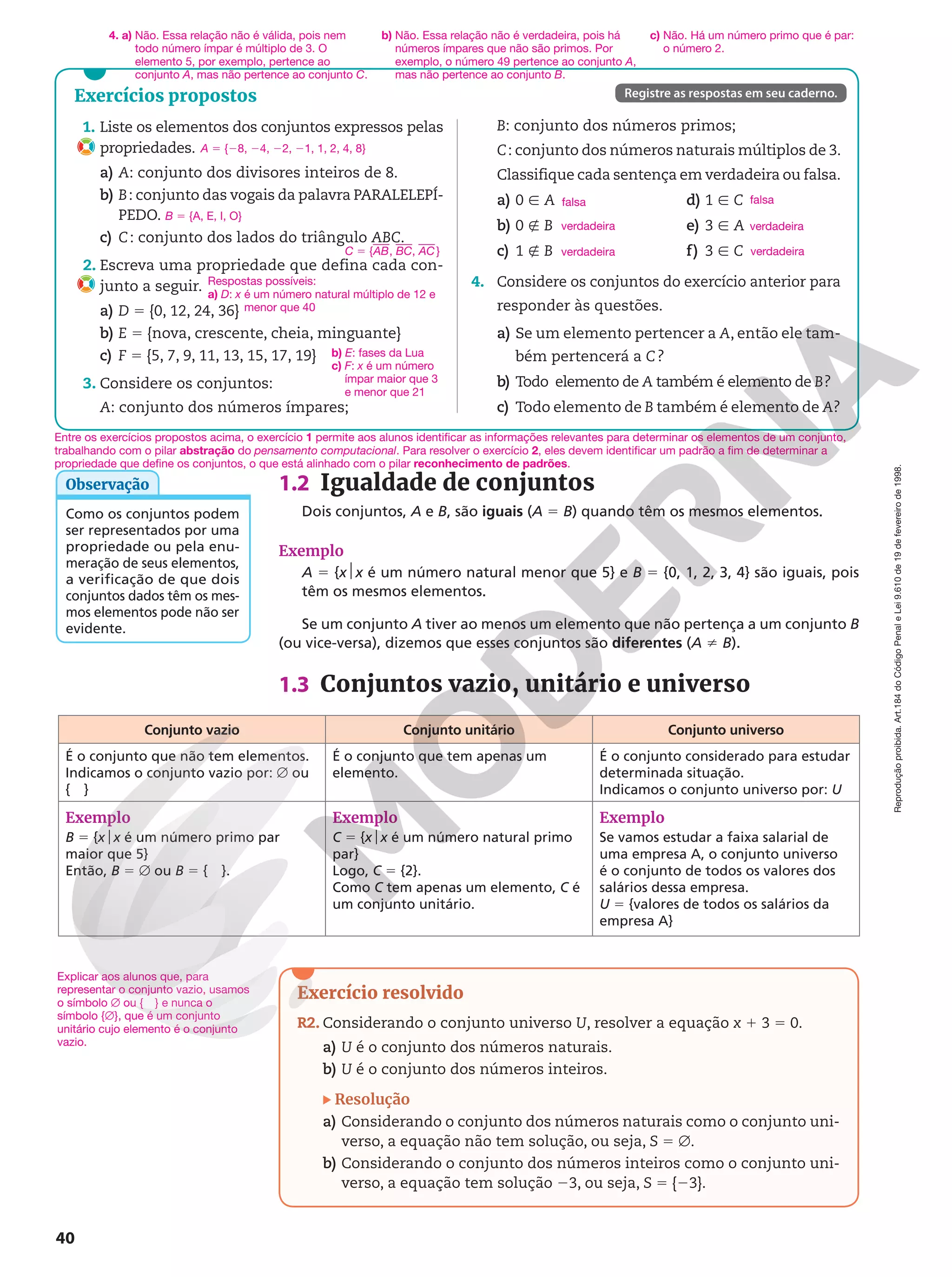 Reprodução
proibida.
Art.184
do
Código
Penal
e
Lei
9.610
de
19
de
fevereiro
de
1998.
40
1.2 Igualdade de conjuntos
Dois conjuntos, A e B, são iguais (A 5 B) quando têm os mesmos elementos.
Exemplo
A 5 {x$x é um número natural menor que 5} e B 5 {0, 1, 2, 3, 4} são iguais, pois
têm os mesmos elementos.
Se um conjunto A tiver ao menos um elemento que não pertença a um conjunto B
(ou vice-versa), dizemos que esses conjuntos são diferentes (A i B).
1.3 Conjuntos vazio, unitário e universo
Explicar aos alunos que, para
representar o conjunto vazio, usamos
o símbolo Ö ou { } e nunca o
símbolo {Ö}, que é um conjunto
unitário cujo elemento é o conjunto
vazio.
Conjunto vazio Conjunto unitário Conjunto universo
É o conjunto que não tem elementos.
Indicamos o conjunto vazio por: Ö ou
{ }
É o conjunto que tem apenas um
elemento.
É o conjunto considerado para estudar
determinada situação.
Indicamos o conjunto universo por: U
Exemplo
B 5 {xox é um número primo par
maior que 5}
Então, B 5 Ö ou B 5 { }.
Exemplo
C 5 {xox é um número natural primo
par}
Logo, C 5 {2}.
Como C tem apenas um elemento, C é
um conjunto unitário.
Exemplo
Se vamos estudar a faixa salarial de
uma empresa A, o conjunto universo
é o conjunto de todos os valores dos
salários dessa empresa.
U = {valores de todos os salários da
empresa A}
Como os conjuntos podem
ser representados por uma
propriedade ou pela enu-
meração de seus elementos,
a verificação de que dois
conjuntos dados têm os mes-
mos elementos pode não ser
evidente.
Observação
Exercícios propostos
1. Liste os elementos dos conjuntos expressos pelas
propriedades.
a) A: conjunto dos divisores inteiros de 8.
b) B: conjunto das vogais da palavra PARALELEPÍ‑
PEDO.
c) C: conjunto dos lados do triângulo ABC.
2. Escreva uma propriedade que defina cada con‑
junto a seguir.
a) D 5 {0, 12, 24, 36}
b) E 5 {nova, crescente, cheia, minguante}
c) F 5 {5, 7, 9, 11, 13, 15, 17, 19}
3. Considere os conjuntos:
A: conjunto dos números ímpares;
A 5 {28, 24, 22, 21, 1, 2, 4, 8}
B 5 {A, E, I, O}
C 5 {AB, BC, AC}
Registre as respostas em seu caderno.
B: conjunto dos números primos;
C: conjunto dos números naturais múltiplos de 3.
Classifique cada sentença em verdadeira ou falsa.
a) 0 Ñ A
b) 0 É B
c) 1 É B
d) 1 Ñ C
e) 3 Ñ A
f) 3 Ñ C
4. Considere os conjuntos do exercício anterior para
responder às questões.
a) Se um elemento pertencer a A, então ele tam‑
bém pertencerá a C?
b) Todo  elemento de A também é elemento de B?
c) Todo elemento de B também é elemento de A?
falsa
verdadeira
verdadeira
falsa
verdadeira
verdadeira
Exercício resolvido
R2. Considerando o conjunto universo U, resolver a equação x 1 3 5 0.
a) U é o conjunto dos números naturais.
b) U é o conjunto dos números inteiros.
Resolução
a) Considerando o conjunto dos números naturais como o conjunto uni‑
verso, a equação não tem solução, ou seja, S 5 Ö.
b) Considerando o conjunto dos números inteiros como o conjunto uni‑
verso, a equação tem solução 23, ou seja, S 5 {23}.
Respostas possíveis:
a) D: x é um número natural múltiplo de 12 e
menor que 40
4. a) Não. Essa relação não é válida, pois nem
todo número ímpar é múltiplo de 3. O
elemento 5, por exemplo, pertence ao
conjunto A, mas não pertence ao conjunto C.
b) Não. Essa relação não é verdadeira, pois há
números ímpares que não são primos. Por
exemplo, o número 49 pertence ao conjunto A,
mas não pertence ao conjunto B.
c) Não. Há um número primo que é par:
o número 2.
b) E: fases da Lua
c) F: x é um número
ímpar maior que 3
e menor que 21
Entre os exercícios propostos acima, o exercício 1 permite aos alunos identificar as informações relevantes para determinar os elementos de um conjunto,
trabalhando com o pilar abstração do pensamento computacional. Para resolver o exercício 2, eles devem identificar um padrão a fim de determinar a
propriedade que define os conjuntos, o que está alinhado com o pilar reconhecimento de padrões.
 