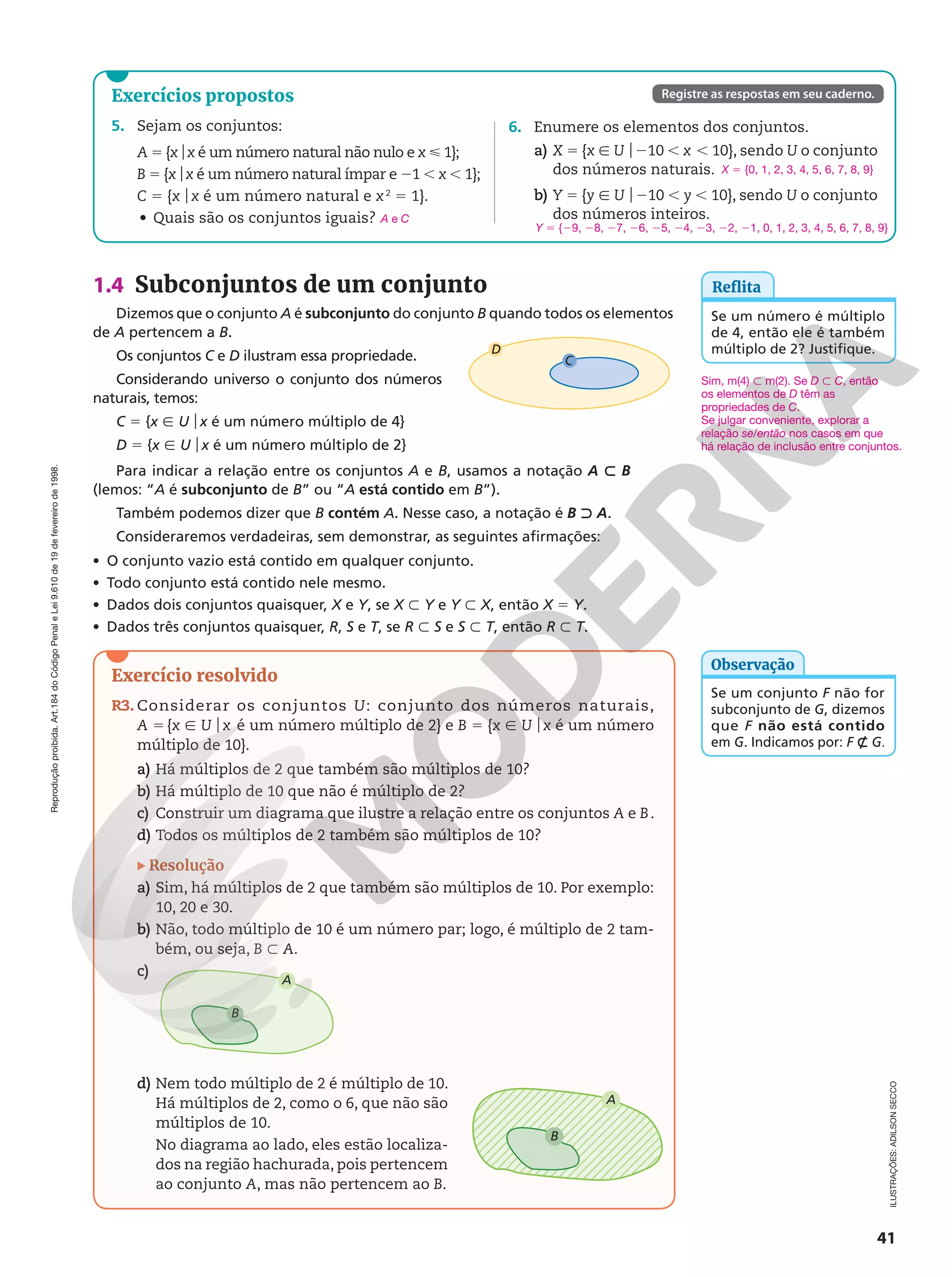 Reprodução
proibida.
Art.184
do
Código
Penal
e
Lei
9.610
de
19
de
fevereiro
de
1998.
41
1.4 Subconjuntos de um conjunto
Dizemos que o conjunto A é subconjunto do conjunto B quando todos os elementos
de A pertencem a B.
Os conjuntos C e D ilustram essa propriedade.
Considerando universo o conjunto dos números
naturais, temos:
C 5 {x Ñ Uox é um número múltiplo de 4}
D 5 {x Ñ Uox é um número múltiplo de 2}
Para indicar a relação entre os conjuntos A e B, usamos a notação A y B
(lemos: “A é subconjunto de B” ou “A está contido em B”).
Também podemos dizer que B contém A. Nesse caso, a notação é B x A.
Consideraremos verdadeiras, sem demonstrar, as seguintes afirmações:
• O conjunto vazio está contido em qualquer conjunto.
• Todo conjunto está contido nele mesmo.
• Dados dois conjuntos quaisquer, X e Y, se X y Y e Y y X, então X 5 Y.
• Dados três conjuntos quaisquer, R, S e T, se R y S e S y T, então R y T.
D
C
Se um conjunto F não for
subconjunto de G, dizemos
que F não está contido
em G. Indicamos por: F _ G.
Observação
Reflita
Se um número é múltiplo
de 4, então ele é também
múltiplo de 2? Justifique.
Exercício resolvido
R3. Considerar os conjuntos U: conjunto dos números naturais,
A 5 {x Ñ Uox é um número múltiplo de 2} e B 5 {x Ñ Uox é um número
múltiplo de 10}.
a) Há múltiplos de 2 que também são múltiplos de 10?
b) Há múltiplo de 10 que não é múltiplo de 2?
c) Construir um diagrama que ilustre a relação entre os conjuntos A e B.
d) Todos os múltiplos de 2 também são múltiplos de 10?
Resolução
a) Sim, há múltiplos de 2 que também são múltiplos de 10. Por exemplo:
10, 20 e 30.
b) Não, todo múltiplo de 10 é um número par; logo, é múltiplo de 2 tam‑
bém, ou seja, B y A.
c)
A
B
d) Nem todo múltiplo de 2 é múltiplo de 10.
Há múltiplos de 2, como o 6, que não são
múltiplos de 10.
No diagrama ao lado, eles estão localiza‑
dos na região hachurada, pois pertencem
ao conjunto A, mas não pertencem ao B.
A
B
Sim, m(4) y m(2). Se D y C, então
os elementos de D têm as
propriedades de C.
Se julgar conveniente, explorar a
relação se/então nos casos em que
há relação de inclusão entre conjuntos.
Exercícios propostos
5. Sejam os conjuntos:
A 5 {xox é um número natural não nulo e x  1};
B 5 {xox é um número natural ímpar e 21 , x , 1};
C 5 {xox é um número natural e x2
5 1}.
• Quais são os conjuntos iguais? A e C
6. Enumere os elementos dos conjuntos.
a) X 5 {x Ñ Uo210 , x , 10}, sendo U o conjunto
dos números naturais.
b) Y 5 {y Ñ Uo210 , y , 10}, sendo U o conjunto
dos números inteiros.
X 5 {0, 1, 2, 3, 4, 5, 6, 7, 8, 9}
Y 5 {29, 28, 27, 26, 25, 24, 23, 22, 21, 0, 1, 2, 3, 4, 5, 6, 7, 8, 9}
Registre as respostas em seu caderno.
ILUSTRAÇÕES:
ADILSON
SECCO
 
