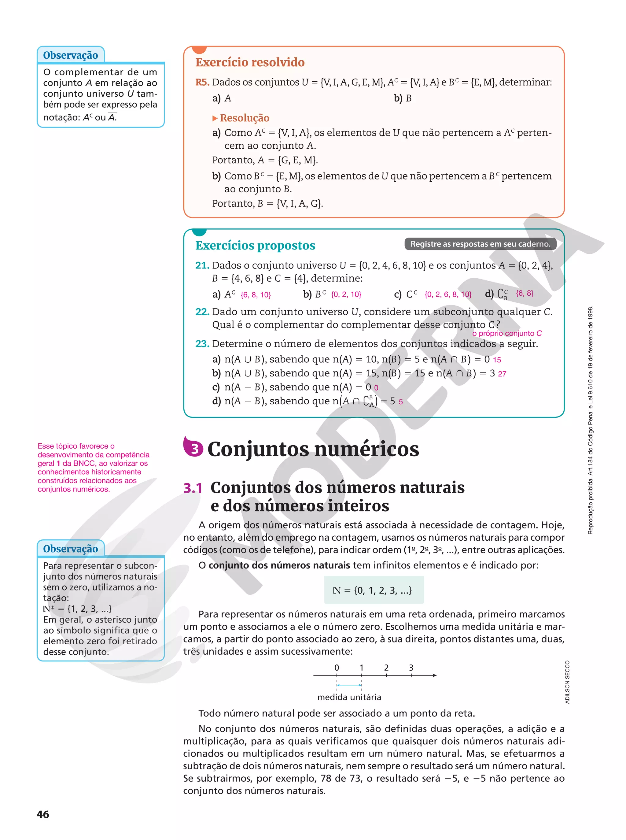 Reprodução
proibida.
Art.184
do
Código
Penal
e
Lei
9.610
de
19
de
fevereiro
de
1998.
46
3 Conjuntos numéricos
3.1 Conjuntos dos números naturais
e dos números inteiros
A origem dos números naturais está associada à necessidade de contagem. Hoje,
no entanto, além do emprego na contagem, usamos os números naturais para compor
códigos (como os de telefone), para indicar ordem (1o
, 2o
, 3o
, ...), entre outras aplicações.
O conjunto dos números naturais tem infinitos elementos e é indicado por:
Esse tópico favorece o
desenvovimento da competência
geral 1 da BNCC, ao valorizar os
conhecimentos historicamente
construídos relacionados aos
conjuntos numéricos.
O complementar de um
conjunto A em relação ao
conjunto universo U tam-
bém pode ser expresso pela
notação: AC
ou A.
Observação
Exercício resolvido
R5. Dados os conjuntos U 5 {V, I,A, G, E, M}, AC
5 {V, I,A} e BC
5 {E, M}, determinar:
a) A b) B
Resolução
a) Como AC
5 {V, I, A}, os elementos de U que não pertencem a AC
perten‑
cem ao conjunto A.
Portanto, A 5 {G, E, M}.
b) Como BC
5 {E, M}, os elementos de U que não pertencem a BC
pertencem
ao conjunto B.
Portanto, B 5 {V, I, A, G}.
medida unitária
0 1 2 3
Para representar o subcon-
junto dos números naturais
sem o zero, utilizamos a no-
tação:
NR 5 {1, 2, 3, ...}
Em geral, o asterisco junto
ao símbolo significa que o
elemento zero foi retirado
desse conjunto.
Observação
Exercícios propostos
21. Dados o conjunto universo U 5 {0, 2, 4, 6, 8, 10} e os conjuntos A 5 {0, 2, 4},
B 5 {4, 6, 8} e C 5 {4}, determine:
a) AC
b) BC
c) CC d) `C
B
22. Dado um conjunto universo U, considere um subconjunto qualquer C.
Qual é o complementar do complementar desse conjunto C?
23. Determine o número de elementos dos conjuntos indicados a seguir.
a) n(A | B), sabendo que n(A) 5 10, n(B) 5 5 e n(A } B) 5 0
b) n(A | B), sabendo que n(A) 5 15, n(B) 5 15 e n(A } B) 5 3
c) n(A 2 B), sabendo que n(A) 5 0
d) n(A 2 B), sabendo que n 5
A A
B
( )
} ` 5
{6, 8, 10} {0, 2, 10} {0, 2, 6, 8, 10} {6, 8}
o próprio conjunto C
15
27
0
5
Registre as respostas em seu caderno.
Todo número natural pode ser associado a um ponto da reta.
No conjunto dos números naturais, são definidas duas operações, a adição e a
multiplicação, para as quais verificamos que quaisquer dois números naturais adi-
cionados ou multiplicados resultam em um número natural. Mas, se efetuarmos a
subtração de dois números naturais, nem sempre o resultado será um número natural.
Se subtrairmos, por exemplo, 78 de 73, o resultado será 25, e 25 não pertence ao
conjunto dos números naturais.
ADILSON
SECCO
N 5 {0, 1, 2, 3, ...}
Para representar os números naturais em uma reta ordenada, primeiro marcamos
um ponto e associamos a ele o número zero. Escolhemos uma medida unitária e mar-
camos, a partir do ponto associado ao zero, à sua direita, pontos distantes uma, duas,
três unidades e assim sucessivamente:
 