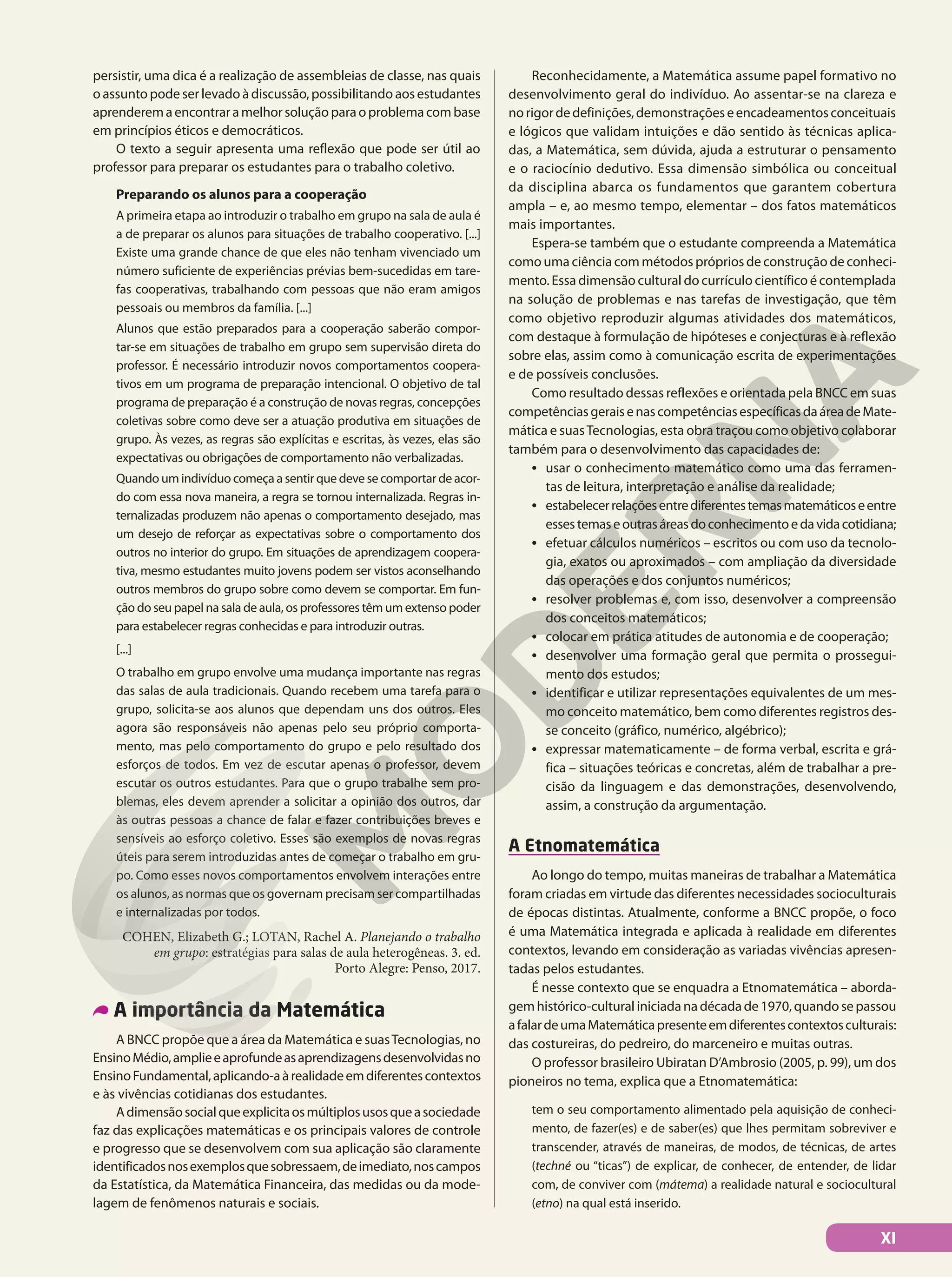 persistir, uma dica é a realização de assembleias de classe, nas quais
o assunto pode ser levado à discussão, possibilitando aos estudantes
aprenderemaencontraramelhorsoluçãoparaoproblemacombase
em princípios éticos e democráticos.
O texto a seguir apresenta uma reflexão que pode ser útil ao
professor para preparar os estudantes para o trabalho coletivo.
Preparando os alunos para a cooperação
A primeira etapa ao introduzir o trabalho em grupo na sala de aula é
a de preparar os alunos para situações de trabalho cooperativo. [...]
Existe uma grande chance de que eles não tenham vivenciado um
número suficiente de experiências prévias bem-sucedidas em tare-
fas cooperativas, trabalhando com pessoas que não eram amigos
pessoais ou membros da família. [...]
Alunos que estão preparados para a cooperação saberão compor-
tar-se em situações de trabalho em grupo sem supervisão direta do
professor. É necessário introduzir novos comportamentos coopera-
tivos em um programa de preparação intencional. O objetivo de tal
programa de preparação é a construção de novas regras, concepções
coletivas sobre como deve ser a atuação produtiva em situações de
grupo. Às vezes, as regras são explícitas e escritas, às vezes, elas são
expectativas ou obrigações de comportamento não verbalizadas.
Quando um indivíduo começa a sentir que deve se comportar de acor-
do com essa nova maneira, a regra se tornou internalizada. Regras in-
ternalizadas produzem não apenas o comportamento desejado, mas
um desejo de reforçar as expectativas sobre o comportamento dos
outros no interior do grupo. Em situações de aprendizagem coopera-
tiva, mesmo estudantes muito jovens podem ser vistos aconselhando
outros membros do grupo sobre como devem se comportar. Em fun-
ção do seu papel na sala de aula, os professores têm um extenso poder
para estabelecer regras conhecidas e para introduzir outras.
[...]
O trabalho em grupo envolve uma mudança importante nas regras
das salas de aula tradicionais. Quando recebem uma tarefa para o
grupo, solicita-se aos alunos que dependam uns dos outros. Eles
agora são responsáveis não apenas pelo seu próprio comporta-
mento, mas pelo comportamento do grupo e pelo resultado dos
esforços de todos. Em vez de escutar apenas o professor, devem
escutar os outros estudantes. Para que o grupo trabalhe sem pro-
blemas, eles devem aprender a solicitar a opinião dos outros, dar
às outras pessoas a chance de falar e fazer contribuições breves e
sensíveis ao esforço coletivo. Esses são exemplos de novas regras
úteis para serem introduzidas antes de começar o trabalho em gru-
po. Como esses novos comportamentos envolvem interações entre
os alunos, as normas que os governam precisam ser compartilhadas
e internalizadas por todos.
COHEN, Elizabeth G.; LOTAN, Rachel A. Planejando o trabalho
em grupo: estratégias para salas de aula heterogêneas. 3. ed.
Porto Alegre: Penso, 2017.
A importância da Matemática
A BNCC propõe que a área da Matemática e suasTecnologias, no
EnsinoMédio,amplieeaprofundeasaprendizagensdesenvolvidasno
EnsinoFundamental,aplicando-aàrealidadeemdiferentescontextos
e às vivências cotidianas dos estudantes.
Adimensãosocialqueexplicitaosmúltiplosusosqueasociedade
faz das explicações matemáticas e os principais valores de controle
e progresso que se desenvolvem com sua aplicação são claramente
identificadosnosexemplosquesobressaem,deimediato,noscampos
da Estatística, da Matemática Financeira, das medidas ou da mode-
lagem de fenômenos naturais e sociais.
Reconhecidamente, a Matemática assume papel formativo no
desenvolvimento geral do indivíduo. Ao assentar-se na clareza e
norigordedefinições,demonstraçõeseencadeamentosconceituais
e lógicos que validam intuições e dão sentido às técnicas aplica-
das, a Matemática, sem dúvida, ajuda a estruturar o pensamento
e o raciocínio dedutivo. Essa dimensão simbólica ou conceitual
da disciplina abarca os fundamentos que garantem cobertura
ampla – e, ao mesmo tempo, elementar – dos fatos matemáticos
mais importantes.
Espera-se também que o estudante compreenda a Matemática
como uma ciência com métodos próprios de construção de conheci-
mento. Essa dimensão cultural do currículo científico é contemplada
na solução de problemas e nas tarefas de investigação, que têm
como objetivo reproduzir algumas atividades dos matemáticos,
com destaque à formulação de hipóteses e conjecturas e à reflexão
sobre elas, assim como à comunicação escrita de experimentações
e de possíveis conclusões.
Como resultado dessas reflexões e orientada pela BNCC em suas
competênciasgeraisenascompetênciasespecíficasdaáreadeMate-
mática e suasTecnologias, esta obra traçou como objetivo colaborar
também para o desenvolvimento das capacidades de:
• usar o conhecimento matemático como uma das ferramen-
tas de leitura, interpretação e análise da realidade;
• estabelecerrelaçõesentrediferentestemasmatemáticoseentre
essestemaseoutrasáreasdoconhecimentoedavidacotidiana;
• efetuar cálculos numéricos – escritos ou com uso da tecnolo-
gia, exatos ou aproximados – com ampliação da diversidade
das operações e dos conjuntos numéricos;
• resolver problemas e, com isso, desenvolver a compreensão
dos conceitos matemáticos;
• colocar em prática atitudes de autonomia e de cooperação;
• desenvolver uma formação geral que permita o prossegui-
mento dos estudos;
• identificar e utilizar representações equivalentes de um mes-
mo conceito matemático, bem como diferentes registros des-
se conceito (gráfico, numérico, algébrico);
• expressar matematicamente – de forma verbal, escrita e grá-
fica – situações teóricas e concretas, além de trabalhar a pre-
cisão da linguagem e das demonstrações, desenvolvendo,
assim, a construção da argumentação.
A Etnomatemática
Ao longo do tempo, muitas maneiras de trabalhar a Matemática
foram criadas em virtude das diferentes necessidades socioculturais
de épocas distintas. Atualmente, conforme a BNCC propõe, o foco
é uma Matemática integrada e aplicada à realidade em diferentes
contextos, levando em consideração as variadas vivências apresen-
tadas pelos estudantes.
É nesse contexto que se enquadra a Etnomatemática – aborda-
gemhistórico-culturaliniciadanadécadade1970,quandosepassou
afalardeumaMatemáticapresenteemdiferentescontextosculturais:
das costureiras, do pedreiro, do marceneiro e muitas outras.
O professor brasileiro Ubiratan D’Ambrosio (2005, p. 99), um dos
pioneiros no tema, explica que a Etnomatemática:
tem o seu comportamento alimentado pela aquisição de conheci-
mento, de fazer(es) e de saber(es) que lhes permitam sobreviver e
transcender, através de maneiras, de modos, de técnicas, de artes
(techné ou “ticas”) de explicar, de conhecer, de entender, de lidar
com, de conviver com (mátema) a realidade natural e sociocultural
(etno) na qual está inserido.
XI
 
