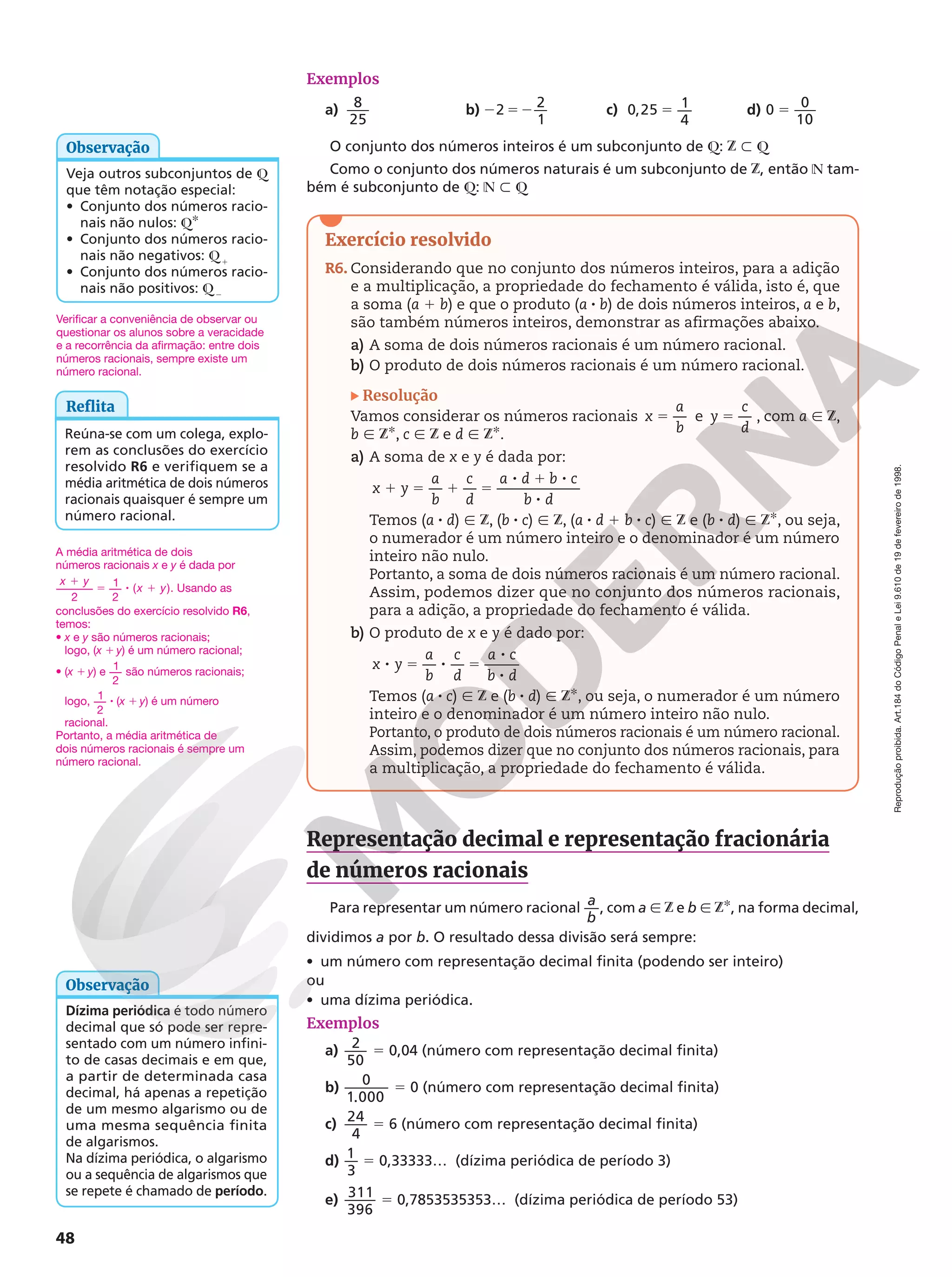 Reprodução
proibida.
Art.184
do
Código
Penal
e
Lei
9.610
de
19
de
fevereiro
de
1998.
48
Veja outros subconjuntos de Q
que têm notação especial:
• Conjunto dos números racio-
nais não nulos: QR
• Conjunto dos números racio-
nais não negativos: Q1
• Conjunto dos números racio-
nais não positivos: Q2
Observação
Exercício resolvido
R6. Considerando que no conjunto dos números inteiros, para a adição
e a multiplicação, a propriedade do fechamento é válida, isto é, que
a soma (a 1 b) e que o produto (a 8 b) de dois números inteiros, a e b,
são também números inteiros, demonstrar as afirmações abaixo.
a) A soma de dois números racionais é um número racional.
b) O produto de dois números racionais é um número racional.
Resolução
Vamos considerar os números racionais 5
x
a
b
e 5
y
c
d
, com a Ñ Z,
b Ñ ZR, c Ñ Z e d Ñ ZR.
a) A soma de x e y é dada por:
1 5 1 5
8 1 8
8
x y
a
b
c
d
a d b c
b d
Temos (a 8 d) Ñ Z, (b 8 c) Ñ Z, (a 8 d 1 b 8 c) Ñ Z e (b 8 d) Ñ ZR, ou seja,
o numerador é um número inteiro e o denominador é um número
inteiro não nulo.
Portanto, a soma de dois números racionais é um número racional.
Assim, podemos dizer que no conjunto dos números racionais,
para a adição, a propriedade do fechamento é válida.
b) O produto de x e y é dado por:
8 5 8 5
8
8
x y
a
b
c
d
a c
b d
Temos (a 8 c) Ñ Z e (b 8 d) Ñ ZR, ou seja, o numerador é um número
inteiro e o denominador é um número inteiro não nulo.
Portanto, o produto de dois números racionais é um número racional.
Assim, podemos dizer que no conjunto dos números racionais, para
a multiplicação, a propriedade do fechamento é válida.
Representação decimal e representação fracionária
de números racionais
Para representar um número racional
a
b
, com a Ñ Z e b Ñ ZR, na forma decimal,
dividimos a por b. O resultado dessa divisão será sempre:
• um número com representação decimal finita (podendo ser inteiro)
ou
• uma dízima periódica.
Exemplos
a)
2
50
5 0,04 (número com representação decimal finita)
b)
0
1.000
5 0 (número com representação decimal finita)
c)
24
4
5 6 (número com representação decimal finita)
d)
1
3
5 0,33333… (dízima periódica de período 3)
e)
311
396
5 0,7853535353… (dízima periódica de período 53)
Exemplos
a) 8
25
b) 2 52
2 2
1
c) 0,25 1
4
5 d) 0 0
10
5
O conjunto dos números inteiros é um subconjunto de Q: Z y Q
Como o conjunto dos números naturais é um subconjunto de Z, então N tam-
bém é subconjunto de Q: N y Q
Reflita
Reúna-se com um colega, explo-
rem as conclusões do exercício
resolvido R6 e verifiquem se a
média aritmética de dois números
racionais quaisquer é sempre um
número racional.
A média aritmética de dois
números racionais x e y é dada por
2
1
2
( ).
x y
x y
1
5 8 1 Usando as
conclusões do exercício resolvido R6,
temos:
• x e y são números racionais;
logo, (x 1 y) é um número racional;
• (x 1 y) e 1
2
são números racionais;
logo, 1
2
8 (x 1 y) é um número
racional.
Portanto, a média aritmética de
dois números racionais é sempre um
número racional.
Verificar a conveniência de observar ou
questionar os alunos sobre a veracidade
e a recorrência da afirmação: entre dois
números racionais, sempre existe um
número racional.
Dízima periódica é todo número
decimal que só pode ser repre-
sentado com um número infini-
to de casas decimais e em que,
a partir de determinada casa
decimal, há apenas a repetição
de um mesmo algarismo ou de
uma mesma sequência finita
de algarismos.
Na dízima periódica, o algarismo
ou a sequência de algarismos que
se repete é chamado de período.
Observação
 
