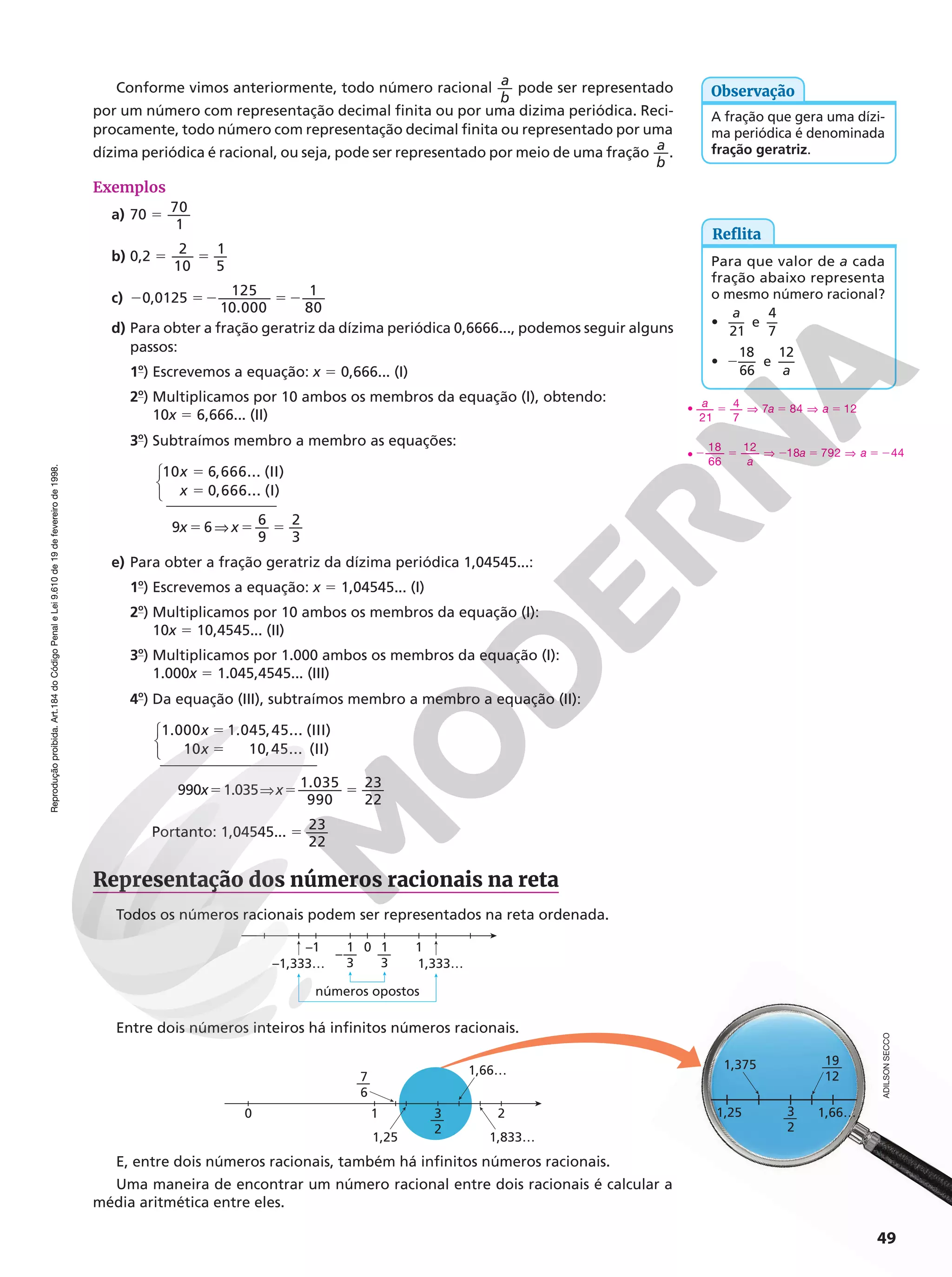 Reprodução
proibida.
Art.184
do
Código
Penal
e
Lei
9.610
de
19
de
fevereiro
de
1998.
Reprodução
proibida.
Art.184
do
Código
Penal
e
Lei
9.610
de
19
de
fevereiro
de
1998.
1,66…
1,375
3
2
—
19
12
—–
1,25
49
Conforme vimos anteriormente, todo número racional
a
b
pode ser representado
por um número com representação decimal finita ou por uma dizima periódica. Reci-
procamente, todo número com representação decimal finita ou representado por uma
dízima periódica é racional, ou seja, pode ser representado por meio de uma fração
a
b
.
Exemplos
a) 70 5
70
1
b) 0,2 5 5
2
10
1
5
c) 20,0125 52 5 2
125
10.000
1
80
d) Para obter a fração geratriz da dízima periódica 0,6666..., podemos seguir alguns
passos:
1o
) Escrevemos a equação: x 5 0,666... (I)
2o
) Multiplicamos por 10 ambos os membros da equação (I), obtendo:
10x 5 6,666... (II)
3o
) Subtraímos membro a membro as equações:
9x 5 6 V x5 5
6
9
2
3
5
5
x
x



10 6,666... (II)
0,666... (I)
e) Para obter a fração geratriz da dízima periódica 1,04545...:
1o
) Escrevemos a equação: x 5 1,04545... (I)
2o
) Multiplicamos por 10 ambos os membros da equação (I):
10x 5 10,4545... (II)
3o
) Multiplicamos por 1.000 ambos os membros da equação (I):
1.000x 5 1.045,4545... (III)
4o
) Da equação (III), subtraímos membro a membro a equação (II):
x
x



5
5
1.000 1.045,45... (III)
10 10,45... (II)
990x51.035Vx5 5
1.035
990
23
22
Portanto: 1,04545... 5
23
22
•
21
4
7
7 84 12
a a a
5 V 5 V 5
•
a
a a
18
66
12
18 792 44
2 5 V 2 5 V 5 2
Reflita
Para que valor de a cada
fração abaixo representa
o mesmo número racional?
•
21
a
e
4
7
• 2
18
66
e
12
a
A fração que gera uma dízi-
ma periódica é denominada
fração geratriz.
Observação
Representação dos números racionais na reta
Todos os números racionais podem ser representados na reta ordenada.
números opostos
0 1
–1
–1,333… 1,333…
1
3
—
1
3
–—
Entre dois números inteiros há infinitos números racionais.
E, entre dois números racionais, também há infinitos números racionais.
Uma maneira de encontrar um número racional entre dois racionais é calcular a
média aritmética entre eles.
0 1
1,25 1,833…
1,66…
2
3
2
—
7
6
—
ADILSON
SECCO
 
