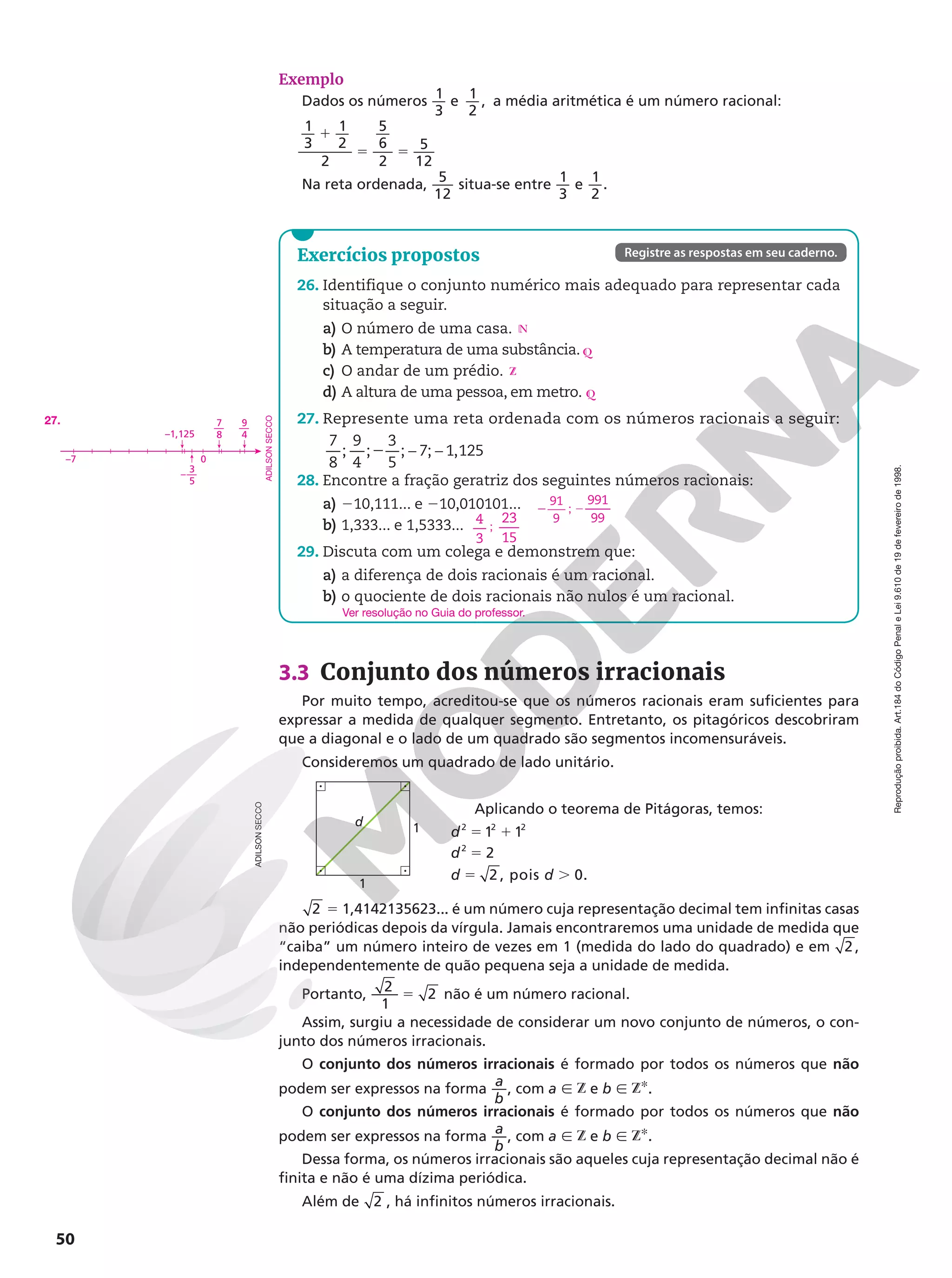 50
Reprodução
proibida.
Art.184
do
Código
Penal
e
Lei
9.610
de
19
de
fevereiro
de
1998.
Exemplo
Dados os números 1
3
e 1
2
, a média aritmética é um número racional:
1
3
1
2
2
5
6
2
5
12
1
5 5
Na reta ordenada, 5
12
situa-se entre 1
3
e 1
2
.
3.3 Conjunto dos números irracionais
Por muito tempo, acreditou-se que os números racionais eram suficientes para
expressar a medida de qualquer segmento. Entretanto, os pitagóricos descobriram
que a diagonal e o lado de um quadrado são segmentos incomensuráveis.
Consideremos um quadrado de lado unitário.
Aplicando o teorema de Pitágoras, temos:
d
d
d d
2 2 2
1 1
2
2
, pois 0.
2
5 1
5
5 .
2 5 1,4142135623... é um número cuja representação decimal tem infinitas casas
não periódicas depois da vírgula. Jamais encontraremos uma unidade de medida que
“caiba” um número inteiro de vezes em 1 (medida do lado do quadrado) e em 2 ,
independentemente de quão pequena seja a unidade de medida.
Portanto, 5
2
1
2 não é um número racional.
Assim, surgiu a necessidade de considerar um novo conjunto de números, o con-
junto dos números irracionais.
O conjunto dos números irracionais é formado por todos os números que não
podem ser expressos na forma
a
b
, com a Ñ Z e b Ñ ZR.
O conjunto dos números irracionais é formado por todos os números que não
podem ser expressos na forma
a
b
, com a Ñ Z e b Ñ ZR.
Dessa forma, os números irracionais são aqueles cuja representação decimal não é
finita e não é uma dízima periódica.
Além de 2 , há infinitos números irracionais.
1
d
1
Exercícios propostos
26. Identifique o conjunto numérico mais adequado para representar cada
situação a seguir.
a) O número de uma casa.
b) A temperatura de uma substância.
c) O andar de um prédio.
d) A altura de uma pessoa, em metro.
27. Represente uma reta ordenada com os números racionais a seguir:
7
8
;
9
4
;
3
5
; 7; 1,125
− −
2
28. Encontre a fração geratriz dos seguintes números racionais:
a) 210,111... e 210,010101...
b) 1,333... e 1,5333...
29. Discuta com um colega e demonstrem que:
a) a diferença de dois racionais é um racional.
b) o quociente de dois racionais não nulos é um racional.
N
Q
Z
Q
91
9
2 ; 2
991
99
4
3
;
23
15
Ver resolução no Guia do professor.
Registre as respostas em seu caderno.
–7 0
3
5
–—
7
8
—
9
4
—
–1,125
27.
ADILSON
SECCO
ADILSON
SECCO
 