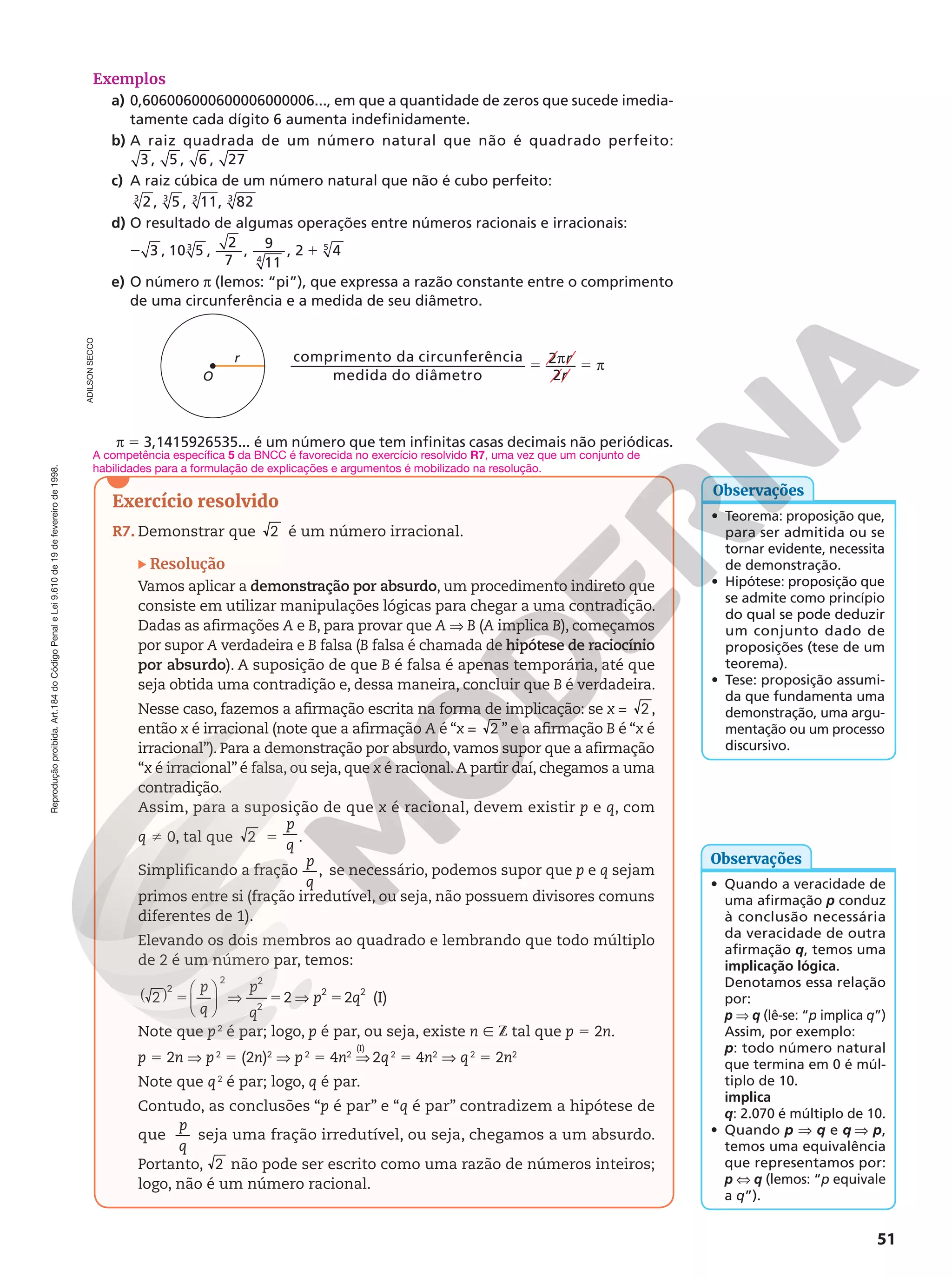 Reprodução
proibida.
Art.184
do
Código
Penal
e
Lei
9.610
de
19
de
fevereiro
de
1998.
51
Exemplos
a) 0,606006000600006000006..., em que a quantidade de zeros que sucede imedia-
tamente cada dígito 6 aumenta indefinidamente.
b) A raiz quadrada de um número natural que não é quadrado perfeito:
3 , 5 , 6 , 27
c) A raiz cúbica de um número natural que não é cubo perfeito:
2 , 5 , 11, 82
3 3 3 3
d) O resultado de algumas operações entre números racionais e irracionais:
2 1
3 , 10 5 ,
2
7
,
9
11
, 2 4
3
4
5
e) O número π (lemos: “pi”), que expressa a razão constante entre o comprimento
de uma circunferência e a medida de seu diâmetro.
5 π 5 π
r
r
comprimento da circunferência
medida do diâmetro
2
2
r
O
π 5 3,1415926535... é um número que tem infinitas casas decimais não periódicas.
ADILSON
SECCO
• Teorema: proposição que,
para ser admitida ou se
tornar evidente, necessita
de demonstração.
• Hipótese: proposição que
se admite como princípio
do qual se pode deduzir
um conjunto dado de
proposições (tese de um
teorema).
• Tese: proposição assumi-
da que fundamenta uma
demonstração, uma argu-
mentação ou um processo
discursivo.
Observações
• Quando a veracidade de
uma afirmação p conduz
à conclusão necessária
da veracidade de outra
afirmação q, temos uma
implicação lógica.
Denotamos essa relação
por:
p V q (lê-se: “p implica q”)
Assim, por exemplo:
p: todo número natural
que termina em 0 é múl-
tiplo de 10.
implica
q: 2.070 é múltiplo de 10.
• Quando p V q e q V p,
temos uma equivalência
que representamos por:
p X q (lemos: “p equivale
a q”).
Observações
Exercício resolvido
R7. Demonstrar que 2 é um número irracional.
Resolução
Vamos aplicar a demonstração por absurdo, um procedimento indireto que
consiste em utilizar manipulações lógicas para chegar a uma contradição.
Dadas as afirmações A e B, para provar que A ⇒ B (A implica B), começamos
por supor A verdadeira e B falsa (B falsa é chamada de hipótese de raciocínio
por absurdo). A suposição de que B é falsa é apenas temporária, até que
seja obtida uma contradição e, dessa maneira, concluir que B é verdadeira.
Nesse caso, fazemos a afirmação escrita na forma de implicação: se x = 2 ,
então x é irracional (note que a afirmação A é “x = 2 ” e a afirmação B é “x é
irracional”). Para a demonstração por absurdo, vamos supor que a afirmação
“x é irracional” é falsa, ou seja, que x é racional.A partir daí, chegamos a uma
contradição.
Assim, para a suposição de que x é racional, devem existir p e q, com
q i 0, tal que 2 5
p
q
.
Simplificando a fração ,
p
q
se necessário, podemos supor que p e q sejam
primos entre si (fração irredutível, ou seja, não possuem divisores comuns
diferentes de 1).
Elevando os dois membros ao quadrado e lembrando que todo múltiplo
de 2 é um número par, temos:
2 2 2
2
2 2
2
2 2
p
q
p
q
p q
( ) 





5 V 5 V 5 (I)
Note que p2
é par; logo, p é par, ou seja, existe n Ñ Z tal que p 5 2n.
p 5 2n V p2
5 (2n)2
V p2
5 4n2
V 2q2
5 4n2
V q2
5 2n2
Note que q2
é par; logo, q é par.
Contudo, as conclusões “p é par” e “q é par” contradizem a hipótese de
que
p
q
seja uma fração irredutível, ou seja, chegamos a um absurdo.
Portanto, 2 não pode ser escrito como uma razão de números inteiros;
logo, não é um número racional.
(I)
A competência específica 5 da BNCC é favorecida no exercício resolvido R7, uma vez que um conjunto de
habilidades para a formulação de explicações e argumentos é mobilizado na resolução.
 