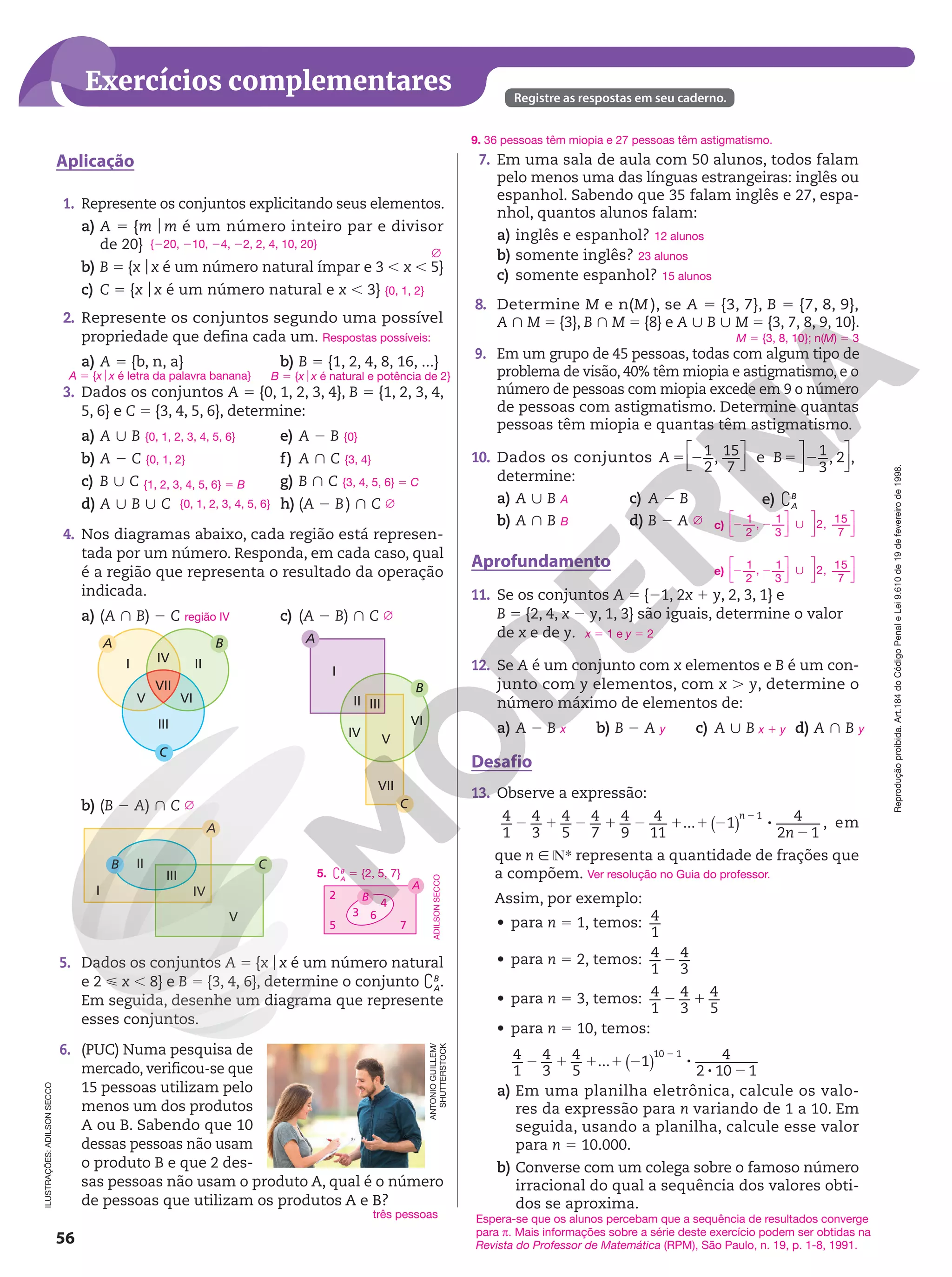 56
Reprodução
proibida.
Art.184
do
Código
Penal
e
Lei
9.610
de
19
de
fevereiro
de
1998.
Exercícios complementares Registre as respostas em seu caderno.
ILUSTRAÇÕES:
ADILSON
SECCO
1. Represente os conjuntos explicitando seus elementos.
a) A 5 {m om é um número inteiro par e divisor
de 20}
b) B 5 {xox é um número natural ímpar e 3 , x , 5}
c) C 5 {xox é um número natural e x , 3}
2. Represente os conjuntos segundo uma possível
propriedade que defina cada um.
a) A 5 {b, n, a} b) B 5 {1, 2, 4, 8, 16, ...}
3. Dados os conjuntos A 5 {0, 1, 2, 3, 4}, B 5 {1, 2, 3, 4,
5, 6} e C 5 {3, 4, 5, 6}, determine:
a) A | B
b) A 2 C
c) B | C
d) A | B | C
e) A 2 B
f) A } C
g) B } C
h) (A 2 B) } C
4. Nos diagramas abaixo, cada região está represen‑
tada por um número. Responda, em cada caso, qual
é a região que representa o resultado da operação
indicada.
a) (A } B) 2 C
B
A
I II
V VI
VII
IV
III
C
b) (B 2 A) } C
C
B
I
II
III
IV
V
A
c) (A 2 B) } C
B
A
C
I
II III
IV
V
VII
VI
5. Dados os conjuntos A 5 {xox é um número natural
e 2  x , 8} e B 5 {3, 4, 6}, determine o conjunto `B
A
.
Em seguida, desenhe um diagrama que represente
esses conjuntos.
6. (PUC) Numa pesquisa de
mercado, verificou‑se que
15 pessoas utilizam pelo
menos um dos produtos
A ou B. Sabendo que 10
dessas pessoas não usam
o produto B e que 2 des‑
sas pessoas não usam o produto A, qual é o número
de pessoas que utilizam os produtos A e B?
{220, 210, 24, 22, 2, 4, 10, 20}
Ö
{0, 1, 2}
Respostas possíveis:
A 5 {xox é letra da palavra banana} B 5 {xox é natural e potência de 2}
{0, 1, 2, 3, 4, 5, 6}
{0, 1, 2}
{1, 2, 3, 4, 5, 6} 5 B
{0, 1, 2, 3, 4, 5, 6}
{0}
{3, 4}
{3, 4, 5, 6} 5 C
Ö
região IV
Ö
Ö
A
B
4
6
2
5 7
3
5. `B
A
5 {2, 5, 7}
ADILSON
SECCO
três pessoas
Aplicação 7. Em uma sala de aula com 50 alunos, todos falam
pelo menos uma das línguas estrangeiras: inglês ou
espanhol. Sabendo que 35 falam inglês e 27, espa‑
nhol, quantos alunos falam:
a) inglês e espanhol?
b) somente inglês?
c) somente espanhol?
8. Determine M e n(M ), se A 5 {3, 7}, B 5 {7, 8, 9},
A } M 5 {3}, B } M 5 {8} e A | B | M 5 {3, 7, 8, 9, 10}.
9. Em um grupo de 45 pessoas, todas com algum tipo de
problema de visão, 40% têm miopia e astigmatismo, e o
número de pessoas com miopia excede em 9 o número
de pessoas com astigmatismo. Determine quantas
pessoas têm miopia e quantas têm astigmatismo.
10. Dados os conjuntos 5 2






1
2
, 15
7
A e 5 21
3
, 2 ,






B
determine:
a) A | B
b) A } B
c) A 2 B
d) B 2 A
e) `B
A
Aprofundamento
11. Se os conjuntos A 5 {21, 2x 1 y, 2, 3, 1} e
B 5 {2, 4, x 2 y, 1, 3} são iguais, determine o valor
de x e de y.
12. Se A é um conjunto com x elementos e B é um con‑
junto com y elementos, com x . y, determine o
número máximo de elementos de:
a) A 2 B b) B 2 A c) A | B d) A } B
Desafio
13. Observe a expressão:
2 1 2 1 2 1 1 2 8
2
2
4
1
4
3
4
5
4
7
4
9
4
11
... 1 4
2 1
1
( ) n
n
, em
que n 9 NR representa a quantidade de frações que
a compõem.
Assim, por exemplo:
• para n 5 1, temos: 4
1
• para n 5 2, temos: 2
4
1
4
3
• para n 5 3, temos: 2 1
4
1
4
3
4
5
• para n 5 10, temos:
2 1 1 1 2 8
8 2
2
( )
4
1
4
3
4
5
... 1 4
2 10 1
10 1
a) Em uma planilha eletrônica, calcule os valo‑
res da expressão para n variando de 1 a 10. Em
seguida, usando a planilha, calcule esse valor
para n = 10.000.
b) Converse com um colega sobre o famoso número
irracional do qual a sequência dos valores obti‑
dos se aproxima.
12 alunos
23 alunos
15 alunos
M 5 {3, 8, 10}; n(M) 5 3
A
B Ö c)
1
2
, 1
3
2, 15
7
2 2 |












e)
1
2
, 1
3
2, 15
7
2 2 |












x 5 1 e y 5 2
x y x 1 y y
Ver resolução no Guia do professor.
Espera-se que os alunos percebam que a sequência de resultados converge
para π. Mais informações sobre a série deste exercício podem ser obtidas na
Revista do Professor de Matemática (RPM), São Paulo, n. 19, p. 1-8, 1991.
9. 36 pessoas têm miopia e 27 pessoas têm astigmatismo.
ANTONIO
GUILLEM/
SHUTTERSTOCK
 