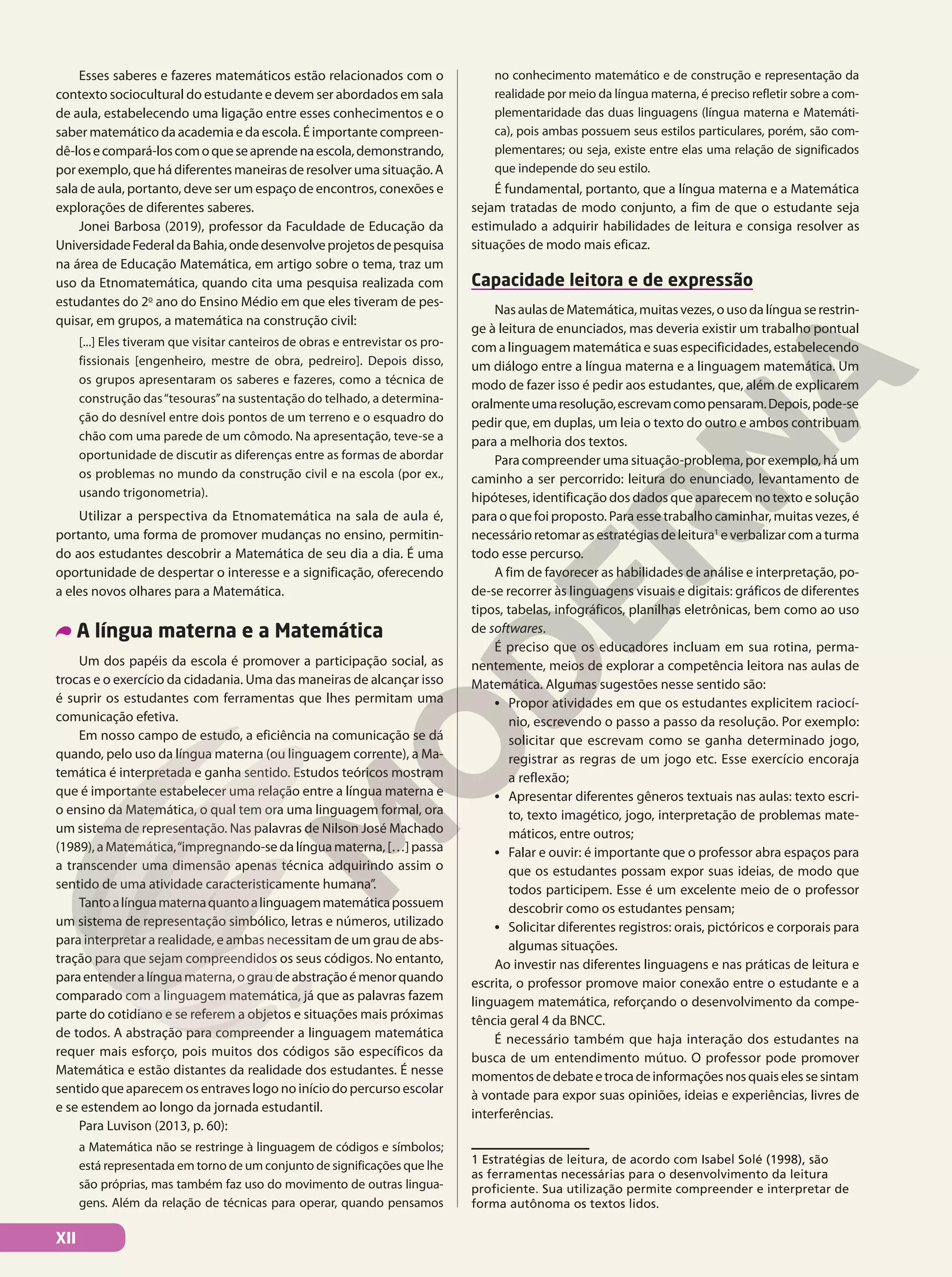 Esses saberes e fazeres matemáticos estão relacionados com o
contexto sociocultural do estudante e devem ser abordados em sala
de aula, estabelecendo uma ligação entre esses conhecimentos e o
saber matemático da academia e da escola. É importante compreen-
dê-losecompará-loscomoqueseaprendenaescola,demonstrando,
por exemplo, que há diferentes maneiras de resolver uma situação. A
sala de aula, portanto, deve ser um espaço de encontros, conexões e
explorações de diferentes saberes.
Jonei Barbosa (2019), professor da Faculdade de Educação da
UniversidadeFederaldaBahia,ondedesenvolveprojetosdepesquisa
na área de Educação Matemática, em artigo sobre o tema, traz um
uso da Etnomatemática, quando cita uma pesquisa realizada com
estudantes do 2o
ano do Ensino Médio em que eles tiveram de pes-
quisar, em grupos, a matemática na construção civil:
[...] Eles tiveram que visitar canteiros de obras e entrevistar os pro-
fissionais [engenheiro, mestre de obra, pedreiro]. Depois disso,
os grupos apresentaram os saberes e fazeres, como a técnica de
construção das“tesouras”na sustentação do telhado, a determina-
ção do desnível entre dois pontos de um terreno e o esquadro do
chão com uma parede de um cômodo. Na apresentação, teve-se a
oportunidade de discutir as diferenças entre as formas de abordar
os problemas no mundo da construção civil e na escola (por ex.,
usando trigonometria).
Utilizar a perspectiva da Etnomatemática na sala de aula é,
portanto, uma forma de promover mudanças no ensino, permitin-
do aos estudantes descobrir a Matemática de seu dia a dia. É uma
oportunidade de despertar o interesse e a significação, oferecendo
a eles novos olhares para a Matemática.
A língua materna e a Matemática
Um dos papéis da escola é promover a participação social, as
trocas e o exercício da cidadania. Uma das maneiras de alcançar isso
é suprir os estudantes com ferramentas que lhes permitam uma
comunicação efetiva.
Em nosso campo de estudo, a eficiência na comunicação se dá
quando, pelo uso da língua materna (ou linguagem corrente), a Ma-
temática é interpretada e ganha sentido. Estudos teóricos mostram
que é importante estabelecer uma relação entre a língua materna e
o ensino da Matemática, o qual tem ora uma linguagem formal, ora
um sistema de representação. Nas palavras de Nilson José Machado
(1989),aMatemática,“impregnando-sedalínguamaterna,[…]passa
a transcender uma dimensão apenas técnica adquirindo assim o
sentido de uma atividade caracteristicamente humana”.
Tantoalínguamaternaquantoalinguagemmatemáticapossuem
um sistema de representação simbólico, letras e números, utilizado
para interpretar a realidade, e ambas necessitam de um grau de abs-
tração para que sejam compreendidos os seus códigos. No entanto,
paraentenderalínguamaterna,ograudeabstraçãoémenorquando
comparado com a linguagem matemática, já que as palavras fazem
parte do cotidiano e se referem a objetos e situações mais próximas
de todos. A abstração para compreender a linguagem matemática
requer mais esforço, pois muitos dos códigos são específicos da
Matemática e estão distantes da realidade dos estudantes. É nesse
sentido que aparecem os entraves logo no início do percurso escolar
e se estendem ao longo da jornada estudantil.
Para Luvison (2013, p. 60):
a Matemática não se restringe à linguagem de códigos e símbolos;
está representada em torno de um conjunto de significações que lhe
são próprias, mas também faz uso do movimento de outras lingua-
gens. Além da relação de técnicas para operar, quando pensamos
no conhecimento matemático e de construção e representação da
realidade por meio da língua materna, é preciso refletir sobre a com-
plementaridade das duas linguagens (língua materna e Matemáti-
ca), pois ambas possuem seus estilos particulares, porém, são com-
plementares; ou seja, existe entre elas uma relação de significados
que independe do seu estilo.
É fundamental, portanto, que a língua materna e a Matemática
sejam tratadas de modo conjunto, a fim de que o estudante seja
estimulado a adquirir habilidades de leitura e consiga resolver as
situações de modo mais eficaz.
Capacidade leitora e de expressão
NasaulasdeMatemática,muitasvezes,ousodalínguaserestrin-
ge à leitura de enunciados, mas deveria existir um trabalho pontual
com a linguagem matemática e suas especificidades, estabelecendo
um diálogo entre a língua materna e a linguagem matemática. Um
modo de fazer isso é pedir aos estudantes, que, além de explicarem
oralmenteumaresolução,escrevamcomopensaram.Depois,pode-se
pedir que, em duplas, um leia o texto do outro e ambos contribuam
para a melhoria dos textos.
Para compreender uma situação-problema, por exemplo, há um
caminho a ser percorrido: leitura do enunciado, levantamento de
hipóteses, identificação dos dados que aparecem no texto e solução
para o que foi proposto. Para esse trabalho caminhar, muitas vezes, é
necessário retomar as estratégias de leitura1
e verbalizar com a turma
todo esse percurso.
A fim de favorecer as habilidades de análise e interpretação, po-
de-se recorrer às linguagens visuais e digitais: gráficos de diferentes
tipos, tabelas, infográficos, planilhas eletrônicas, bem como ao uso
de softwares.
É preciso que os educadores incluam em sua rotina, perma-
nentemente, meios de explorar a competência leitora nas aulas de
Matemática. Algumas sugestões nesse sentido são:
• Propor atividades em que os estudantes explicitem raciocí-
nio, escrevendo o passo a passo da resolução. Por exemplo:
solicitar que escrevam como se ganha determinado jogo,
registrar as regras de um jogo etc. Esse exercício encoraja
a reflexão;
• Apresentar diferentes gêneros textuais nas aulas: texto escri-
to, texto imagético, jogo, interpretação de problemas mate-
máticos, entre outros;
• Falar e ouvir: é importante que o professor abra espaços para
que os estudantes possam expor suas ideias, de modo que
todos participem. Esse é um excelente meio de o professor
descobrir como os estudantes pensam;
• Solicitar diferentes registros: orais, pictóricos e corporais para
algumas situações.
Ao investir nas diferentes linguagens e nas práticas de leitura e
escrita, o professor promove maior conexão entre o estudante e a
linguagem matemática, reforçando o desenvolvimento da compe-
tência geral 4 da BNCC.
É necessário também que haja interação dos estudantes na
busca de um entendimento mútuo. O professor pode promover
momentosdedebateetrocadeinformaçõesnosquaiselessesintam
à vontade para expor suas opiniões, ideias e experiências, livres de
interferências.
1 Estratégias de leitura, de acordo com Isabel Solé (1998), são
as ferramentas necessárias para o desenvolvimento da leitura
proficiente. Sua utilização permite compreender e interpretar de
forma autônoma os textos lidos.
XII
 
