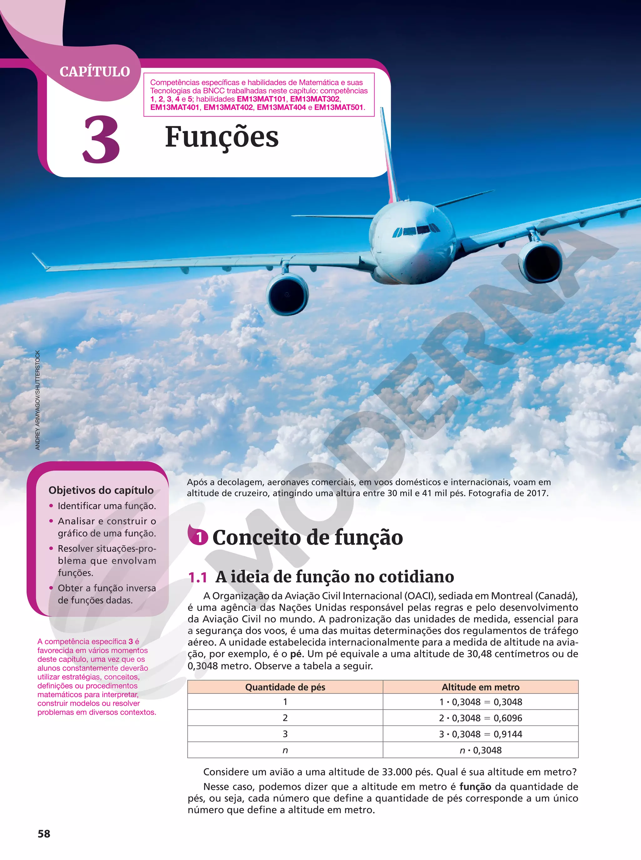 CAPÍTULO
3 Funções
58
1 Conceito de função
1.1 A ideia de função no cotidiano
A Organização da Aviação Civil Internacional (OACI), sediada em Montreal (Canadá),
é uma agência das Nações Unidas responsável pelas regras e pelo desenvolvimento
da Aviação Civil no mundo. A padronização das unidades de medida, essencial para
a segurança dos voos, é uma das muitas determinações dos regulamentos de tráfego
aéreo. A unidade estabelecida internacionalmente para a medida de altitude na avia-
ção, por exemplo, é o pé. Um pé equivale a uma altitude de 30,48 centímetros ou de
0,3048 metro. Observe a tabela a seguir.
Quantidade de pés Altitude em metro
1 1 8 0,3048 5 0,3048
2 2 8 0,3048 5 0,6096
3 3 8 0,3048 5 0,9144
n n 8 0,3048
Considere um avião a uma altitude de 33.000 pés. Qual é sua altitude em metro?
Nesse caso, podemos dizer que a altitude em metro é função da quantidade de
pés, ou seja, cada número que define a quantidade de pés corresponde a um único
número que define a altitude em metro.
Após a decolagem, aeronaves comerciais, em voos domésticos e internacionais, voam em
altitude de cruzeiro, atingindo uma altura entre 30 mil e 41 mil pés. Fotografia de 2017.
A competência específica 3 é
favorecida em vários momentos
deste capítulo, uma vez que os
alunos constantemente deverão
utilizar estratégias, conceitos,
definições ou procedimentos
matemáticos para interpretar,
construir modelos ou resolver
problemas em diversos contextos.
Objetivos do capítulo
• Identificar uma função.
• Analisar e construir o
gráfico de uma função.
• Resolver situações-pro-
blema que envolvam
funções.
• Obter a função inversa
de funções dadas.
ANDREY
ARMYAGOV/SHUTTERSTOCK
Competências específicas e habilidades de Matemática e suas
Tecnologias da BNCC trabalhadas neste capítulo: competências
1, 2, 3, 4 e 5; habilidades EM13MAT101, EM13MAT302,
EM13MAT401, EM13MAT402, EM13MAT404 e EM13MAT501.
 