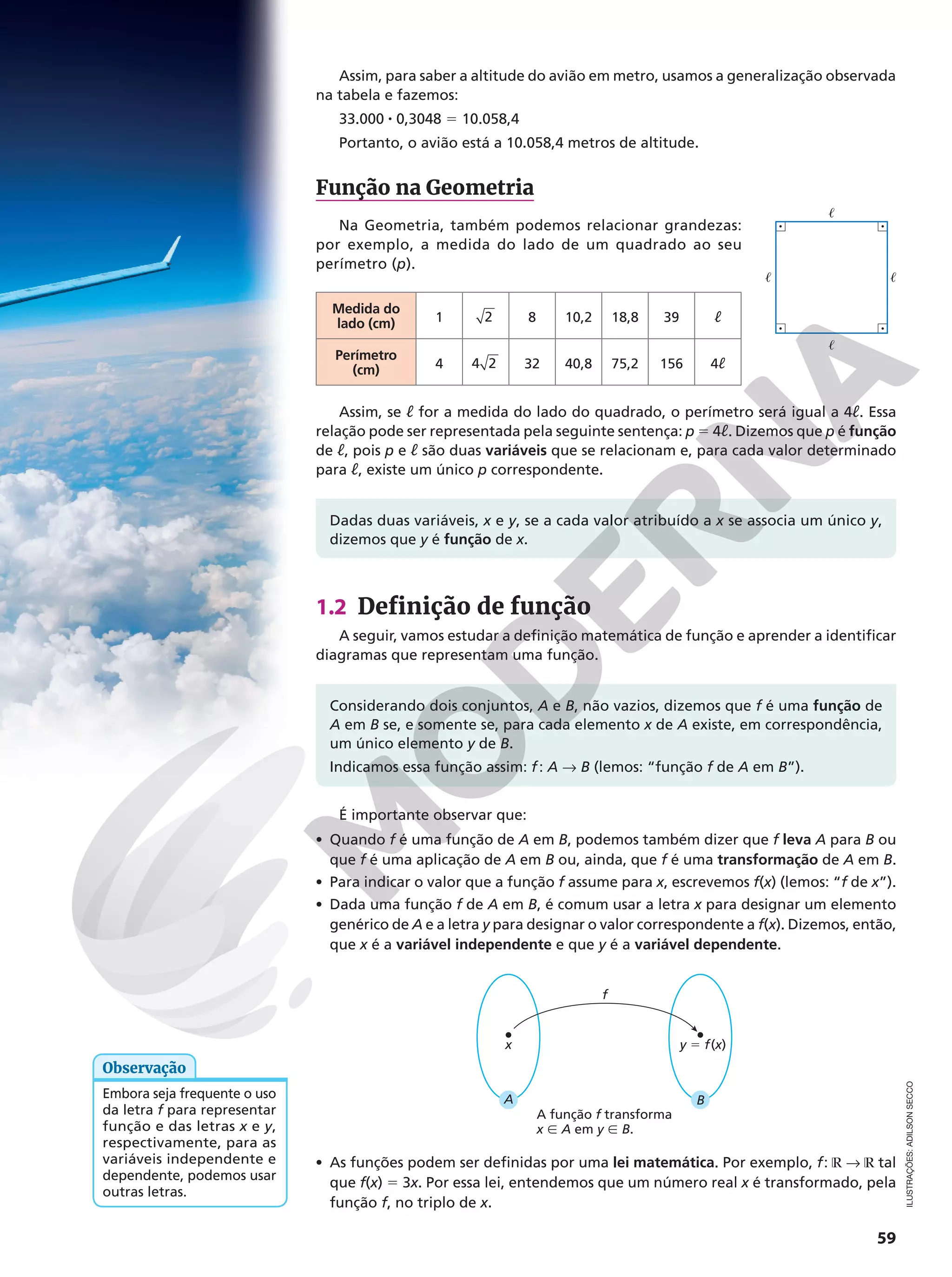 59
Assim, para saber a altitude do avião em metro, usamos a generalização observada
na tabela e fazemos:
33.000 8 0,3048 5 10.058,4
Portanto, o avião está a 10.058,4 metros de altitude.
Função na Geometria
Na Geometria, também podemos relacionar grandezas:
por exemplo, a medida do lado de um quadrado ao seu
perímetro (p).
Medida do
lado (cm) 1 2 8 10,2 18,8 39 ℓ
Perímetro
(cm) 4 4 2 32 40,8 75,2 156 4ℓ
Assim, se ℓ for a medida do lado do quadrado, o perímetro será igual a 4ℓ. Essa
relação pode ser representada pela seguinte sentença: p 5 4ℓ. Dizemos que p é função
de ℓ, pois p e ℓ são duas variáveis que se relacionam e, para cada valor determinado
para ℓ, existe um único p correspondente.
Dadas duas variáveis, x e y, se a cada valor atribuído a x se associa um único y,
dizemos que y é função de x.
1.2 Definição de função
A seguir, vamos estudar a definição matemática de função e aprender a identificar
diagramas que representam uma função.
Considerando dois conjuntos, A e B, não vazios, dizemos que f é uma função de
A em B se, e somente se, para cada elemento x de A existe, em correspondência,
um único elemento y de B.
Indicamos essa função assim: f: A  B (lemos: “função f de A em B”).
É importante observar que:
• Quando f é uma função de A em B, podemos também dizer que f leva A para B ou
que f é uma aplicação de A em B ou, ainda, que f é uma transformação de A em B.
• Para indicar o valor que a função f assume para x, escrevemos f(x) (lemos: “f de x”).
• Dada uma função f de A em B, é comum usar a letra x para designar um elemento
genérico de A e a letra y para designar o valor correspondente a f(x). Dizemos, então,
que x é a variável independente e que y é a variável dependente.
f
A
x
B
y 5 f(x)
• As funções podem ser definidas por uma lei matemática. Por exemplo, f: ℝ  ℝ tal
que f(x) 5 3x. Por essa lei, entendemos que um número real x é transformado, pela
função f, no triplo de x.
A função f transforma
x Ñ A em y Ñ B.
Embora seja frequente o uso
da letra f para representar
função e das letras x e y,
respectivamente, para as
variáveis independente e
dependente, podemos usar
outras letras.
Observação
ILUSTRAÇÕES:
ADILSON
SECCO


 
 