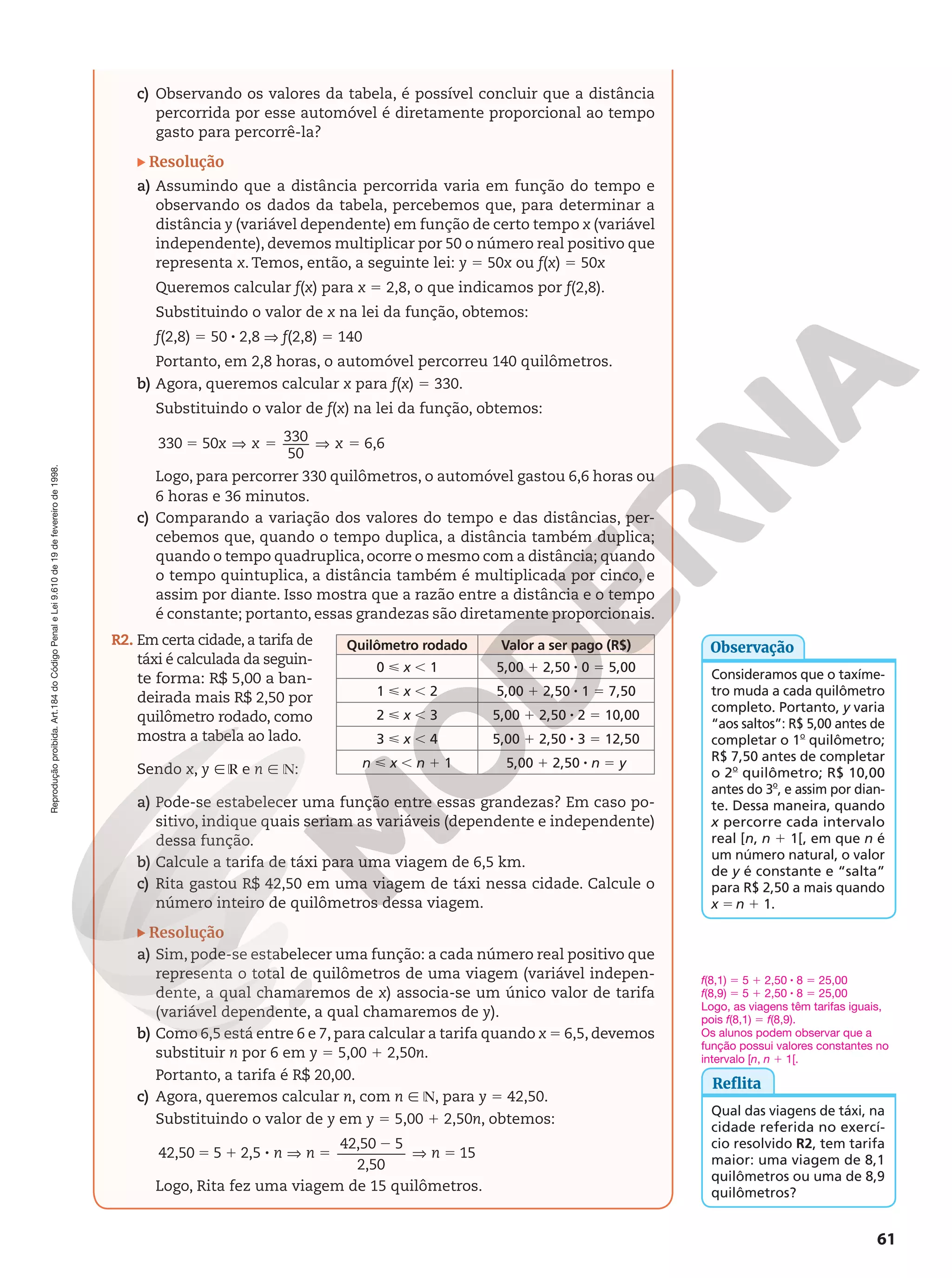 Reprodução
proibida.
Art.184
do
Código
Penal
e
Lei
9.610
de
19
de
fevereiro
de
1998.
61
c) Observando os valores da tabela, é possível concluir que a distância
percorrida por esse automóvel é diretamente proporcional ao tempo
gasto para percorrê-la?
Resolução
a) Assumindo que a distância percorrida varia em função do tempo e
observando os dados da tabela, percebemos que, para determinar a
distância y (variável dependente) em função de certo tempo x (variável
independente), devemos multiplicar por 50 o número real positivo que
representa x. Temos, então, a seguinte lei: y 5 50x ou f(x) 5 50x
Queremos calcular f(x) para x 5 2,8, o que indicamos por f(2,8).
Substituindo o valor de x na lei da função, obtemos:
f(2,8) 5 50 8 2,8 V f(2,8) 5 140
Portanto, em 2,8 horas, o automóvel percorreu 140 quilômetros.
b) Agora, queremos calcular x para f(x) 5 330.
Substituindo o valor de f(x) na lei da função, obtemos:
330 50 330
50
6,6
5 V 5 V 5
x x x
Logo, para percorrer 330 quilômetros, o automóvel gastou 6,6 horas ou
6 horas e 36 minutos.
c) Comparando a variação dos valores do tempo e das distâncias, per-
cebemos que, quando o tempo duplica, a distância também duplica;
quando o tempo quadruplica, ocorre o mesmo com a distância; quando
o tempo quintuplica, a distância também é multiplicada por cinco, e
assim por diante. Isso mostra que a razão entre a distância e o tempo
é constante; portanto, essas grandezas são diretamente proporcionais.
R2. Em certa cidade, a tarifa de
táxi é calculada da seguin-
te forma: R$ 5,00 a ban-
deirada mais R$ 2,50 por
quilômetro rodado, como
mostra a tabela ao lado.
Sendo x, y Ñ ℝ e n Ñ ℕ:
a) Pode-se estabelecer uma função entre essas grandezas? Em caso po-
sitivo, indique quais seriam as variáveis (dependente e independente)
dessa função.
b) Calcule a tarifa de táxi para uma viagem de 6,5 km.
c) Rita gastou R$ 42,50 em uma viagem de táxi nessa cidade. Calcule o
número inteiro de quilômetros dessa viagem.
Resolução
a) Sim, pode-se estabelecer uma função: a cada número real positivo que
representa o total de quilômetros de uma viagem (variável indepen-
dente, a qual chamaremos de x) associa-se um único valor de tarifa
(variável dependente, a qual chamaremos de y).
b) Como 6,5 está entre 6 e 7, para calcular a tarifa quando x 5 6,5, devemos
substituir n por 6 em y 5 5,00 1 2,50n.
Portanto, a tarifa é R$ 20,00.
c) Agora, queremos calcular n, com n Ñ ℕ, para y 5 42,50.
Substituindo o valor de y em y 5 5,00 1 2,50n, obtemos:
5 1 8 V 5
2
V 5
42,50 5 2,5
42,50 5
2,50
15
n n n
Logo, Rita fez uma viagem de 15 quilômetros.
Consideramos que o taxíme-
tro muda a cada quilômetro
completo. Portanto, y varia
“aos saltos”: R$ 5,00 antes de
completar o 1o
 quilômetro;
R$ 7,50 antes de completar
o 2o
 quilômetro; R$ 10,00
antes do 3o
, e assim por dian-
te. Dessa maneira, quando
x percorre cada intervalo
real [n, n 1 1[, em que n é
um número natural, o valor
de y é constante e “salta”
para R$ 2,50 a mais quando
x 5 n 1 1.
Observação
Reflita
Qual das viagens de táxi, na
cidade referida no exercí-
cio resolvido R2, tem tarifa
maior: uma viagem de 8,1
quilômetros ou uma de 8,9
quilômetros?
Quilômetro rodado Valor a ser pago (R$)
0  x , 1 5,00 1 2,50 8 0 5 5,00
1  x , 2 5,00 1 2,50 8 1 5 7,50
2  x , 3 5,00 1 2,50 8 2 5 10,00
3  x , 4 5,00 1 2,50 8 3 5 12,50
n  x , n 1 1 5,00 1 2,50 8 n 5 y
f(8,1) 5 5 1 2,50 8 8 5 25,00
f(8,9) 5 5 1 2,50 8 8 5 25,00
Logo, as viagens têm tarifas iguais,
pois f(8,1) 5 f(8,9).
Os alunos podem observar que a
função possui valores constantes no
intervalo [n, n 1 1[.
 