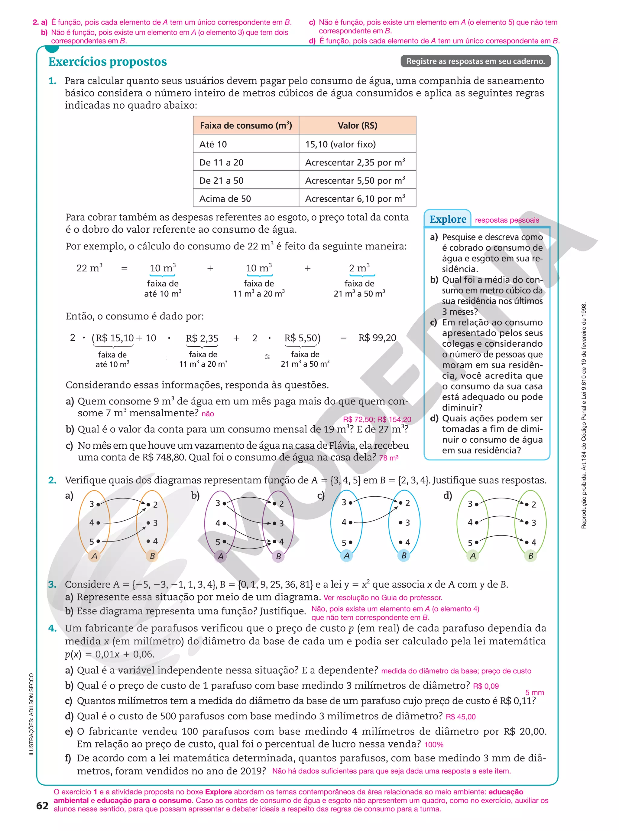 Reprodução
proibida.
Art.184
do
Código
Penal
e
Lei
9.610
de
19
de
fevereiro
de
1998.
62
Exercícios propostos
1. Para calcular quanto seus usuários devem pagar pelo consumo de água, uma companhia de saneamento
básico considera o número inteiro de metros cúbicos de água consumidos e aplica as seguintes regras
indicadas no quadro abaixo:
Faixa de consumo (m3
) Valor (R$)
Até 10 15,10 (valor fixo)
De 11 a 20 Acrescentar 2,35 por m3
De 21 a 50 Acrescentar 5,50 por m3
Acima de 50 Acrescentar 6,10 por m3
2. Verifique quais dos diagramas representam função de A 5 {3, 4, 5} em B 5 {2, 3, 4}. Justifique suas respostas.
a)
A
4
5
3 2
B
3
4
b)
A
4
5
3 2
B
3
4
c)
A
4
5
3 2
B
3
4
d)
A
4
5
3 2
B
3
4
ILUSTRAÇÕES:
ADILSON
SECCO
Registre as respostas em seu caderno.
O exercício 1 e a atividade proposta no boxe Explore abordam os temas contemporâneos da área relacionada ao meio ambiente: educação
ambiental e educação para o consumo. Caso as contas de consumo de água e esgoto não apresentem um quadro, como no exercício, auxiliar os
alunos nesse sentido, para que possam apresentar e debater ideais a respeito das regras de consumo para a turma.
3. Considere A 5 {25, 23, 21, 1, 3, 4}, B 5 {0, 1, 9, 25, 36, 81} e a lei y 5 x2
que associa x de A com y de B.
a) Represente essa situação por meio de um diagrama. Ver resolução no Guia do professor.
b) Esse diagrama representa uma função? Justifique.
4. Um fabricante de parafusos verificou que o preço de custo p (em real) de cada parafuso dependia da
medida x (em milímetro) do diâmetro da base de cada um e podia ser calculado pela lei matemática
p(x) 5 0,01x 1 0,06.
a) Qual é a variável independente nessa situação? E a dependente? medida do diâmetro da base; preço de custo
b) Qual é o preço de custo de 1 parafuso com base medindo 3 milímetros de diâmetro? R$ 0,09
c) Quantos milímetros tem a medida do diâmetro da base de um parafuso cujo preço de custo é R$ 0,11?
d) Qual é o custo de 500 parafusos com base medindo 3 milímetros de diâmetro? R$ 45,00
e) O fabricante vendeu 100 parafusos com base medindo 4 milímetros de diâmetro por R$ 20,00.
Em relação ao preço de custo, qual foi o percentual de lucro nessa venda? 100%
f) De acordo com a lei matemática determinada, quantos parafusos, com base medindo 3 mm de diâ-
metros, foram vendidos no ano de 2019?
Não, pois existe um elemento em A (o elemento 4)
que não tem correspondente em B.
5 mm
respostas pessoais
Para cobrar também as despesas referentes ao esgoto, o preço total da conta
é o dobro do valor referente ao consumo de água.
Por exemplo, o cálculo do consumo de 22 m3
é feito da seguinte maneira:
22 m3
10 m3
1 10 m3
1 2 m3
faixa de
até 10 m3
faixa de
11 m3
a 20 m3
faixa de
21 m3
a 50 m3
Então, o consumo é dado por:
 
 
 
 
  
 

8 1 8 1 8 5
2 (R$ 15,10 10 R$ 2,35 2 R$ 5,50) R$ 99,20
faixa de 11m até 20m faixa de 21m até 50m
3 3 3 3
Considerando essas informações, responda às questões.
a) Quem consome 9 m3
de água em um mês paga mais do que quem con-
some 7 m3
mensalmente? não
b) Qual é o valor da conta para um consumo mensal de 19 m3
? E de 27 m3
?
c) No mês em que houve um vazamento de água na casa de Flávia,ela recebeu
uma conta de R$ 748,80. Qual foi o consumo de água na casa dela? 78 m³
5
faixa de
11 m3
a 20 m3
faixa de
até 10 m3
faixa de
21 m3
a 50 m3
R$ 72,50; R$ 154,20
Explore
a) Pesquise e descreva como
é cobrado o consumo de
água e esgoto em sua re-
sidência.
b) Qual foi a média do con-
sumo em metro cúbico da
sua residência nos últimos
3 meses?
c) Em relação ao consumo
apresentado pelos seus
colegas e considerando
o número de pessoas que
moram em sua residên-
cia, você acredita que
o consumo da sua casa
está adequado ou pode
diminuir?
d) Quais ações podem ser
tomadas a fim de dimi-
nuir o consumo de água
em sua residência?
2. a) É função, pois cada elemento de A tem um único correspondente em B.
b) Não é função, pois existe um elemento em A (o elemento 3) que tem dois
correspondentes em B.
c) Não é função, pois existe um elemento em A (o elemento 5) que não tem
correspondente em B.
d) É função, pois cada elemento de A tem um único correspondente em B.
Não há dados suficientes para que seja dada uma resposta a este item.
 