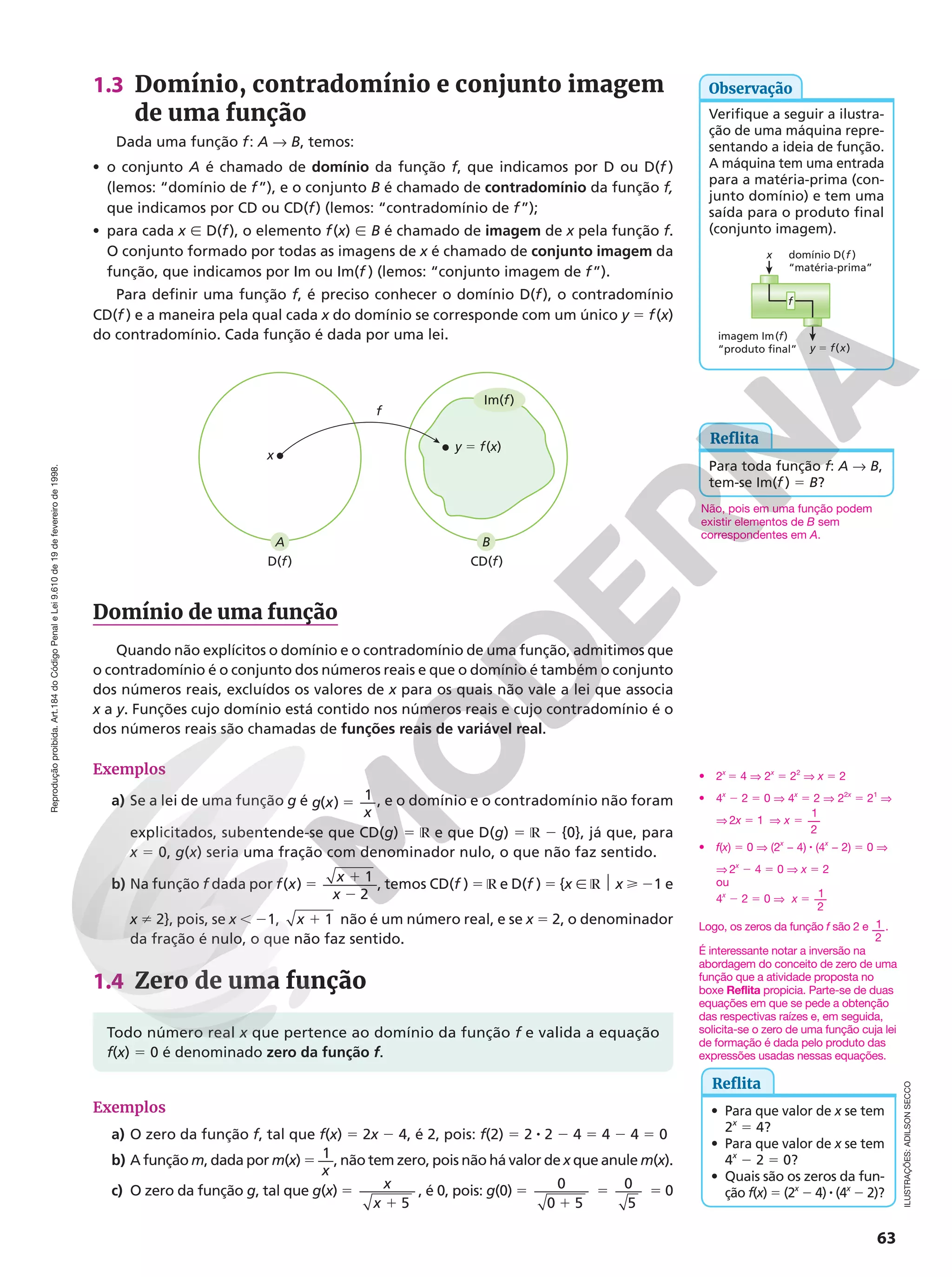 Reprodução
proibida.
Art.184
do
Código
Penal
e
Lei
9.610
de
19
de
fevereiro
de
1998.
63
1.3 Domínio, contradomínio e conjunto imagem
de uma função
Dada uma função f: A  B, temos:
• o conjunto A é chamado de domínio da função f, que indicamos por D ou D(f )
(lemos: “domínio de f”), e o conjunto B é chamado de contradomínio da função f,
que indicamos por CD ou CD(f) (lemos: “contradomínio de f”);
• para cada x Ñ D(f), o elemento f(x) Ñ B é chamado de imagem de x pela função f.
O conjunto formado por todas as imagens de x é chamado de conjunto imagem da
função, que indicamos por Im ou Im(f ) (lemos: “conjunto imagem de f”).
Para definir uma função f, é preciso conhecer o domínio D(f), o contradomínio
CD(f ) e a maneira pela qual cada x do domínio se corresponde com um único y 5 f(x)
do contradomínio. Cada função é dada por uma lei.
domínio D(f )
“matéria-prima”
imagem Im(f)
“produto final” y 5 f(x)
x
f
Reflita
Para toda função f: A  B,
tem-se Im(f ) 5 B?
f
D(f) CD(f)
A
x
y 5 f(x)
B
Im(f)
Reflita
• Para que valor de x se tem
2x
5 4?
• Para que valor de x se tem
4x
− 2 5 0?
• Quais são os zeros da fun-
ção f(x) 5 (2x
2 4) 8 (4x
2 2)?
ILUSTRAÇÕES:
ADILSON
SECCO
Domínio de uma função
Quando não explícitos o domínio e o contradomínio de uma função, admitimos que
o contradomínio é o conjunto dos números reais e que o domínio é também o conjunto
dos números reais, excluídos os valores de x para os quais não vale a lei que associa
x a y. Funções cujo domínio está contido nos números reais e cujo contradomínio é o
dos números reais são chamadas de funções reais de variável real.
Exemplos
a) Se a lei de uma função g é g x
x
5
( )
1 , e o domínio e o contradomínio não foram
explicitados, subentende-se que CD(g) 5 ℝ e que D(g) 5 ℝ 2 {0}, já que, para
x 5 0, g(x) seria uma fração com denominador nulo, o que não faz sentido.
b) Na função f dada por x 5 1
2
f x
x
( ) 1
2
, temos CD(f ) 5 ℝ e D(f ) 5 {x Ñ ℝ $ x  21 e
x i 2}, pois, se x , 21, x 1 1 não é um número real, e se x 5 2, o denominador
da fração é nulo, o que não faz sentido.
1.4 Zero de uma função
Todo número real x que pertence ao domínio da função f e valida a equação
f(x) 5 0 é denominado zero da função f.
Exemplos
a) O zero da função f, tal que f(x) 5 2x 2 4, é 2, pois: f(2) 5 2 8 2 2 4 5 4 2 4 5 0
b) A função m, dada por m(x) 5
x
1 , não tem zero, pois não há valor de x que anule m(x).
c) O zero da função g, tal que g(x) 5
1
x
x 5
, é 0, pois: g(0) 5 0
0 5
1
5 0
5
5 0
Verifique a seguir a ilustra-
ção de uma máquina repre-
sentando a ideia de função.
A máquina tem uma entrada
para a matéria-prima (con-
junto domínio) e tem uma
saída para o produto final
(conjunto imagem).
Observação
Não, pois em uma função podem
existir elementos de B sem
correspondentes em A.
• 2x
5 4 V 2x
5 22
V x 5 2
• 4x
2 2 5 0 V 4x
5 2 V 22x
5 21
V
V 2x 5 1 V 5
x
1
2
• f(x) 5 0 V (2x
− 4) 8 (4x
− 2) 5 0 V
V 2x
2 4 5 0 V x 5 2
ou
4x
2 2 5 0 V 1
2
5
x
Logo, os zeros da função f são 2 e 1
2
.
É interessante notar a inversão na
abordagem do conceito de zero de uma
função que a atividade proposta no
boxe Reflita propicia. Parte-se de duas
equações em que se pede a obtenção
das respectivas raízes e, em seguida,
solicita-se o zero de uma função cuja lei
de formação é dada pelo produto das
expressões usadas nessas equações.
 
