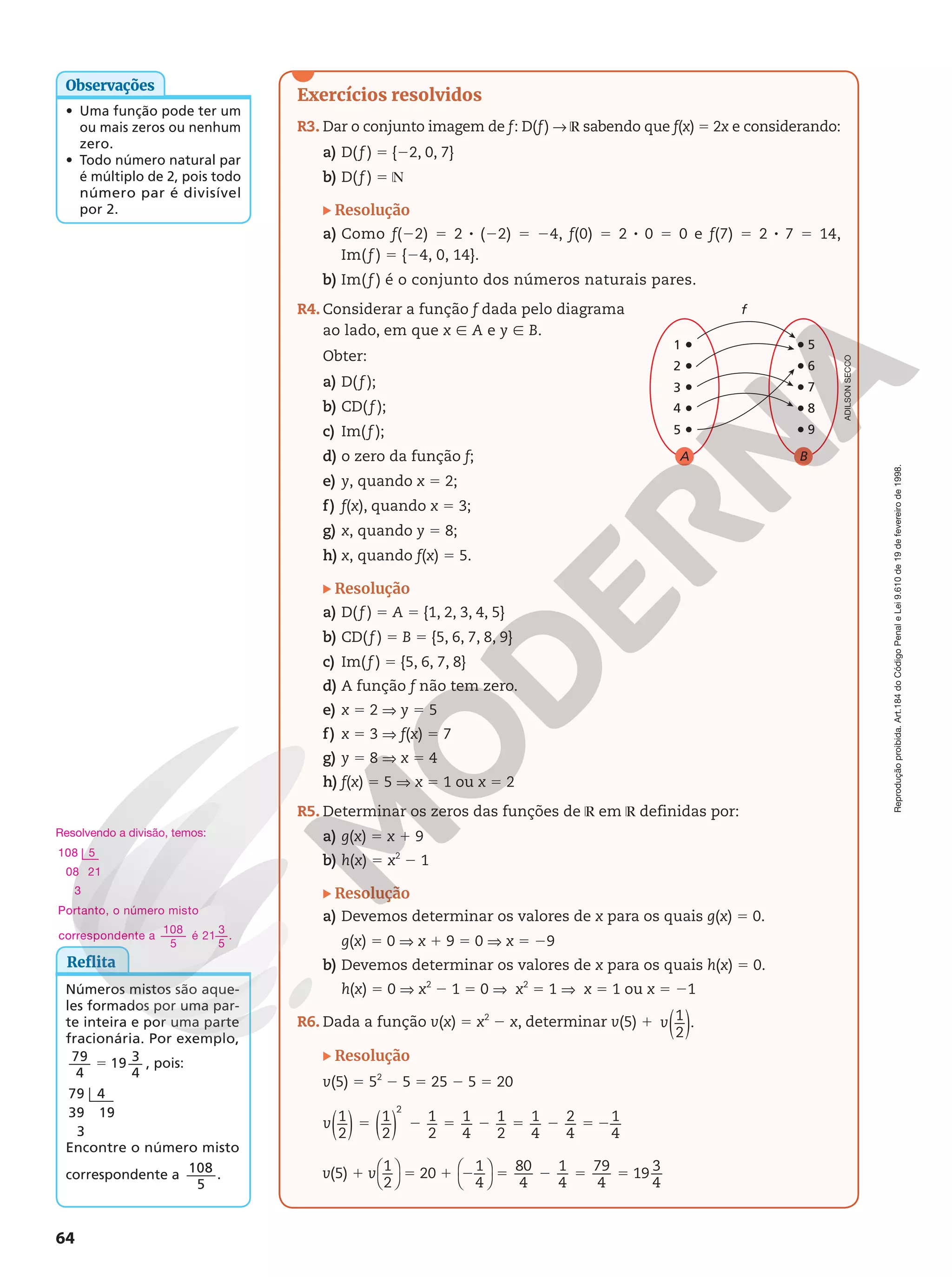 Reprodução
proibida.
Art.184
do
Código
Penal
e
Lei
9.610
de
19
de
fevereiro
de
1998.
64
Exercícios resolvidos
R3. Dar o conjunto imagem de f: D(f)  ℝ sabendo que f(x) 5 2x e considerando:
a) D( f ) 5 {22, 0, 7}
b) D( f ) 5 ℕ
Resolução
a) Como f(22) 5 2 8 (22) 5 24, f(0) 5 2 8 0 5 0 e f(7) 5 2 8 7 5 14,
Im(f ) 5 {24, 0, 14}.
b) Im(f ) é o conjunto dos números naturais pares.
R4. Considerar a função f dada pelo diagrama
ao lado, em que x Ñ A e y Ñ B.
Obter:
a) D( f );
b) CD( f );
c) Im( f );
d) o zero da função f;
e) y, quando x 5 2;
f) f(x), quando x 5 3;
g) x, quando y 5 8;
h) x, quando f(x) 5 5.
Resolução
a) D( f ) 5 A 5 {1, 2, 3, 4, 5}
b) CD( f ) 5 B 5 {5, 6, 7, 8, 9}
c) Im( f ) 5 {5, 6, 7, 8}
d) A função f não tem zero.
e) x 5 2 V y 5 5
f) x 5 3 V f(x) 5 7
g) y 5 8 V x 5 4
h) f(x) 5 5 V x 5 1 ou x 5 2
R5. Determinar os zeros das funções de ℝ em ℝ definidas por:
a) g(x) 5 x 1 9
b) h(x) 5 x2
2 1
Resolução
a) Devemos determinar os valores de x para os quais g(x) 5 0.
g(x) 5 0 V x 1 9 5 0 V x 5 29
b) Devemos determinar os valores de x para os quais h(x) 5 0.
h(x) 5 0 V x2
2 1 5 0 V x2
5 1 V x 5 1 ou x 5 21
R6. Dada a função v(x) 5 x2
2 x, determinar v(5) 1 1
2
.
v( )
Resolução
v(5) 5 52
2 5 5 25 2 5 5 20
5 2 5 2 5 2 5 2
1
2
1
2
1
2
1
4
1
2
1
4
2
4
1
4
2
v( ) ( )
v v







1 5 1 2 5 2 5 5
(5)
1
2
20
1
4
80
4
1
4
79
4
19
3
4
f
A
4
5
3
2
1
7
B
8
9
6
5
Reflita
Números mistos são aque-
les formados por uma par-
te inteira e por uma parte
fracionária. Por exemplo,
79
4
19 3
4
5 , pois:
79 4
39 19
3
Encontre o número misto
correspondente a 108
5
.
ADILSON
SECCO
• Uma função pode ter um
ou mais zeros ou nenhum
zero.
• Todo número natural par
é múltiplo de 2, pois todo
número par é divisível
por 2.
Observações
Resolvendo a divisão, temos:
108 5
08 21
3
Portanto, o número misto
correspondente a
108
5
é 21
3
5
.
 