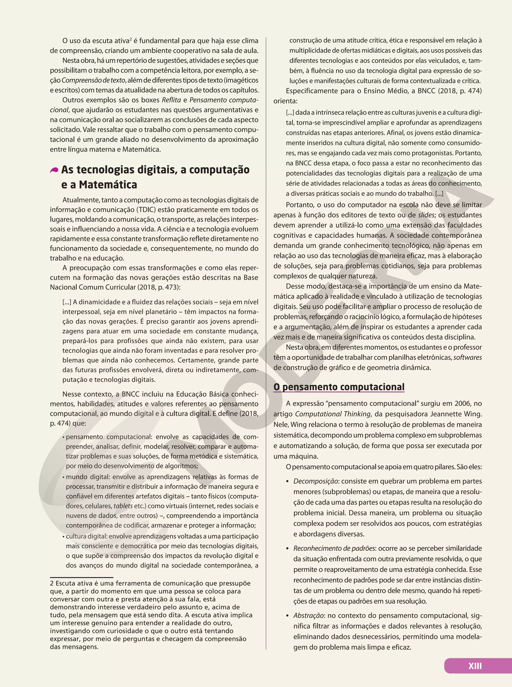 O uso da escuta ativa2
é fundamental para que haja esse clima
de compreensão, criando um ambiente cooperativo na sala de aula.
Nestaobra,háumrepertóriodesugestões,atividadeseseçõesque
possibilitam o trabalho com a competência leitora, por exemplo, a se-
çãoCompreensãodetexto,alémdediferentestiposdetexto(imagéticos
eescritos)comtemasdaatualidadenaaberturadetodososcapítulos.
Outros exemplos são os boxes Reflita e Pensamento computa-
cional, que ajudarão os estudantes nas questões argumentativas e
na comunicação oral ao socializarem as conclusões de cada aspecto
solicitado. Vale ressaltar que o trabalho com o pensamento compu-
tacional é um grande aliado no desenvolvimento da aproximação
entre língua materna e Matemática.
As tecnologias digitais, a computação
e a Matemática
Atualmente,tantoacomputaçãocomoastecnologiasdigitaisde
informação e comunicação (TDIC) estão praticamente em todos os
lugares,moldandoacomunicação,otransporte,asrelaçõesinterpes-
soais e influenciando a nossa vida. A ciência e a tecnologia evoluem
rapidamente e essa constante transformação reflete diretamente no
funcionamento da sociedade e, consequentemente, no mundo do
trabalho e na educação.
A preocupação com essas transformações e como elas reper-
cutem na formação das novas gerações estão descritas na Base
Nacional Comum Curricular (2018, p. 473):
[...] A dinamicidade e a fluidez das relações sociais – seja em nível
interpessoal, seja em nível planetário – têm impactos na forma-
ção das novas gerações. É preciso garantir aos jovens aprendi-
zagens para atuar em uma sociedade em constante mudança,
prepará-los para profissões que ainda não existem, para usar
tecnologias que ainda não foram inventadas e para resolver pro-
blemas que ainda não conhecemos. Certamente, grande parte
das futuras profissões envolverá, direta ou indiretamente, com-
putação e tecnologias digitais.
Nesse contexto, a BNCC incluiu na Educação Básica conheci-
mentos, habilidades, atitudes e valores referentes ao pensamento
computacional, ao mundo digital e à cultura digital. E define (2018,
p. 474) que:
• pensamento computacional: envolve as capacidades de com-
preender, analisar, definir, modelar, resolver, comparar e automa-
tizar problemas e suas soluções, de forma metódica e sistemática,
por meio do desenvolvimento de algoritmos;
• mundo digital: envolve as aprendizagens relativas às formas de
processar, transmitir e distribuir a informação de maneira segura e
confiável em diferentes artefatos digitais – tanto físicos (computa-
dores, celulares, tablets etc.) como virtuais (internet, redes sociais e
nuvens de dados, entre outros) –, compreendendo a importância
contemporânea de codificar, armazenar e proteger a informação;
• cultura digital: envolve aprendizagens voltadas a uma participação
mais consciente e democrática por meio das tecnologias digitais,
o que supõe a compreensão dos impactos da revolução digital e
dos avanços do mundo digital na sociedade contemporânea, a
2 Escuta ativa é uma ferramenta de comunicação que pressupõe
que, a partir do momento em que uma pessoa se coloca para
conversar com outra e presta atenção à sua fala, está
demonstrando interesse verdadeiro pelo assunto e, acima de
tudo, pela mensagem que está sendo dita. A escuta ativa implica
um interesse genuíno para entender a realidade do outro,
investigando com curiosidade o que o outro está tentando
expressar, por meio de perguntas e checagem da compreensão
das mensagens.
construção de uma atitude crítica, ética e responsável em relação à
multiplicidade de ofertas midiáticas e digitais, aos usos possíveis das
diferentes tecnologias e aos conteúdos por elas veiculados, e, tam-
bém, à fluência no uso da tecnologia digital para expressão de so-
luções e manifestações culturais de forma contextualizada e crítica.
Especificamente para o Ensino Médio, a BNCC (2018, p. 474)
orienta:
[...] dada a intrínseca relação entre as culturas juvenis e a cultura digi-
tal, torna-se imprescindível ampliar e aprofundar as aprendizagens
construídas nas etapas anteriores. Afinal, os jovens estão dinamica-
mente inseridos na cultura digital, não somente como consumido-
res, mas se engajando cada vez mais como protagonistas. Portanto,
na BNCC dessa etapa, o foco passa a estar no reconhecimento das
potencialidades das tecnologias digitais para a realização de uma
série de atividades relacionadas a todas as áreas do conhecimento,
a diversas práticas sociais e ao mundo do trabalho. [...]
Portanto, o uso do computador na escola não deve se limitar
apenas à função dos editores de texto ou de slides; os estudantes
devem aprender a utilizá-lo como uma extensão das faculdades
cognitivas e capacidades humanas. A sociedade contemporânea
demanda um grande conhecimento tecnológico, não apenas em
relação ao uso das tecnologias de maneira eficaz, mas à elaboração
de soluções, seja para problemas cotidianos, seja para problemas
complexos de qualquer natureza.
Desse modo, destaca-se a importância de um ensino da Mate-
mática aplicado à realidade e vinculado à utilização de tecnologias
digitais. Seu uso pode facilitar e ampliar o processo de resolução de
problemas,reforçandooraciocíniológico,aformulaçãodehipóteses
e a argumentação, além de inspirar os estudantes a aprender cada
vez mais e de maneira significativa os conteúdos desta disciplina.
Nestaobra,emdiferentesmomentos,osestudanteseoprofessor
têmaoportunidadedetrabalharcomplanilhaseletrônicas,softwares
de construção de gráfico e de geometria dinâmica.
O pensamento computacional
A expressão “pensamento computacional” surgiu em 2006, no
artigo Computational Thinking, da pesquisadora Jeannette Wing.
Nele, Wing relaciona o termo à resolução de problemas de maneira
sistemática,decompondoumproblemacomplexoemsubproblemas
e automatizando a solução, de forma que possa ser executada por
uma máquina.
Opensamentocomputacionalseapoiaemquatropilares.Sãoeles:
• Decomposição: consiste em quebrar um problema em partes
menores (subproblemas) ou etapas, de maneira que a resolu-
ção de cada uma das partes ou etapas resulta na resolução do
problema inicial. Dessa maneira, um problema ou situação
complexa podem ser resolvidos aos poucos, com estratégias
e abordagens diversas.
• Reconhecimento de padrões: ocorre ao se perceber similaridade
da situação enfrentada com outra previamente resolvida, o que
permite o reaproveitamento de uma estratégia conhecida. Esse
reconhecimento de padrões pode se dar entre instâncias distin-
tas de um problema ou dentro dele mesmo, quando há repeti-
ções de etapas ou padrões em sua resolução.
• Abstração: no contexto do pensamento computacional, sig-
nifica filtrar as informações e dados relevantes à resolução,
eliminando dados desnecessários, permitindo uma modela-
gem do problema mais limpa e eficaz.
XIII
 