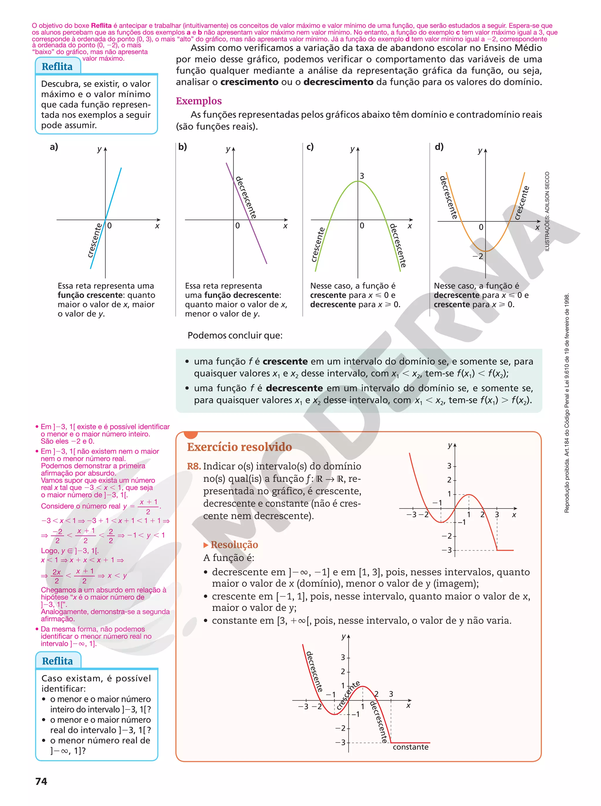 Reprodução
proibida.
Art.184
do
Código
Penal
e
Lei
9.610
de
19
de
fevereiro
de
1998.
74
ILUSTRAÇÕES:
ADILSON
SECCO
Podemos concluir que:
Reflita
Descubra, se existir, o valor
máximo e o valor mínimo
que cada função represen-
tada nos exemplos a seguir
pode assumir.
• uma função f é crescente em um intervalo do domínio se, e somente se, para
quaisquer valores x1 e x2 desse intervalo, com x1 , x2, tem-se f(x1) , f(x2);
• uma função f é decrescente em um intervalo do domínio se, e somente se,
para quaisquer valores x1 e x2 desse intervalo, com x1 , x2, tem-se f(x1) . f(x2).
x
y
c
r
e
s
c
e
n
t
e
0 x
y
0
d
e
c
r
e
s
c
e
n
t
e
x
y
0
3
d
e
c
r
e
s
c
e
n
t
e
c
r
e
s
c
e
n
t
e
x
y
0
22
c
r
e
s
c
e
n
t
e
d
e
c
r
e
s
c
e
n
t
e
Assim como verificamos a variação da taxa de abandono escolar no Ensino Médio
por meio desse gráfico, podemos verificar o comportamento das variáveis de uma
função qualquer mediante a análise da representação gráfica da função, ou seja,
analisar o crescimento ou o decrescimento da função para os valores do domínio.
Exemplos
As funções representadas pelos gráficos abaixo têm domínio e contradomínio reais
(são funções reais).
Exercício resolvido
R8. Indicar o(s) intervalo(s) do domínio
no(s) qual(is) a função f: ℝ  ℝ, re-
presentada no gráfico, é crescente,
decrescente e constante (não é cres-
cente nem decrescente). x
y
23
21
1 3
2
22
–1
22
23
3
2
1
x
y
23 1
–1
22
23
3
2
1
d
e
c
r
e
s
c
e
n
t
e
c
r
e
s
c
e
n
te
d
e
c
r
e
s
c
e
n
t
e
constante
3
2
22
21
Resolução
A função é:
• decrescente em ]2Ü, 21] e em [1, 3], pois, nesses intervalos, quanto
maior o valor de x (domínio), menor o valor de y (imagem);
• crescente em [21, 1], pois, nesse intervalo, quanto maior o valor de x,
maior o valor de y;
• constante em [3, 1Ü[, pois, nesse intervalo, o valor de y não varia.
Reflita
Caso existam, é possível
identificar:
• o menor e o maior número
inteiro do intervalo ]23, 1[?
• o menor e o maior número
real do intervalo ]23, 1[?
• o menor número real de
]2Ü, 1]?
a) b) c) d)
Essa reta representa uma
função crescente: quanto
maior o valor de x, maior
o valor de y.
Nesse caso, a função é
crescente para x  0 e
decrescente para x  0.
Essa reta representa
uma função decrescente:
quanto maior o valor de x,
menor o valor de y.
Nesse caso, a função é
decrescente para x  0 e
crescente para x  0.
O objetivo do boxe Reflita é antecipar e trabalhar (intuitivamente) os conceitos de valor máximo e valor mínimo de uma função, que serão estudados a seguir. Espera-se que
os alunos percebam que as funções dos exemplos a e b não apresentam valor máximo nem valor mínimo. No entanto, a função do exemplo c tem valor máximo igual a 3, que
corresponde à ordenada do ponto (0, 3), o mais “alto” do gráfico, mas não apresenta valor mínimo. Já a função do exemplo d tem valor mínimo igual a 22, correspondente
• Em ]23, 1[ existe e é possível identificar
o menor e o maior número inteiro.
São eles 22 e 0.
• Em ]23, 1[ não existem nem o maior
nem o menor número real.
Podemos demonstrar a primeira
afirmação por absurdo.
Vamos supor que exista um número
real x tal que 23 , x , 1, que seja
o maior número de ]23, 1[.
Considere o número real
1
2
.
5
1
y
x
23 , x , 1 V 23 1 1 , x 1 1 , 1 1 1 V
2
2
1
2
2
2
1 1
x
y
V 2 ,
1
, V 2 , ,
Logo, y Ñ ]23, 1[.
x , 1 V x 1 x , x 1 1 V
2
2
1
2
V ,
1
V ,
x x
x y
Chegamos a um absurdo em relação à
hipótese “x é o maior número de
]23, 1[”.
Analogamente, demonstra-se a segunda
afirmação.
• Da mesma forma, não podemos
identificar o menor número real no
intervalo ]2Ü, 1].
à ordenada do ponto (0, 22), o mais
“baixo” do gráfico, mas não apresenta
valor máximo.
 