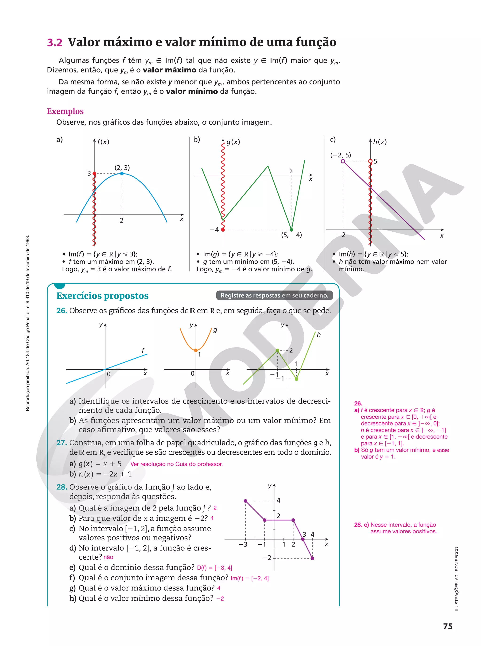 Reprodução
proibida.
Art.184
do
Código
Penal
e
Lei
9.610
de
19
de
fevereiro
de
1998.
75
ILUSTRAÇÕES:
ADILSON
SECCO
3.2 Valor máximo e valor mínimo de uma função
Algumas funções f têm ym Ñ Im(f) tal que não existe y Ñ Im(f) maior que ym.
Dizemos, então, que ym é o valor máximo da função.
Da mesma forma, se não existe y menor que ym, ambos pertencentes ao conjunto
imagem da função f, então ym é o valor mínimo da função.
Exemplos
Observe, nos gráficos das funções abaixo, o conjunto imagem.
• Im(f) 5 {y Ñ ℝoy  3};
• f tem um máximo em (2, 3).
Logo, ym 5 3 é o valor máximo de f.
• Im(g) 5 {y Ñ ℝoy  24};
• g tem um mínimo em (5, 24).
Logo, ym 5 24 é o valor mínimo de g.
• Im(h) 5 {y Ñ ℝoy , 5};
• h não tem valor máximo nem valor
mínimo.
x
f(x)
(2, 3)
3
x
g(x)
(5, 24) x
h(x)
5
(22, 5)
24
22
5
2
a) b) c)
Exercícios propostos
26. Observe os gráficos das funções de ℝ em ℝ e, em seguida, faça o que se pede.
x
y
0
f
x
y
h
21
1
21
2
x
y
g
0
1
a) Identifique os intervalos de crescimento e os intervalos de decresci-
mento de cada função.
b) As funções apresentam um valor máximo ou um valor mínimo? Em
caso afirmativo, que valores são esses?
27. Construa, em uma folha de papel quadriculado, o gráfico das funções g e h,
de ℝ em ℝ, e verifique se são crescentes ou decrescentes em todo o domínio.
a) g(x) 5 x 1 5
b) h(x) 5 22x 1 1
28. Observe o gráfico da função f ao lado e,
depois, responda às questões.
a) Qual é a imagem de 2 pela função f ?
b) Para que valor de x a imagem é 22?
c) No intervalo [21, 2], a função assume
valores positivos ou negativos?
d) No intervalo [21, 2], a função é cres-
cente?
e) Qual é o domínio dessa função?
f) Qual é o conjunto imagem dessa função? Im(f ) 5 [22, 4]
g) Qual é o valor máximo dessa função?
h) Qual é o valor mínimo dessa função?
Ver resolução no Guia do professor.
2
4
não
D(f) 5 [23, 4]
4
22
Registre as respostas em seu caderno.
26.
a) f é crescente para x Ñ ℝ; g é
crescente para x Ñ [0, 1Ü[ e
decrescente para x Ñ ]2Ü, 0];
h é crescente para x Ñ ]2Ü, 21]
e para x Ñ [1, 1Ü[ e decrescente
para x Ñ [21, 1].
b) Só g tem um valor mínimo, e esse
valor é y 5 1.
x
y
21 1 2
3 4
23
22
2
4
28. c) Nesse intervalo, a função
assume valores positivos.
 