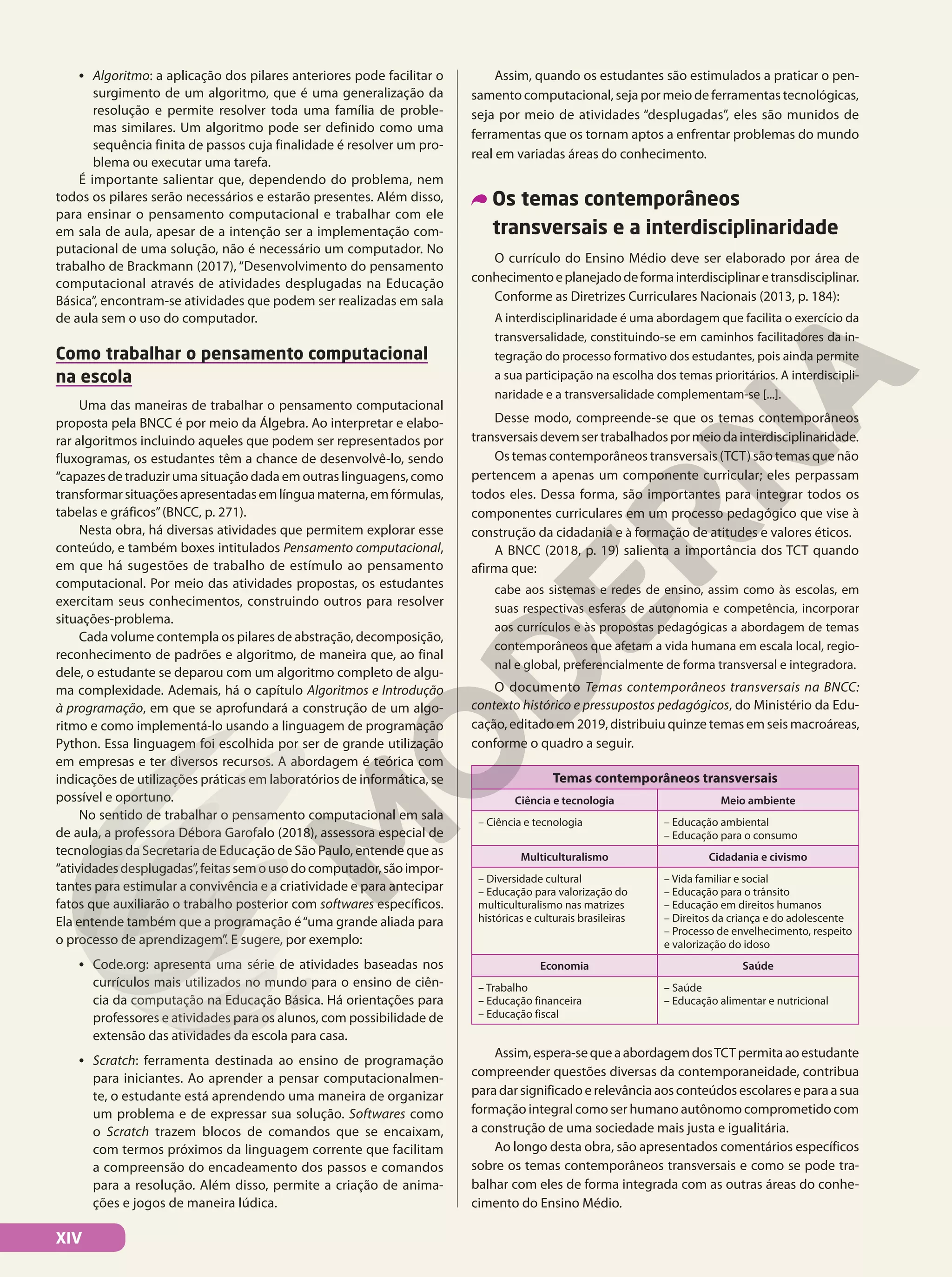 • Algoritmo: a aplicação dos pilares anteriores pode facilitar o
surgimento de um algoritmo, que é uma generalização da
resolução e permite resolver toda uma família de proble-
mas similares. Um algoritmo pode ser definido como uma
sequência finita de passos cuja finalidade é resolver um pro-
blema ou executar uma tarefa.
É importante salientar que, dependendo do problema, nem
todos os pilares serão necessários e estarão presentes. Além disso,
para ensinar o pensamento computacional e trabalhar com ele
em sala de aula, apesar de a intenção ser a implementação com-
putacional de uma solução, não é necessário um computador. No
trabalho de Brackmann (2017), “Desenvolvimento do pensamento
computacional através de atividades desplugadas na Educação
Básica”, encontram-se atividades que podem ser realizadas em sala
de aula sem o uso do computador.
Como trabalhar o pensamento computacional
na escola
Uma das maneiras de trabalhar o pensamento computacional
proposta pela BNCC é por meio da Álgebra. Ao interpretar e elabo-
rar algoritmos incluindo aqueles que podem ser representados por
fluxogramas, os estudantes têm a chance de desenvolvê-lo, sendo
“capazes de traduzir uma situação dada em outras linguagens, como
transformarsituaçõesapresentadasemlínguamaterna,emfórmulas,
tabelas e gráficos”(BNCC, p. 271).
Nesta obra, há diversas atividades que permitem explorar esse
conteúdo, e também boxes intitulados Pensamento computacional,
em que há sugestões de trabalho de estímulo ao pensamento
computacional. Por meio das atividades propostas, os estudantes
exercitam seus conhecimentos, construindo outros para resolver
situações-problema.
Cada volume contempla os pilares de abstração, decomposição,
reconhecimento de padrões e algoritmo, de maneira que, ao final
dele, o estudante se deparou com um algoritmo completo de algu-
ma complexidade. Ademais, há o capítulo Algoritmos e Introdução
à programação, em que se aprofundará a construção de um algo-
ritmo e como implementá-lo usando a linguagem de programação
Python. Essa linguagem foi escolhida por ser de grande utilização
em empresas e ter diversos recursos. A abordagem é teórica com
indicações de utilizações práticas em laboratórios de informática, se
possível e oportuno.
No sentido de trabalhar o pensamento computacional em sala
de aula, a professora Débora Garofalo (2018), assessora especial de
tecnologias da Secretaria de Educação de São Paulo, entende que as
“atividadesdesplugadas”,feitassemousodocomputador,sãoimpor-
tantes para estimular a convivência e a criatividade e para antecipar
fatos que auxiliarão o trabalho posterior com softwares específicos.
Ela entende também que a programação é“uma grande aliada para
o processo de aprendizagem”. E sugere, por exemplo:
• Code.org: apresenta uma série de atividades baseadas nos
currículos mais utilizados no mundo para o ensino de ciên-
cia da computação na Educação Básica. Há orientações para
professores e atividades para os alunos, com possibilidade de
extensão das atividades da escola para casa.
• Scratch: ferramenta destinada ao ensino de programação
para iniciantes. Ao aprender a pensar computacionalmen-
te, o estudante está aprendendo uma maneira de organizar
um problema e de expressar sua solução. Softwares como
o Scratch trazem blocos de comandos que se encaixam,
com termos próximos da linguagem corrente que facilitam
a compreensão do encadeamento dos passos e comandos
para a resolução. Além disso, permite a criação de anima-
ções e jogos de maneira lúdica.
Assim, quando os estudantes são estimulados a praticar o pen-
samento computacional, seja por meio de ferramentas tecnológicas,
seja por meio de atividades “desplugadas”, eles são munidos de
ferramentas que os tornam aptos a enfrentar problemas do mundo
real em variadas áreas do conhecimento.
Os temas contemporâneos
transversais e a interdisciplinaridade
O currículo do Ensino Médio deve ser elaborado por área de
conhecimentoeplanejadodeformainterdisciplinaretransdisciplinar.
Conforme as Diretrizes Curriculares Nacionais (2013, p. 184):
A interdisciplinaridade é uma abordagem que facilita o exercício da
transversalidade, constituindo-se em caminhos facilitadores da in-
tegração do processo formativo dos estudantes, pois ainda permite
a sua participação na escolha dos temas prioritários. A interdiscipli-
naridade e a transversalidade complementam-se [...].
Desse modo, compreende-se que os temas contemporâneos
transversaisdevemsertrabalhadospormeiodainterdisciplinaridade.
Os temas contemporâneos transversais (TCT) são temas que não
pertencem a apenas um componente curricular; eles perpassam
todos eles. Dessa forma, são importantes para integrar todos os
componentes curriculares em um processo pedagógico que vise à
construção da cidadania e à formação de atitudes e valores éticos.
A BNCC (2018, p. 19) salienta a importância dos TCT quando
afirma que:
cabe aos sistemas e redes de ensino, assim como às escolas, em
suas respectivas esferas de autonomia e competência, incorporar
aos currículos e às propostas pedagógicas a abordagem de temas
contemporâneos que afetam a vida humana em escala local, regio-
nal e global, preferencialmente de forma transversal e integradora.
O documento Temas contemporâneos transversais na BNCC:
contexto histórico e pressupostos pedagógicos, do Ministério da Edu-
cação, editado em 2019, distribuiu quinze temas em seis macroáreas,
conforme o quadro a seguir.
Temas contemporâneos transversais
Ciência e tecnologia Meio ambiente
– Ciência e tecnologia – Educação ambiental
– Educação para o consumo
Multiculturalismo Cidadania e civismo
– Diversidade cultural
– Educação para valorização do
multiculturalismo nas matrizes
históricas e culturais brasileiras
– Vida familiar e social
– Educação para o trânsito
– Educação em direitos humanos
– Direitos da criança e do adolescente
– Processo de envelhecimento, respeito
e valorização do idoso
Economia Saúde
– Trabalho
– Educação financeira
– Educação fiscal
– Saúde
– Educação alimentar e nutricional
Assim,espera-sequeaabordagemdosTCTpermitaaoestudante
compreender questões diversas da contemporaneidade, contribua
paradarsignificadoerelevânciaaosconteúdosescolareseparaasua
formação integral como ser humano autônomo comprometido com
a construção de uma sociedade mais justa e igualitária.
Ao longo desta obra, são apresentados comentários específicos
sobre os temas contemporâneos transversais e como se pode tra-
balhar com eles de forma integrada com as outras áreas do conhe-
cimento do Ensino Médio.
XIV
 