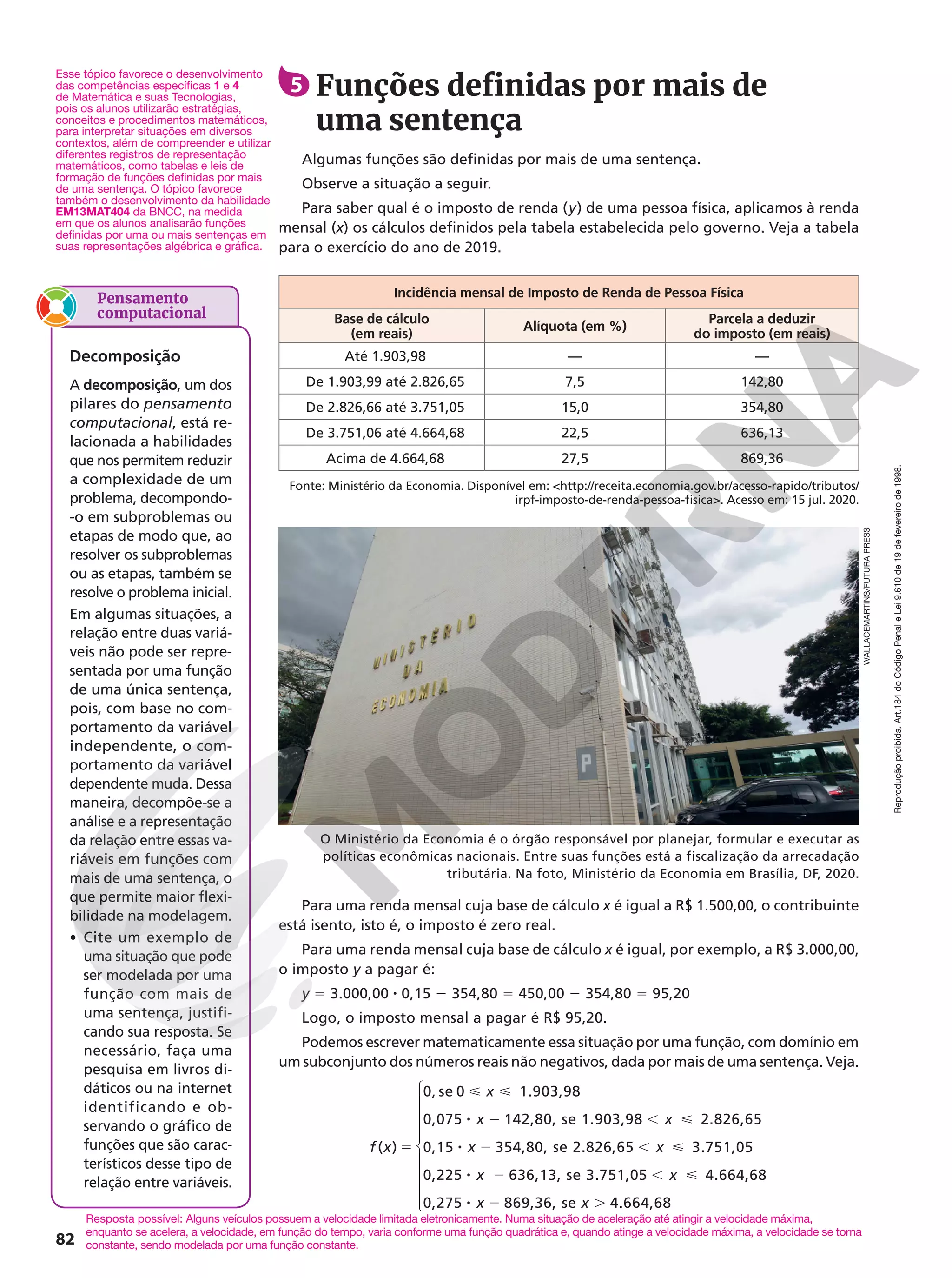 Reprodução
proibida.
Art.184
do
Código
Penal
e
Lei
9.610
de
19
de
fevereiro
de
1998.
82
( )
0, se 0 1.903,98
0,075 142,80, se 1.903,98 2.826,65
0,15 354,80, se 2.826,65 3.751,05
0,225 636,13, se 3.751,05 4.664,68
0,275 869,36, se 4.664,68
5
 
8 2 , 
8 2 , 
8 2 , 
8 2 .
f x
x
x x
x x
x x
x x











Para uma renda mensal cuja base de cálculo x é igual a R$ 1.500,00, o contribuinte
está isento, isto é, o imposto é zero real.
Para uma renda mensal cuja base de cálculo x é igual, por exemplo, a R$ 3.000,00,
o imposto y a pagar é:
y = 3.000,00 8 0,15 2 354,80 = 450,00 2 354,80 = 95,20
Logo, o imposto mensal a pagar é R$ 95,20.
Podemos escrever matematicamente essa situação por uma função, com domínio em
um subconjunto dos números reais não negativos, dada por mais de uma sentença. Veja.
Fonte: Ministério da Economia. Disponível em: http://receita.economia.gov.br/acesso-rapido/tributos/
irpf-imposto-de-renda-pessoa-fisica. Acesso em: 15 jul. 2020.
Incidência mensal de Imposto de Renda de Pessoa Física
Base de cálculo
(em reais)
Alíquota (em %)
Parcela a deduzir
do imposto (em reais)
Até 1.903,98 — —
De 1.903,99 até 2.826,65 7,5 142,80
De 2.826,66 até 3.751,05 15,0 354,80
De 3.751,06 até 4.664,68 22,5 636,13
Acima de 4.664,68 27,5 869,36
5 Funções definidas por mais de
uma sentença
Algumas funções são definidas por mais de uma sentença.
Observe a situação a seguir.
Para saber qual é o imposto de renda (y) de uma pessoa física, aplicamos à renda
mensal (x) os cálculos definidos pela tabela estabelecida pelo governo. Veja a tabela
para o exercício do ano de 2019.
O Ministério da Economia é o órgão responsável por planejar, formular e executar as
políticas econômicas nacionais. Entre suas funções está a fiscalização da arrecadação
tributária. Na foto, Ministério da Economia em Brasília, DF, 2020.
WALLACEMARTINS/FUTURA
PRESS
Esse tópico favorece o desenvolvimento
das competências específicas 1 e 4
de Matemática e suas Tecnologias,
pois os alunos utilizarão estratégias,
conceitos e procedimentos matemáticos,
para interpretar situações em diversos
contextos, além de compreender e utilizar
diferentes registros de representação
matemáticos, como tabelas e leis de
formação de funções definidas por mais
de uma sentença. O tópico favorece
também o desenvolvimento da habilidade
EM13MAT404 da BNCC, na medida
em que os alunos analisarão funções
definidas por uma ou mais sentenças em
suas representações algébrica e gráfica.
Resposta possível: Alguns veículos possuem a velocidade limitada eletronicamente. Numa situação de aceleração até atingir a velocidade máxima,
enquanto se acelera, a velocidade, em função do tempo, varia conforme uma função quadrática e, quando atinge a velocidade máxima, a velocidade se torna
constante, sendo modelada por uma função constante.
Pensamento
computacional
Decomposição
A decomposição, um dos
pilares do pensamento
computacional, está re-
lacionada a habilidades
que nos permitem reduzir
a complexidade de um
problema, decompondo-
-o em subproblemas ou
etapas de modo que, ao
resolver os subproblemas
ou as etapas, também se
resolve o problema inicial.
Em algumas situações, a
relação entre duas variá-
veis não pode ser repre-
sentada por uma função
de uma única sentença,
pois, com base no com-
portamento da variável
independente, o com-
portamento da variável
dependente muda. Dessa
maneira, decompõe-se a
análise e a representação
da relação entre essas va-
riáveis em funções com
mais de uma sentença, o
que permite maior flexi-
bilidade na modelagem.
• Cite um exemplo de
uma situação que pode
ser modelada por uma
função com mais de
uma sentença, justifi-
cando sua resposta. Se
necessário, faça uma
pesquisa em livros di-
dáticos ou na internet
identificando e ob-
servando o gráfico de
funções que são carac-
terísticos desse tipo de
relação entre variáveis.
 