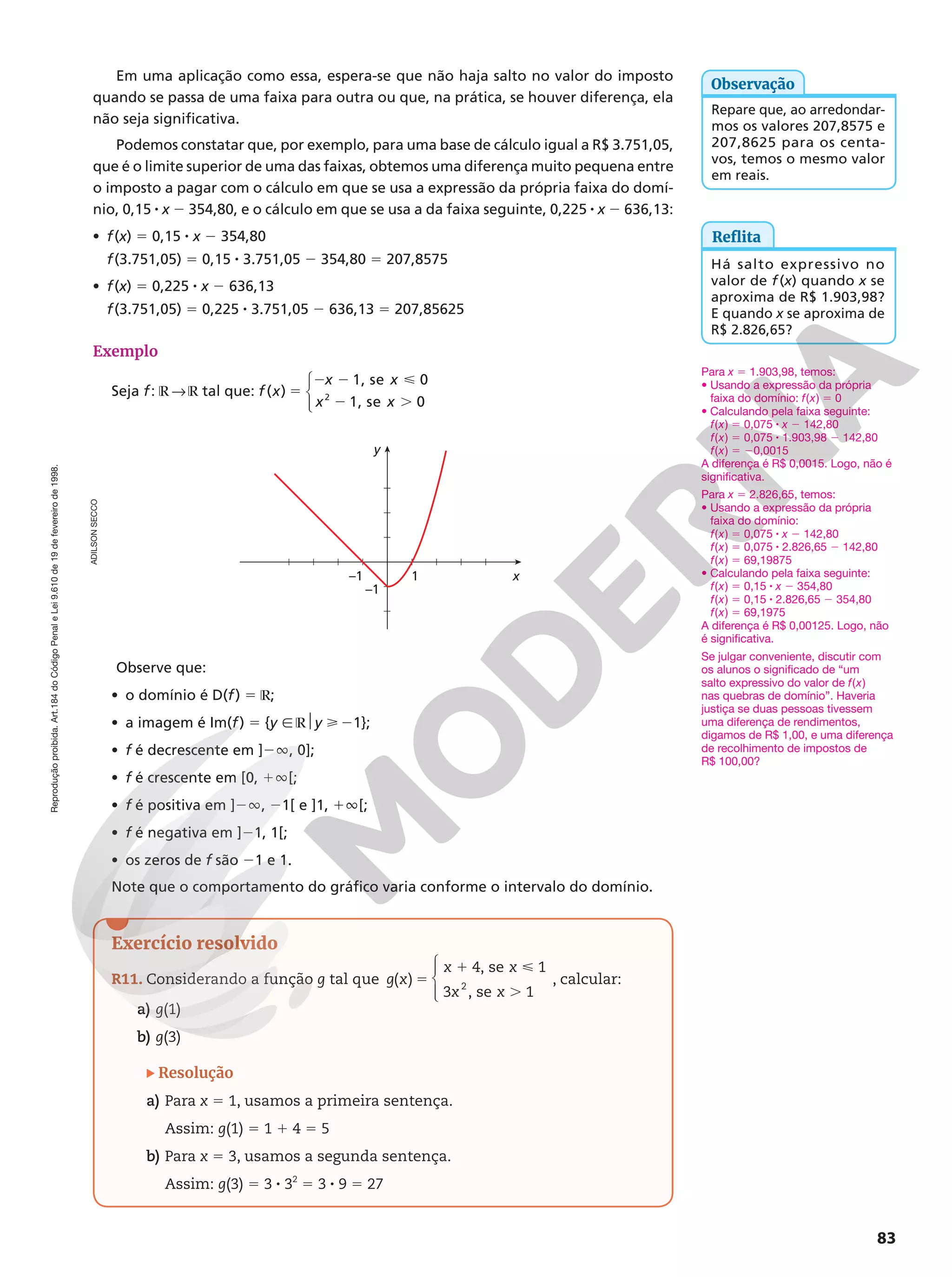 Reprodução
proibida.
Art.184
do
Código
Penal
e
Lei
9.610
de
19
de
fevereiro
de
1998.
83
ADILSON
SECCO
Em uma aplicação como essa, espera-se que não haja salto no valor do imposto
quando se passa de uma faixa para outra ou que, na prática, se houver diferença, ela
não seja significativa.
Podemos constatar que, por exemplo, para uma base de cálculo igual a R$ 3.751,05,
que é o limite superior de uma das faixas, obtemos uma diferença muito pequena entre
o imposto a pagar com o cálculo em que se usa a expressão da própria faixa do domí-
nio, 0,15 8 x 2 354,80, e o cálculo em que se usa a da faixa seguinte, 0,225 8 x 2 636,13:
• f(x) 5 0,15 8 x 2 354,80
f(3.751,05) = 0,15 8 3.751,05 2 354,80 = 207,8575
• f(x) = 0,225 8 x 2 636,13
f(3.751,05) = 0,225 8 3.751,05 2 636,13 = 207,85625
Exemplo
Seja f: ℝ  ℝ tal que: f x
x x
x x
( ) 5
2 2 
2 .
1, se 0
1, se 0
2




Reflita
Há salto expressivo no
valor de f (x) quando x se
aproxima de R$ 1.903,98?
E quando x se aproxima de
R$ 2.826,65?
–1 x
y
1
–1
Observe que:
• o domínio é D(f) 5 ℝ;
• a imagem é Im(f) 5 {y Ñ ℝ$y  21};
• f é decrescente em ]2Ü, 0];
• f é crescente em [0, 1Ü[;
• f é positiva em ]2Ü, 21[ e ]1, 1Ü[;
• f é negativa em ]21, 1[;
• os zeros de f são 21 e 1.
Note que o comportamento do gráfico varia conforme o intervalo do domínio.
Exercício resolvido
R11. Considerando a função g tal que ( )
4, se 1
3 , se 1
2
g x
x x
x x
5
1 
.





, calcular:
a) g(1)
b) g(3)
Resolução
a) Para x 5 1, usamos a primeira sentença.
Assim: g(1) 5 1 1 4 5 5
b) Para x 5 3, usamos a segunda sentença.
Assim: g(3) 5 3 8 32
5 3 8 9 5 27
Para x 5 1.903,98, temos:
• Usando a expressão da própria
faixa do domínio: f(x) 5 0
• Calculando pela faixa seguinte:
f(x) 5 0,075 8 x 2 142,80
f(x) 5 0,075 8 1.903,98 2 142,80
f(x) 5 20,0015
A diferença é R$ 0,0015. Logo, não é
significativa.
Para x 5 2.826,65, temos:
• Usando a expressão da própria
faixa do domínio:
f(x) 5 0,075 8 x 2 142,80
f(x) 5 0,075 8 2.826,65 2 142,80
f(x) 5 69,19875
• Calculando pela faixa seguinte:
f(x) 5 0,15 8 x 2 354,80
f(x) 5 0,15 8 2.826,65 2 354,80
f(x) 5 69,1975
A diferença é R$ 0,00125. Logo, não
é significativa.
Se julgar conveniente, discutir com
os alunos o significado de “um
salto expressivo do valor de f(x)
nas quebras de domínio”. Haveria
justiça se duas pessoas tivessem
uma diferença de rendimentos,
digamos de R$ 1,00, e uma diferença
de recolhimento de impostos de
R$ 100,00?
Repare que, ao arredondar-
mos os valores 207,8575 e
207,8625 para os centa-
vos, temos o mesmo valor
em reais.
Observação
 