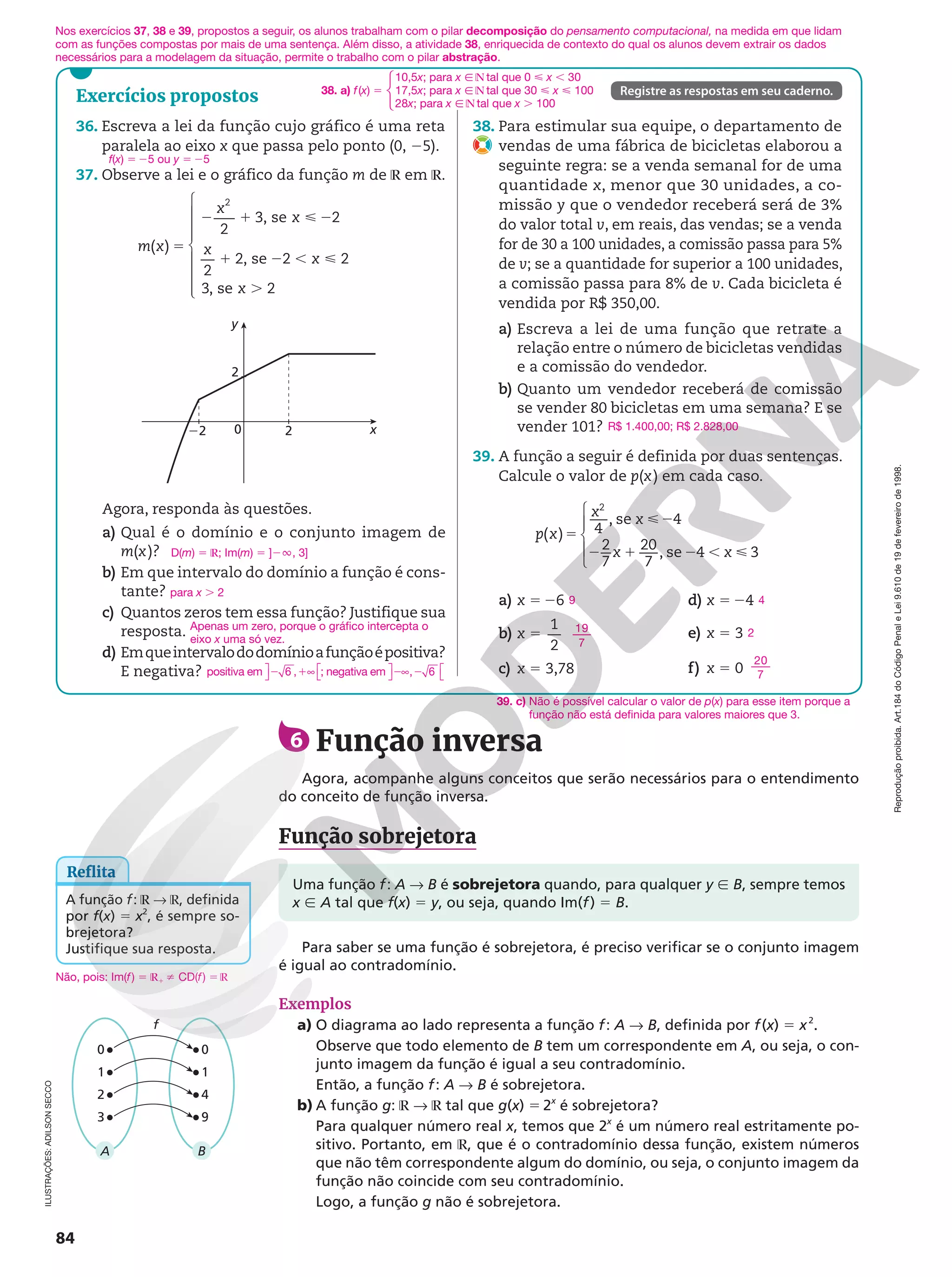 Reprodução
proibida.
Art.184
do
Código
Penal
e
Lei
9.610
de
19
de
fevereiro
de
1998.
84
Exercícios propostos Registre as respostas em seu caderno.
ILUSTRAÇÕES:
ADILSON
SECCO
Para saber se uma função é sobrejetora, é preciso verificar se o conjunto imagem
é igual ao contradomínio.
Exemplos
a) O diagrama ao lado representa a função f: A  B, definida por f(x) 5 x2
.
Observe que todo elemento de B tem um correspondente em A, ou seja, o con-
junto imagem da função é igual a seu contradomínio.
Então, a função f: A  B é sobrejetora.
b) A função g: ℝ  ℝ tal que g(x) 5 2x
é sobrejetora?
Para qualquer número real x, temos que 2x
é um número real estritamente po-
sitivo. Portanto, em ℝ, que é o contradomínio dessa função, existem números
que não têm correspondente algum do domínio, ou seja, o conjunto imagem da
função não coincide com seu contradomínio.
Logo, a função g não é sobrejetora.
f
B
A
9
4
1
0
0
2
3
1
6 Função inversa
Agora, acompanhe alguns conceitos que serão necessários para o entendimento
do conceito de função inversa.
Função sobrejetora
38. Para estimular sua equipe, o departamento de
vendas de uma fábrica de bicicletas elaborou a
seguinte regra: se a venda semanal for de uma
quantidade x, menor que 30 unidades, a co-
missão y que o vendedor receberá será de 3%
do valor total v, em reais, das vendas; se a venda
for de 30 a 100 unidades, a comissão passa para 5%
de v; se a quantidade for superior a 100 unidades,
a comissão passa para 8% de v. Cada bicicleta é
vendida por R$ 350,00.
a) Escreva a lei de uma função que retrate a
relação entre o número de bicicletas vendidas
e a comissão do vendedor.
b) Quanto um vendedor receberá de comissão
se vender 80 bicicletas em uma semana? E se
vender 101?
39. A função a seguir é definida por duas sentenças.
Calcule o valor de p(x) em cada caso.
( ) 4
, se 4
2
7
20
7
, se 4 3
2
5
2
2 1 2 , 





p x
x
x
x x
a) x 5 26
b) 5
1
2
x
c) x 5 3,78
d) x 5 24
e) x 5 3
f) x 5 0
R$ 1.400,00; R$ 2.828,00
9
19
7
39. c) Não é possível calcular o valor de p(x) para esse item porque a
função não está definida para valores maiores que 3.
4
2
20
7
36. Escreva a lei da função cujo gráfico é uma reta
paralela ao eixo x que passa pelo ponto (0, 25).
37. Observe a lei e o gráfico da função m de ℝ em ℝ.
5
2 1  2
1 2 , 
.
( )
2
3, se 2
2
2, se 2 2
3, se 2
2
m x
x
x
x
x
x









Agora, responda às questões.
a) Qual é o domínio e o conjunto imagem de
m(x)?
b) Em que intervalo do domínio a função é cons-
tante? para x . 2
c) Quantos zeros tem essa função? Justifique sua
resposta.
d) Emqueintervalododomínioafunçãoépositiva?
E negativa?
D(m) 5 ℝ; Im(m) 5 ]2Ü, 3]
Apenas um zero, porque o gráfico intercepta o
eixo x uma só vez.
positiva em 2 1
6 , ∞

 
; negativa em 2 2
∞

 

, 6
Reflita
A função f: ℝ  ℝ, definida
por f(x) 5 x2
, é sempre so-
brejetora?
Justifique sua resposta.
Uma função f: A  B é sobrejetora quando, para qualquer y Ñ B, sempre temos
x Ñ A tal que f(x) 5 y, ou seja, quando Im(f) 5 B.
y
2
2
0
22 x
f(x) 5 25 ou y 5 25
38. a) f(x) 5
10,5x; para x Ñ ℕ tal que 0  x , 30
17,5x; para x Ñ ℕ tal que 30  x  100
28x; para x Ñ ℕ tal que x . 100
Não, pois: Im(f) 5 ℝ1 i CD(f) 5 ℝ
Nos exercícios 37, 38 e 39, propostos a seguir, os alunos trabalham com o pilar decomposição do pensamento computacional, na medida em que lidam
com as funções compostas por mais de uma sentença. Além disso, a atividade 38, enriquecida de contexto do qual os alunos devem extrair os dados
necessários para a modelagem da situação, permite o trabalho com o pilar abstração.
 