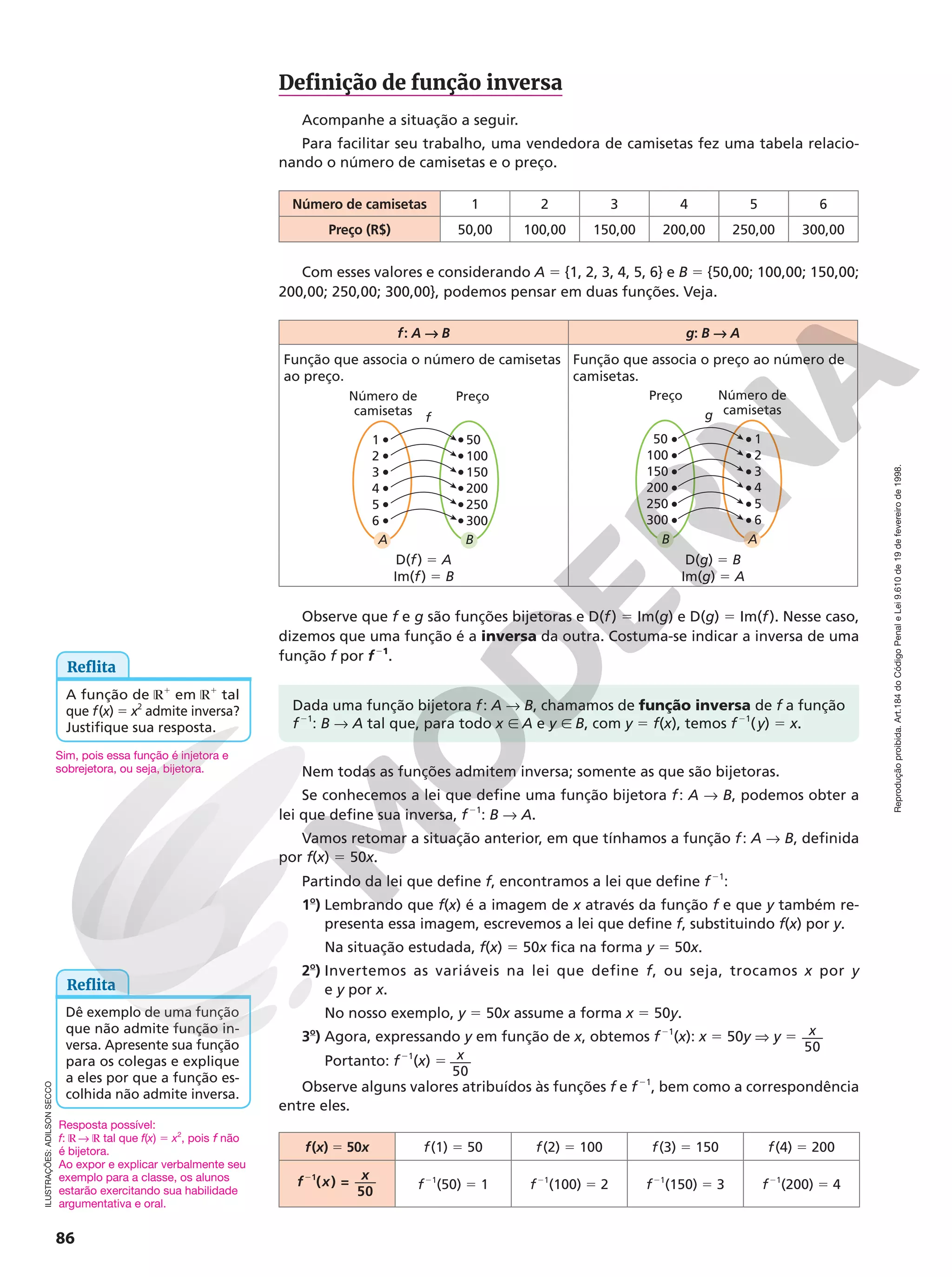 Reprodução
proibida.
Art.184
do
Código
Penal
e
Lei
9.610
de
19
de
fevereiro
de
1998.
86
ILUSTRAÇÕES:
ADILSON
SECCO
Definição de função inversa
Acompanhe a situação a seguir.
Para facilitar seu trabalho, uma vendedora de camisetas fez uma tabela relacio-
nando o número de camisetas e o preço.
Número de camisetas 1 2 3 4 5 6
Preço (R$) 50,00 100,00 150,00 200,00 250,00 300,00
Com esses valores e considerando A 5 {1, 2, 3, 4, 5, 6} e B 5 {50,00; 100,00; 150,00;
200,00; 250,00; 300,00}, podemos pensar em duas funções. Veja.
f: A  B g: B  A
Função que associa o número de camisetas
ao preço.
Função que associa o preço ao número de
camisetas.
f
B
A
1
4
6
3
2
5
300
250
150
100
200
50
Número de
camisetas
Preço Número de
camisetas
Preço
g
A
B
50
200
300
150
100
250
6
5
3
2
4
1
D(f) 5 A
Im(f) 5 B
D(g) 5 B
Im(g) 5 A
Observe que f e g são funções bijetoras e D(f) 5 Im(g) e D(g) 5 Im(f). Nesse caso,
dizemos que uma função é a inversa da outra. Costuma-se indicar a inversa de uma
função f por f21
.
Nem todas as funções admitem inversa; somente as que são bijetoras.
Se conhecemos a lei que define uma função bijetora f: A  B, podemos obter a
lei que define sua inversa, f21
: B  A.
Vamos retomar a situação anterior, em que tínhamos a função f: A  B, definida
por f(x) 5 50x.
Partindo da lei que define f, encontramos a lei que define f21
:
1o
) Lembrando que f(x) é a imagem de x através da função f e que y também re-
presenta essa imagem, escrevemos a lei que define f, substituindo f(x) por y.
Na situação estudada, f(x) 5 50x fica na forma y 5 50x.
2o
) Invertemos as variáveis na lei que define f, ou seja, trocamos x por y
e y por x.
No nosso exemplo, y 5 50x assume a forma x 5 50y.
3o
) Agora, expressando y em função de x, obtemos f21
(x): x 5 50y V y 5
50
x
Portanto: f21
(x) 5
50
x
Observe alguns valores atribuídos às funções f e f21
, bem como a correspondência
entre eles.
f(x) 5 50x f(1) 5 50 f(2) 5 100 f(3) 5 150 f(4) 5 200
f x x
( ) =
50
1
2
2
f21
(50) 5 1 f21
(100) 5 2 f21
(150) 5 3 f21
(200) 5 4
Reflita
Dê exemplo de uma função
que não admite função in-
versa. Apresente sua função
para os colegas e explique
a eles por que a função es-
colhida não admite inversa.
Reflita
A função de ℝ1
em ℝ1
tal
que f(x) 5 x2
admite inversa?
Justifique sua resposta.
Dada uma função bijetora f: A  B, chamamos de função inversa de f a função
f21
: B  A tal que, para todo x Ñ A e y Ñ B, com y 5 f(x), temos f21
(y) 5 x.
Sim, pois essa função é injetora e
sobrejetora, ou seja, bijetora.
Resposta possível:
f: ℝ  ℝ tal que f(x) 5 x2
, pois f não
é bijetora.
Ao expor e explicar verbalmente seu
exemplo para a classe, os alunos
estarão exercitando sua habilidade
argumentativa e oral.
 