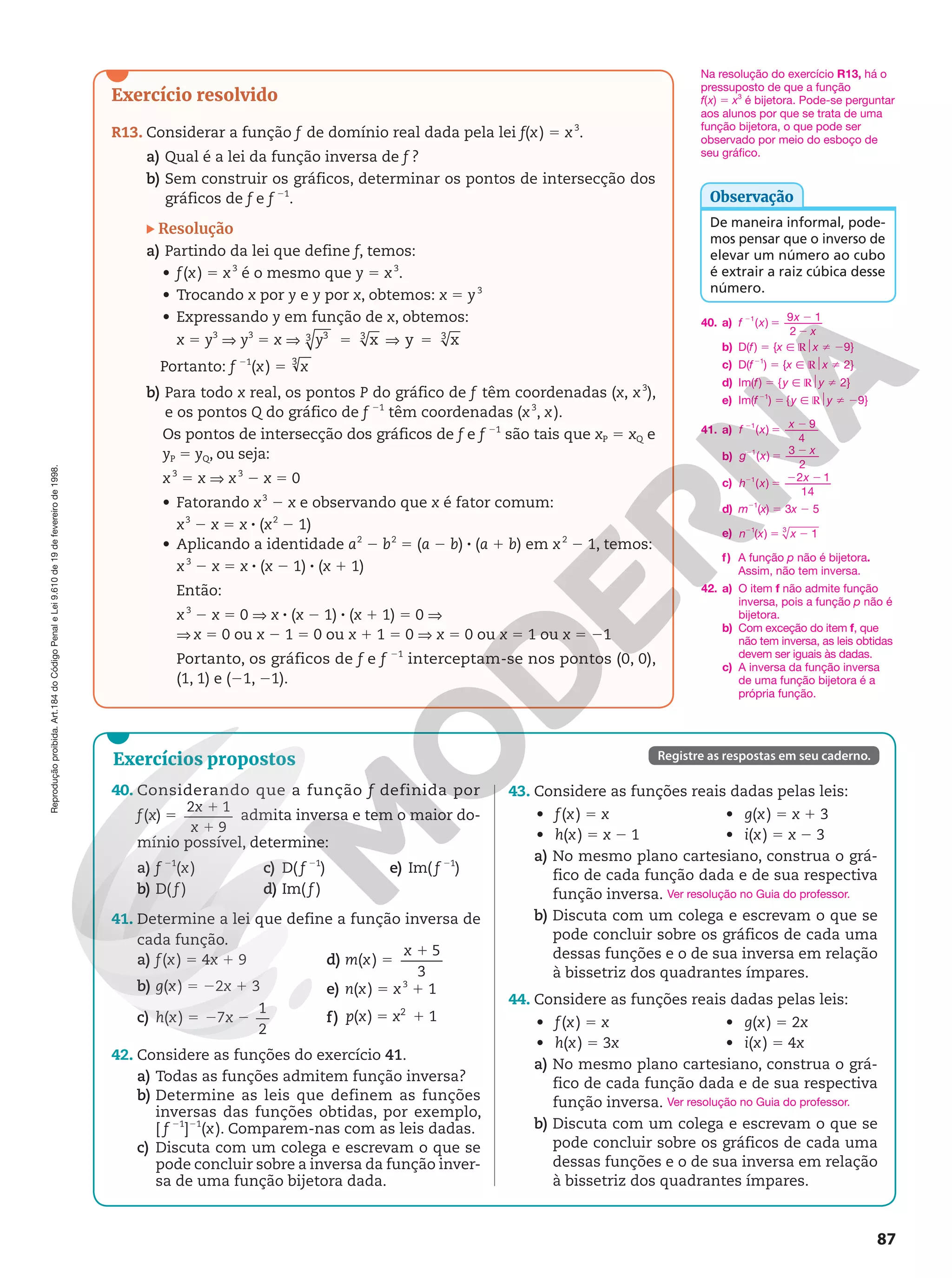 Reprodução
proibida.
Art.184
do
Código
Penal
e
Lei
9.610
de
19
de
fevereiro
de
1998.
87
Exercício resolvido
R13. Considerar a função f de domínio real dada pela lei f(x) 5 x3
.
a) Qual é a lei da função inversa de f ?
b) Sem construir os gráficos, determinar os pontos de intersecção dos
gráficos de f e f 21
.
Resolução
a) Partindo da lei que define f, temos:
• f(x) 5 x3
é o mesmo que y 5 x3
.
• Trocando x por y e y por x, obtemos: x 5 y3
• Expressando y em função de x, obtemos:
x 5 y3
V y3
5 x V = V =
x y x
3
3 3 3
y
Portanto: f 21
(x) 5 3
x
b) Para todo x real, os pontos P do gráfico de f têm coordenadas (x, x3
),
e os pontos Q do gráfico de f 21
têm coordenadas (x3
, x).
Os pontos de intersecção dos gráficos de f e f 21
são tais que xP 5 xQ e
yP 5 yQ, ou seja:
x3
5 x V x3
2 x 5 0
• Fatorando x3
2 x e observando que x é fator comum:
x3
2 x = x 8 (x2
2 1)
• Aplicando a identidade a2
2 b2
5 (a 2 b) 8 (a 1 b) em x2
2 1, temos:
x3
2 x 5 x 8 (x 2 1) 8 (x 1 1)
Então:
x3
2 x 5 0 V x 8 (x 2 1) 8 (x 1 1) 5 0 V
V x 5 0 ou x 2 1 = 0 ou x 1 1 = 0 V x = 0 ou x = 1 ou x = 21
Portanto, os gráficos de f e f 21
interceptam-se nos pontos (0, 0),
(1, 1) e (21, 21).
Exercícios propostos Registre as respostas em seu caderno.
40. Considerando que a função f definida por
f(x) 5
1
1
2 1
9
x
x
admita inversa e tem o maior do-
mínio possível, determine:
a) f 21
(x)
b) D( f )
c) D( f 21
)
d) Im( f )
e) Im( f 21
)
41. Determine a lei que define a função inversa de
cada função.
a) f(x) 5 4x 1 9
b) g(x) 5 22x 1 3
c) h(x) 5 2 2
7
1
2
x
d) m(x) 5
1 5
3
x
e) n(x) 5 x3
1 1
f) ( ) 1
2
5 1
p x x
42. Considere as funções do exercício 41.
a) Todas as funções admitem função inversa?
b) Determine as leis que definem as funções
inversas das funções obtidas, por exemplo,
[ f 21
]21
(x). Comparem-nas com as leis dadas.
c) Discuta com um colega e escrevam o que se
pode concluir sobre a inversa da função inver-
sa de uma função bijetora dada.
43. Considere as funções reais dadas pelas leis:
• f(x) = x
• h(x) 5 x 2 1
• g(x) = x 1 3
• i(x) 5 x 2 3
a) No mesmo plano cartesiano, construa o grá-
fico de cada função dada e de sua respectiva
função inversa.
b) Discuta com um colega e escrevam o que se
pode concluir sobre os gráficos de cada uma
dessas funções e o de sua inversa em relação
à bissetriz dos quadrantes ímpares.
44. Considere as funções reais dadas pelas leis:
• f(x) 5 x
• h(x) = 3x
• g(x) = 2x
• i(x) = 4x
a) No mesmo plano cartesiano, construa o grá-
fico de cada função dada e de sua respectiva
função inversa.
b) Discuta com um colega e escrevam o que se
pode concluir sobre os gráficos de cada uma
dessas funções e o de sua inversa em relação
à bissetriz dos quadrantes ímpares.
Ver resolução no Guia do professor.
Ver resolução no Guia do professor.
De maneira informal, pode-
mos pensar que o inverso de
elevar um número ao cubo
é extrair a raiz cúbica desse
número.
Observação
42. a) O item f não admite função
inversa, pois a função p não é
bijetora.
b) Com exceção do item f, que
não tem inversa, as leis obtidas
devem ser iguais às dadas.
c) A inversa da função inversa
de uma função bijetora é a
própria função.
40. a) f x
x
x
2
5
2
2
1 9
2
( )
1
b) D(f) 5 {x Ñ ℝ$x i 29}
c) D(f21
) 5 {x Ñ ℝ$x i 2}
d) Im(f) 5 {y Ñ ℝ$y i 2}
e) Im(f21
) 5 {y Ñ ℝ$y i 29}
41. a) f x
x
2
5
2
1 9
4
( )
b) g x
x
2
5
2
1
2
( )
3
c) h x
x
2
5
2 2
1 2 1
14
( )
d) m21
(x) 5 3x 2 5
e) n x x
2
5 2
1 3
( ) 1
f) A função p não é bijetora.
Assim, não tem inversa.
Na resolução do exercício R13, há o
pressuposto de que a função
f(x) 5 x3
é bijetora. Pode-se perguntar
aos alunos por que se trata de uma
função bijetora, o que pode ser
observado por meio do esboço de
seu gráfico.
 