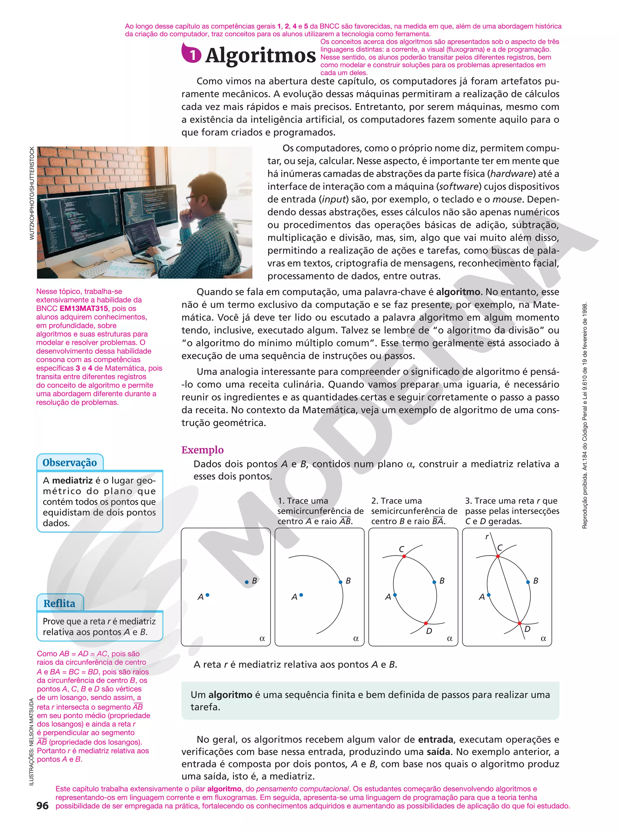 Reprodução
proibida.
Art.184
do
Código
Penal
e
Lei
9.610
de
19
de
fevereiro
de
1998.
96
1 Algoritmos
Como vimos na abertura deste capítulo, os computadores já foram artefatos pu-
ramente mecânicos. A evolução dessas máquinas permitiram a realização de cálculos
cada vez mais rápidos e mais precisos. Entretanto, por serem máquinas, mesmo com
a existência da inteligência artificial, os computadores fazem somente aquilo para o
que foram criados e programados.
Os computadores, como o próprio nome diz, permitem compu-
tar, ou seja, calcular. Nesse aspecto, é importante ter em mente que
há inúmeras camadas de abstrações da parte física (hardware) até a
interface de interação com a máquina (software) cujos dispositivos
de entrada (input) são, por exemplo, o teclado e o mouse. Depen-
dendo dessas abstrações, esses cálculos não são apenas numéricos
ou procedimentos das operações básicas de adição, subtração,
multiplicação e divisão, mas, sim, algo que vai muito além disso,
permitindo a realização de ações e tarefas, como buscas de pala-
vras em textos, criptografia de mensagens, reconhecimento facial,
processamento de dados, entre outras.
Quando se fala em computação, uma palavra-chave é algoritmo. No entanto, esse
não é um termo exclusivo da computação e se faz presente, por exemplo, na Mate-
mática. Você já deve ter lido ou escutado a palavra algoritmo em algum momento
tendo, inclusive, executado algum. Talvez se lembre de “o algoritmo da divisão” ou
“o algoritmo do mínimo múltiplo comum”. Esse termo geralmente está associado à
execução de uma sequência de instruções ou passos.
Uma analogia interessante para compreender o significado de algoritmo é pensá-
-lo como uma receita culinária. Quando vamos preparar uma iguaria, é necessário
reunir os ingredientes e as quantidades certas e seguir corretamente o passo a passo
da receita. No contexto da Matemática, veja um exemplo de algoritmo de uma cons-
trução geométrica.
Exemplo
Dados dois pontos A e B, contidos num plano a, construir a mediatriz relativa a
esses dois pontos.
A
B
D
a
C
3. Trace uma reta r que
passe pelas intersecções
C e D geradas.
r
A
B
D
a
C
2. Trace uma
semicircunferência de
centro B e raio BA.
A
B
a
1. Trace uma
semicircunferência de
centro A e raio AB.
A
B
a
A reta r é mediatriz relativa aos pontos A e B.
Um algoritmo é uma sequência finita e bem definida de passos para realizar uma
tarefa.
No geral, os algoritmos recebem algum valor de entrada, executam operações e
verificações com base nessa entrada, produzindo uma saída. No exemplo anterior, a
entrada é composta por dois pontos, A e B, com base nos quais o algoritmo produz
uma saída, isto é, a mediatriz.
Nesse tópico, trabalha-se
extensivamente a habilidade da
BNCC EM13MAT315, pois os
alunos adquirem conhecimentos,
em profundidade, sobre
algoritmos e suas estruturas para
modelar e resolver problemas. O
desenvolvimento dessa habilidade
consona com as competências
específicas 3 e 4 de Matemática, pois
transita entre diferentes registros
do conceito de algoritmo e permite
uma abordagem diferente durante a
resolução de problemas.
A mediatriz é o lugar geo-
métrico do plano que
contém todos os pontos que
equidistam de dois pontos
dados.
Observação
Reflita
Prove que a reta r é mediatriz
relativa aos pontos A e B.
ILUSTRAÇÕES:
NELSON
MATSUDA
WUTZKOHPHOTO/SHUTTERSTOCK
Como AB = AD = AC, pois são
raios da circunferência de centro
A e BA = BC = BD, pois são raios
da circunferência de centro B, os
pontos A, C, B e D são vértices
de um losango, sendo assim, a
reta r intersecta o segmento AB
em seu ponto médio (propriedade
dos losangos) e ainda a reta r
é perpendicular ao segmento
AB (propriedade dos losangos).
Portanto r é mediatriz relativa aos
pontos A e B.
Ao longo desse capítulo as competências gerais 1, 2, 4 e 5 da BNCC são favorecidas, na medida em que, além de uma abordagem histórica
da criação do computador, traz conceitos para os alunos utilizarem a tecnologia como ferramenta.
Os conceitos acerca dos algoritmos são apresentados sob o aspecto de três
linguagens distintas: a corrente, a visual (fluxograma) e a de programação.
Nesse sentido, os alunos poderão transitar pelos diferentes registros, bem
como modelar e construir soluções para os problemas apresentados em
cada um deles.
Este capítulo trabalha extensivamente o pilar algoritmo, do pensamento computacional. Os estudantes começarão desenvolvendo algoritmos e
representando-os em linguagem corrente e em fluxogramas. Em seguida, apresenta-se uma linguagem de programação para que a teoria tenha
possibilidade de ser empregada na prática, fortalecendo os conhecimentos adquiridos e aumentando as possibilidades de aplicação do que foi estudado.
 