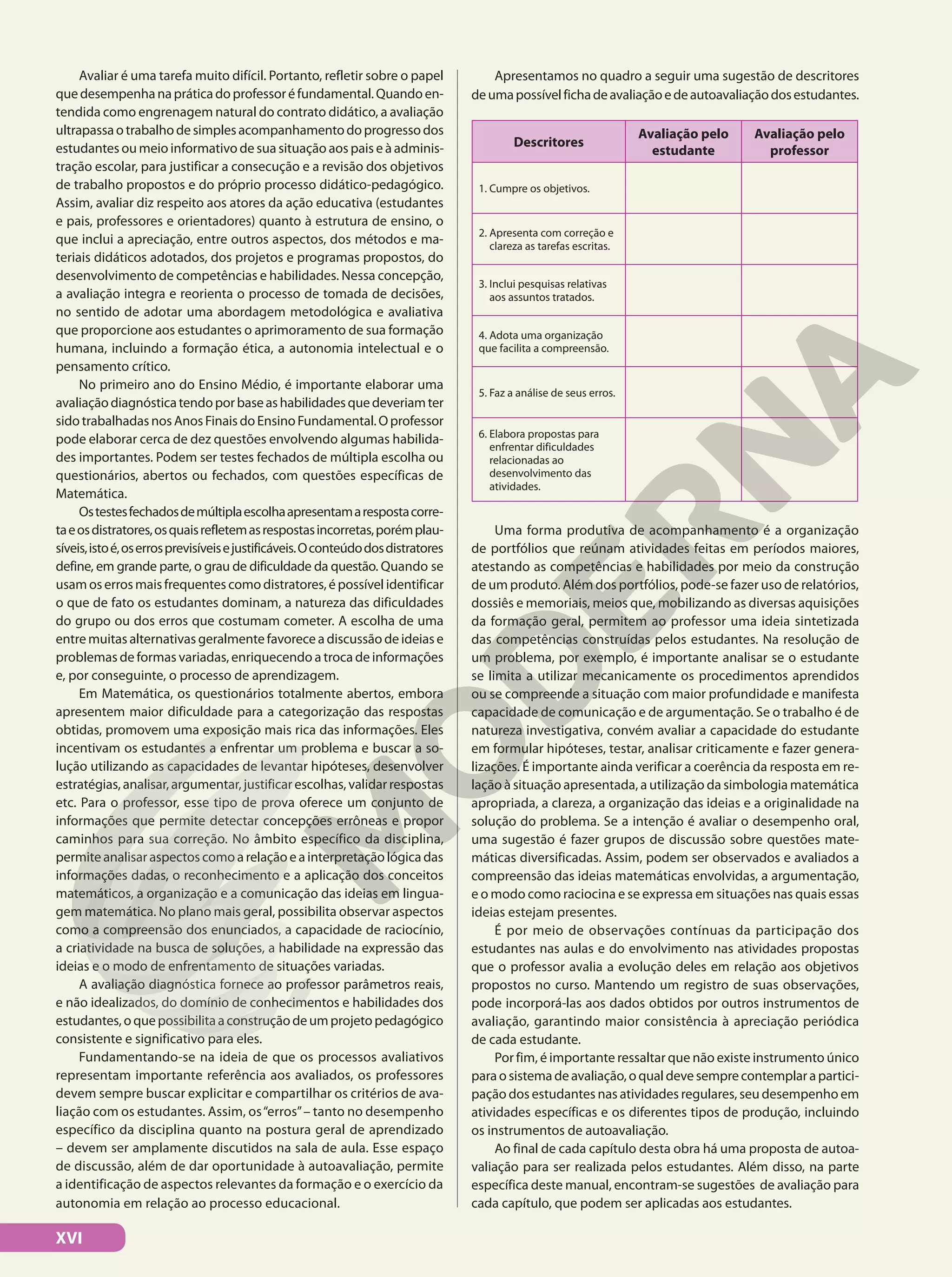Avaliar é uma tarefa muito difícil. Portanto, refletir sobre o papel
quedesempenhanapráticadoprofessoréfundamental.Quandoen-
tendida como engrenagem natural do contrato didático, a avaliação
ultrapassaotrabalhodesimplesacompanhamentodoprogressodos
estudantes ou meio informativo de sua situação aos pais e à adminis-
tração escolar, para justificar a consecução e a revisão dos objetivos
de trabalho propostos e do próprio processo didático-pedagógico.
Assim, avaliar diz respeito aos atores da ação educativa (estudantes
e pais, professores e orientadores) quanto à estrutura de ensino, o
que inclui a apreciação, entre outros aspectos, dos métodos e ma-
teriais didáticos adotados, dos projetos e programas propostos, do
desenvolvimento de competências e habilidades. Nessa concepção,
a avaliação integra e reorienta o processo de tomada de decisões,
no sentido de adotar uma abordagem metodológica e avaliativa
que proporcione aos estudantes o aprimoramento de sua formação
humana, incluindo a formação ética, a autonomia intelectual e o
pensamento crítico.
No primeiro ano do Ensino Médio, é importante elaborar uma
avaliaçãodiagnósticatendoporbaseashabilidadesquedeveriamter
sidotrabalhadasnosAnosFinaisdoEnsinoFundamental.Oprofessor
pode elaborar cerca de dez questões envolvendo algumas habilida-
des importantes. Podem ser testes fechados de múltipla escolha ou
questionários, abertos ou fechados, com questões específicas de
Matemática.
Ostestesfechadosdemúltiplaescolhaapresentamarespostacorre-
taeosdistratores,osquaisrefletemasrespostasincorretas,porémplau-
síveis,istoé,oserrosprevisíveisejustificáveis.Oconteúdodosdistratores
define, em grande parte, o grau de dificuldade da questão. Quando se
usamoserrosmaisfrequentescomodistratores,épossívelidentificar
o que de fato os estudantes dominam, a natureza das dificuldades
do grupo ou dos erros que costumam cometer. A escolha de uma
entre muitas alternativas geralmente favorece a discussão de ideias e
problemas de formas variadas, enriquecendo a troca de informações
e, por conseguinte, o processo de aprendizagem.
Em Matemática, os questionários totalmente abertos, embora
apresentem maior dificuldade para a categorização das respostas
obtidas, promovem uma exposição mais rica das informações. Eles
incentivam os estudantes a enfrentar um problema e buscar a so-
lução utilizando as capacidades de levantar hipóteses, desenvolver
estratégias, analisar, argumentar, justificar escolhas, validar respostas
etc. Para o professor, esse tipo de prova oferece um conjunto de
informações que permite detectar concepções errôneas e propor
caminhos para sua correção. No âmbito específico da disciplina,
permiteanalisaraspectoscomoarelaçãoeainterpretaçãológicadas
informações dadas, o reconhecimento e a aplicação dos conceitos
matemáticos, a organização e a comunicação das ideias em lingua-
gem matemática. No plano mais geral, possibilita observar aspectos
como a compreensão dos enunciados, a capacidade de raciocínio,
a criatividade na busca de soluções, a habilidade na expressão das
ideias e o modo de enfrentamento de situações variadas.
A avaliação diagnóstica fornece ao professor parâmetros reais,
e não idealizados, do domínio de conhecimentos e habilidades dos
estudantes,oquepossibilitaaconstruçãodeumprojetopedagógico
consistente e significativo para eles.
Fundamentando-se na ideia de que os processos avaliativos
representam importante referência aos avaliados, os professores
devem sempre buscar explicitar e compartilhar os critérios de ava-
liação com os estudantes. Assim, os“erros”– tanto no desempenho
específico da disciplina quanto na postura geral de aprendizado
– devem ser amplamente discutidos na sala de aula. Esse espaço
de discussão, além de dar oportunidade à autoavaliação, permite
a identificação de aspectos relevantes da formação e o exercício da
autonomia em relação ao processo educacional.
Apresentamos no quadro a seguir uma sugestão de descritores
deumapossívelfichadeavaliaçãoedeautoavaliaçãodosestudantes.
Descritores
Avaliação pelo
estudante
Avaliação pelo
professor
1. Cumpre os objetivos.
2. Apresenta com correção e
clareza as tarefas escritas.
3. Inclui pesquisas relativas
aos assuntos tratados.
4. Adota uma organização
que facilita a compreensão.
5. Faz a análise de seus erros.
6. Elabora propostas para
enfrentar dificuldades
relacionadas ao
desenvolvimento das
atividades.
Uma forma produtiva de acompanhamento é a organização
de portfólios que reúnam atividades feitas em períodos maiores,
atestando as competências e habilidades por meio da construção
de um produto. Além dos portfólios, pode-se fazer uso de relatórios,
dossiês e memoriais, meios que, mobilizando as diversas aquisições
da formação geral, permitem ao professor uma ideia sintetizada
das competências construídas pelos estudantes. Na resolução de
um problema, por exemplo, é importante analisar se o estudante
se limita a utilizar mecanicamente os procedimentos aprendidos
ou se compreende a situação com maior profundidade e manifesta
capacidade de comunicação e de argumentação. Se o trabalho é de
natureza investigativa, convém avaliar a capacidade do estudante
em formular hipóteses, testar, analisar criticamente e fazer genera-
lizações. É importante ainda verificar a coerência da resposta em re-
lação à situação apresentada, a utilização da simbologia matemática
apropriada, a clareza, a organização das ideias e a originalidade na
solução do problema. Se a intenção é avaliar o desempenho oral,
uma sugestão é fazer grupos de discussão sobre questões mate-
máticas diversificadas. Assim, podem ser observados e avaliados a
compreensão das ideias matemáticas envolvidas, a argumentação,
e o modo como raciocina e se expressa em situações nas quais essas
ideias estejam presentes.
É por meio de observações contínuas da participação dos
estudantes nas aulas e do envolvimento nas atividades propostas
que o professor avalia a evolução deles em relação aos objetivos
propostos no curso. Mantendo um registro de suas observações,
pode incorporá-las aos dados obtidos por outros instrumentos de
avaliação, garantindo maior consistência à apreciação periódica
de cada estudante.
Por fim, é importante ressaltar que não existe instrumento único
paraosistemadeavaliação,oqualdevesemprecontemplarapartici-
pação dos estudantes nas atividades regulares, seu desempenho em
atividades específicas e os diferentes tipos de produção, incluindo
os instrumentos de autoavaliação.
Ao final de cada capítulo desta obra há uma proposta de autoa-
valiação para ser realizada pelos estudantes. Além disso, na parte
específica deste manual, encontram-se sugestões de avaliação para
cada capítulo, que podem ser aplicadas aos estudantes.
XVI
 
