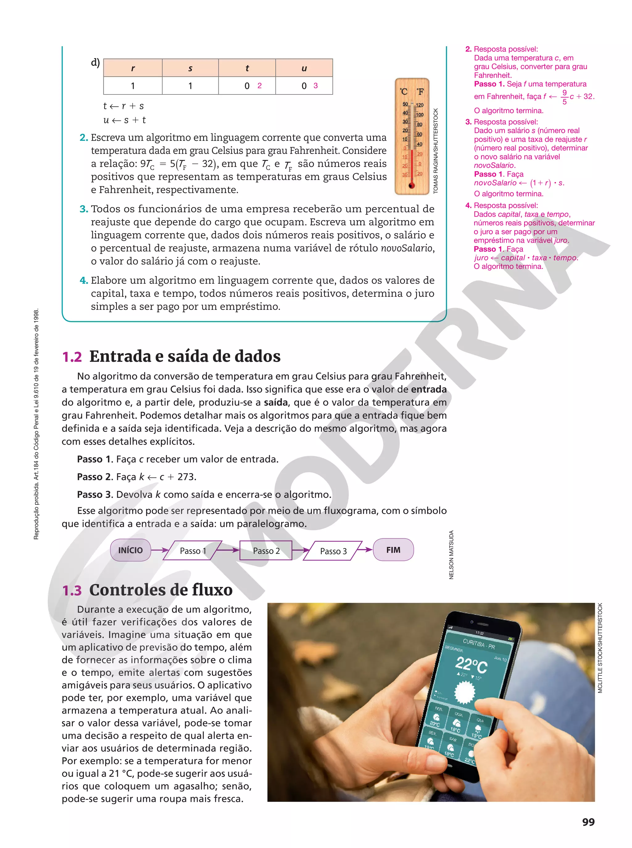 Reprodução
proibida.
Art.184
do
Código
Penal
e
Lei
9.610
de
19
de
fevereiro
de
1998.
99
1.2 Entrada e saída de dados
No algoritmo da conversão de temperatura em grau Celsius para grau Fahrenheit,
a temperatura em grau Celsius foi dada. Isso significa que esse era o valor de entrada
do algoritmo e, a partir dele, produziu-se a saída, que é o valor da temperatura em
grau Fahrenheit. Podemos detalhar mais os algoritmos para que a entrada fique bem
definida e a saída seja identificada. Veja a descrição do mesmo algoritmo, mas agora
com esses detalhes explícitos.
Passo 1. Faça c receber um valor de entrada.
Passo 2. Faça k ! c 1 273.
Passo 3. Devolva k como saída e encerra-se o algoritmo.
Esse algoritmo pode ser representado por meio de um fluxograma, com o símbolo
que identifica a entrada e a saída: um paralelogramo.
INÍCIO Passo 1 Passo 2 Passo 3 FIM
1.3 Controles de fluxo
Durante a execução de um algoritmo,
é útil fazer verificações dos valores de
variáveis. Imagine uma situação em que
um aplicativo de previsão do tempo, além
de fornecer as informações sobre o clima
e o tempo, emite alertas com sugestões
amigáveis para seus usuários. O aplicativo
pode ter, por exemplo, uma variável que
armazena a temperatura atual. Ao anali-
sar o valor dessa variável, pode-se tomar
uma decisão a respeito de qual alerta en-
viar aos usuários de determinada região.
Por exemplo: se a temperatura for menor
ou igual a 21 °C, pode-se sugerir aos usuá-
rios que coloquem um agasalho; senão,
pode-se sugerir uma roupa mais fresca.
2. Resposta possível:
Dada uma temperatura c, em
grau Celsius, converter para grau
Fahrenheit.
Passo 1. Seja f uma temperatura
em Fahrenheit, faça f c
% 1
9
5
32.
O algoritmo termina.
4. Resposta possível:
Dados capital, taxa e tempo,
números reais positivos, determinar
o juro a ser pago por um
empréstimo na variável juro.
Passo 1. Faça
juro capital taxa tempo
% 8 8 .
O algoritmo termina.
3. Resposta possível:
Dado um salário s (número real
positivo) e uma taxa de reajuste r
(número real positivo), determinar
o novo salário na variável
novoSalario.
Passo 1. Faça
novoSalario r s
% 1 8
( )
1 .
O algoritmo termina.
d)
r s t u
1 1 0 0
2 3
t ! r 1 s
u ! s 1 t
2. Escreva um algoritmo em linguagem corrente que converta uma
temperatura dada em grau Celsius para grau Fahrenheit. Considere
a relação: ( )
5 2
9 5 32
C F
T T , em que C
T e F
T são números reais
positivos que representam as temperaturas em graus Celsius
e Fahrenheit, respectivamente.
3. Todos os funcionários de uma empresa receberão um percentual de
reajuste que depende do cargo que ocupam. Escreva um algoritmo em
linguagem corrente que, dados dois números reais positivos, o salário e
o percentual de reajuste, armazena numa variável de rótulo novoSalario,
o valor do salário já com o reajuste.
4. Elabore um algoritmo em linguagem corrente que, dados os valores de
capital, taxa e tempo, todos números reais positivos, determina o juro
simples a ser pago por um empréstimo.
TOMAS
RAGINA/SHUTTERSTOCK
MCLITTLE
STOCK/SHUTTERSTOCK
NELSON
MATSUDA
 