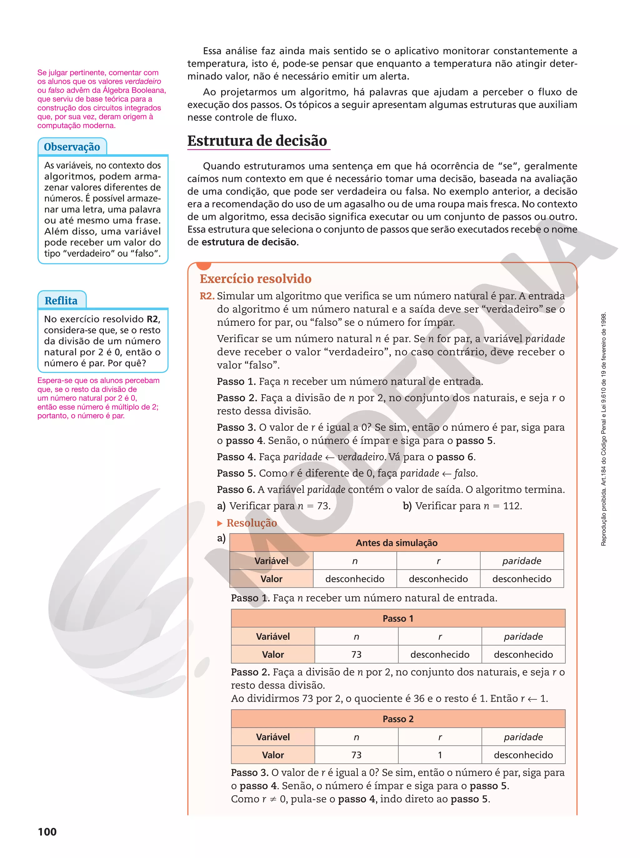Reprodução
proibida.
Art.184
do
Código
Penal
e
Lei
9.610
de
19
de
fevereiro
de
1998.
100
Essa análise faz ainda mais sentido se o aplicativo monitorar constantemente a
temperatura, isto é, pode-se pensar que enquanto a temperatura não atingir deter-
minado valor, não é necessário emitir um alerta.
Ao projetarmos um algoritmo, há palavras que ajudam a perceber o fluxo de
execução dos passos. Os tópicos a seguir apresentam algumas estruturas que auxiliam
nesse controle de fluxo.
Estrutura de decisão
Quando estruturamos uma sentença em que há ocorrência de “se”, geralmente
caímos num contexto em que é necessário tomar uma decisão, baseada na avaliação
de uma condição, que pode ser verdadeira ou falsa. No exemplo anterior, a decisão
era a recomendação do uso de um agasalho ou de uma roupa mais fresca. No contexto
de um algoritmo, essa decisão significa executar ou um conjunto de passos ou outro.
Essa estrutura que seleciona o conjunto de passos que serão executados recebe o nome
de estrutura de decisão.
Exercício resolvido
R2. Simular um algoritmo que verifica se um número natural é par. A entrada
do algoritmo é um número natural e a saída deve ser “verdadeiro” se o
número for par, ou “falso” se o número for ímpar.
Verificar se um número natural n é par. Se n for par, a variável paridade
deve receber o valor “verdadeiro”, no caso contrário, deve receber o
valor “falso”.
Passo 1. Faça n receber um número natural de entrada.
Passo 2. Faça a divisão de n por 2, no conjunto dos naturais, e seja r o
resto dessa divisão.
Passo 3. O valor de r é igual a 0? Se sim, então o número é par, siga para
o passo 4. Senão, o número é ímpar e siga para o passo 5.
Passo 4. Faça paridade ! verdadeiro. Vá para o passo 6.
Passo 5. Como r é diferente de 0, faça paridade ! falso.
Passo 6. A variável paridade contém o valor de saída. O algoritmo termina.
a) Verificar para n 5 73. b) Verificar para n 5 112.
Resolução
a) Antes da simulação
Variável n r paridade
Valor desconhecido desconhecido desconhecido
Passo 1. Faça n receber um número natural de entrada.
Passo 1
Variável n r paridade
Valor 73 desconhecido desconhecido
Passo 2. Faça a divisão de n por 2, no conjunto dos naturais, e seja r o
resto dessa divisão.
Ao dividirmos 73 por 2, o quociente é 36 e o resto é 1. Então r ! 1.
Passo 2
Variável n r paridade
Valor 73 1 desconhecido
Passo 3. O valor de r é igual a 0? Se sim, então o número é par, siga para
o passo 4. Senão, o número é ímpar e siga para o passo 5.
Como r i 0, pula-se o passo 4, indo direto ao passo 5.
As variáveis, no contexto dos
algoritmos, podem arma-
zenar valores diferentes de
números. É possível armaze-
nar uma letra, uma palavra
ou até mesmo uma frase.
Além disso, uma variável
pode receber um valor do
tipo “verdadeiro” ou “falso”.
Observação
Se julgar pertinente, comentar com
os alunos que os valores verdadeiro
ou falso advêm da Álgebra Booleana,
que serviu de base teórica para a
construção dos circuitos integrados
que, por sua vez, deram origem à
computação moderna.
Reflita
No exercício resolvido R2,
considera-se que, se o resto
da divisão de um número
natural por 2 é 0, então o
número é par. Por quê?
Espera-se que os alunos percebam
que, se o resto da divisão de
um número natural por 2 é 0,
então esse número é múltiplo de 2;
portanto, o número é par.
 