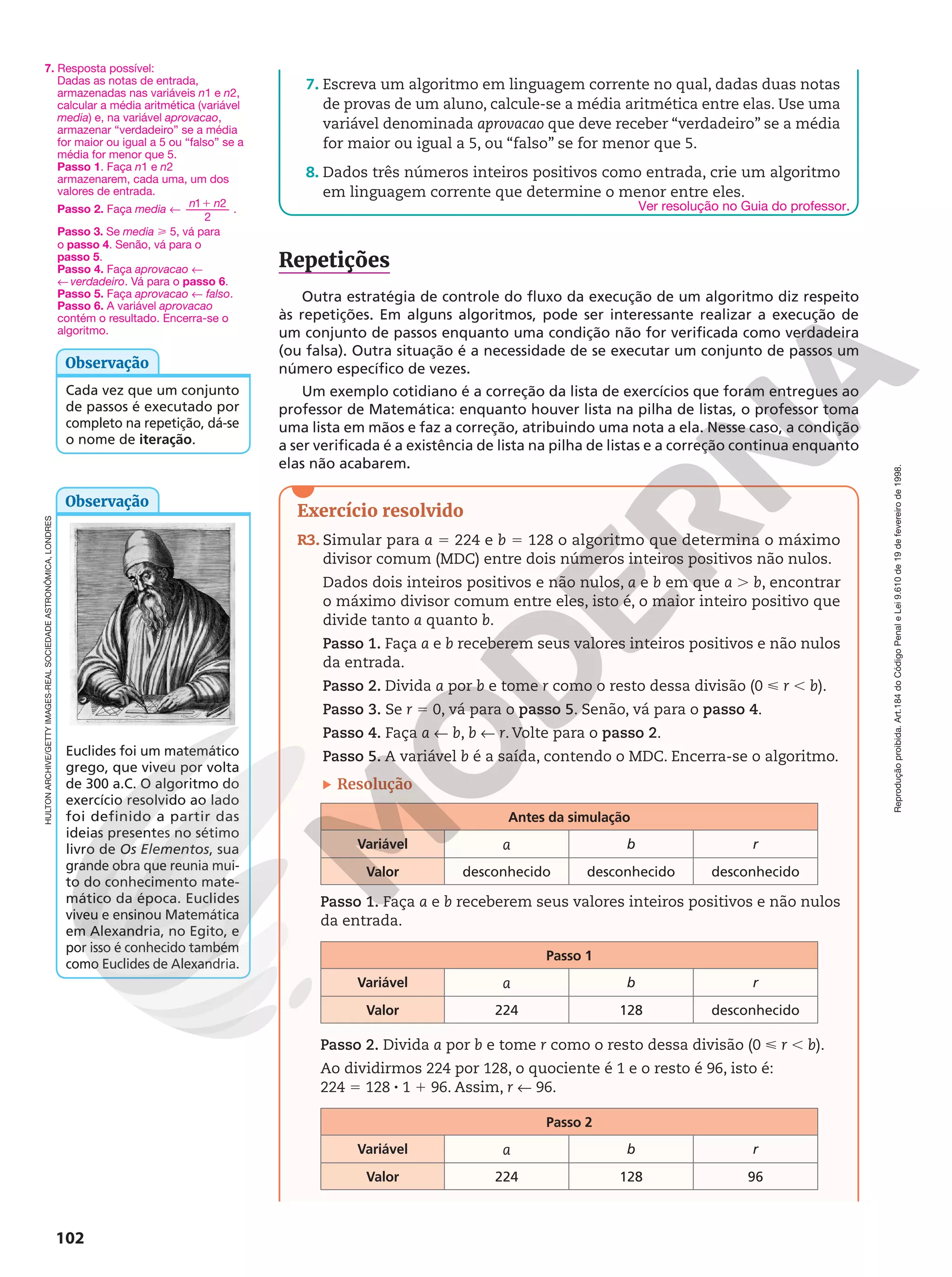 Reprodução
proibida.
Art.184
do
Código
Penal
e
Lei
9.610
de
19
de
fevereiro
de
1998.
102
7. Escreva um algoritmo em linguagem corrente no qual, dadas duas notas
de provas de um aluno, calcule-se a média aritmética entre elas. Use uma
variável denominada aprovacao que deve receber “verdadeiro” se a média
for maior ou igual a 5, ou “falso” se for menor que 5.
8. Dados três números inteiros positivos como entrada, crie um algoritmo
em linguagem corrente que determine o menor entre eles.
Repetições
Outra estratégia de controle do fluxo da execução de um algoritmo diz respeito
às repetições. Em alguns algoritmos, pode ser interessante realizar a execução de
um conjunto de passos enquanto uma condição não for verificada como verdadeira
(ou falsa). Outra situação é a necessidade de se executar um conjunto de passos um
número específico de vezes.
Um exemplo cotidiano é a correção da lista de exercícios que foram entregues ao
professor de Matemática: enquanto houver lista na pilha de listas, o professor toma
uma lista em mãos e faz a correção, atribuindo uma nota a ela. Nesse caso, a condição
a ser verificada é a existência de lista na pilha de listas e a correção continua enquanto
elas não acabarem.
Exercício resolvido
R3. Simular para a 5 224 e b 5 128 o algoritmo que determina o máximo
divisor comum (MDC) entre dois números inteiros positivos não nulos.
Dados dois inteiros positivos e não nulos, a e b em que a . b, encontrar
o máximo divisor comum entre eles, isto é, o maior inteiro positivo que
divide tanto a quanto b.
Passo 1. Faça a e b receberem seus valores inteiros positivos e não nulos
da entrada.
Passo 2. Divida a por b e tome r como o resto dessa divisão (0  r , b).
Passo 3. Se r 5 0, vá para o passo 5. Senão, vá para o passo 4.
Passo 4. Faça a ! b, b ! r. Volte para o passo 2.
Passo 5. A variável b é a saída, contendo o MDC. Encerra-se o algoritmo.
Resolução
Antes da simulação
Variável a b r
Valor desconhecido desconhecido desconhecido
Passo 1. Faça a e b receberem seus valores inteiros positivos e não nulos
da entrada.
Passo 1
Variável a b r
Valor 224 128 desconhecido
Passo 2. Divida a por b e tome r como o resto dessa divisão (0  r , b).
Ao dividirmos 224 por 128, o quociente é 1 e o resto é 96, isto é:
224 5 128 8 1 1 96. Assim, r ! 96.
Passo 2
Variável a b r
Valor 224 128 96
7. Resposta possível:
Dadas as notas de entrada,
armazenadas nas variáveis n1 e n2,
calcular a média aritmética (variável
media) e, na variável aprovacao,
armazenar “verdadeiro” se a média
for maior ou igual a 5 ou “falso” se a
média for menor que 5.
Passo 1. Faça n1 e n2
armazenarem, cada uma, um dos
valores de entrada.
Passo 2. Faça media !
1
n n
1 2
2
.
Passo 3. Se media  5, vá para
o passo 4. Senão, vá para o
passo 5.
Passo 4. Faça aprovacao !
! verdadeiro. Vá para o passo 6.
Passo 5. Faça aprovacao ! falso.
Passo 6. A variável aprovacao
contém o resultado. Encerra-se o
algoritmo.
Cada vez que um conjunto
de passos é executado por
completo na repetição, dá-se
o nome de iteração.
Observação
Euclides foi um matemático
grego, que viveu por volta
de 300 a.C. O algoritmo do
exercício resolvido ao lado
foi definido a partir das
ideias presentes no sétimo
livro de Os Elementos, sua
grande obra que reunia mui-
to do conhecimento mate-
mático da época. Euclides
viveu e ensinou Matemática
em Alexandria, no Egito, e
por isso é conhecido também
como Euclides de Alexandria.
Observação
HULTON
ARCHIVE/GETTY
IMAGES-REAL
SOCIEDADE
ASTRONÔMICA,
LONDRES
Ver resolução no Guia do professor.
 