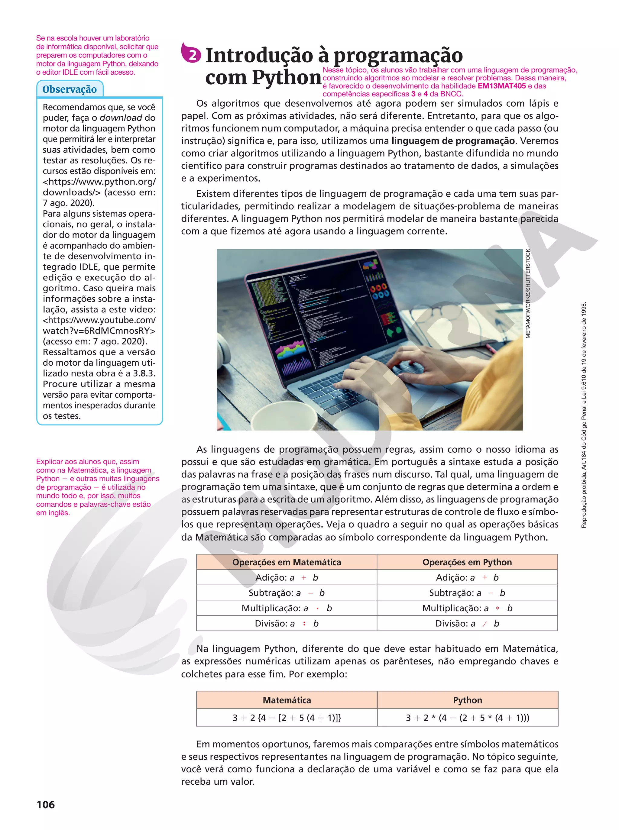 Reprodução
proibida.
Art.184
do
Código
Penal
e
Lei
9.610
de
19
de
fevereiro
de
1998.
106
2 Introdução à programação
com Python
Os algoritmos que desenvolvemos até agora podem ser simulados com lápis e
papel. Com as próximas atividades, não será diferente. Entretanto, para que os algo-
ritmos funcionem num computador, a máquina precisa entender o que cada passo (ou
instrução) significa e, para isso, utilizamos uma linguagem de programação. Veremos
como criar algoritmos utilizando a linguagem Python, bastante difundida no mundo
científico para construir programas destinados ao tratamento de dados, a simulações
e a experimentos.
Existem diferentes tipos de linguagem de programação e cada uma tem suas par-
ticularidades, permitindo realizar a modelagem de situações-problema de maneiras
diferentes. A linguagem Python nos permitirá modelar de maneira bastante parecida
com a que fizemos até agora usando a linguagem corrente.
As linguagens de programação possuem regras, assim como o nosso idioma as
possui e que são estudadas em gramática. Em português a sintaxe estuda a posição
das palavras na frase e a posição das frases num discurso. Tal qual, uma linguagem de
programação tem uma sintaxe, que é um conjunto de regras que determina a ordem e
as estruturas para a escrita de um algoritmo. Além disso, as linguagens de programação
possuem palavras reservadas para representar estruturas de controle de fluxo e símbo-
los que representam operações. Veja o quadro a seguir no qual as operações básicas
da Matemática são comparadas ao símbolo correspondente da linguagem Python.
Operações em Matemática Operações em Python
Adição: a b Adição: a b
Subtração: a b Subtração: a b
Multiplicação: a b Multiplicação: a b
Divisão: a b Divisão: a b
Na linguagem Python, diferente do que deve estar habituado em Matemática,
as expressões numéricas utilizam apenas os parênteses, não empregando chaves e
colchetes para esse fim. Por exemplo:
Matemática Python
3 1 2 {4 2 [2 1 5 (4 1 1)]} 3 1 2 * (4 2 (2 1 5 * (4 1 1)))
Em momentos oportunos, faremos mais comparações entre símbolos matemáticos
e seus respectivos representantes na linguagem de programação. No tópico seguinte,
você verá como funciona a declaração de uma variável e como se faz para que ela
receba um valor.
METAMORWORKS/SHUTTERSTOCK
1 1
2 2
8 Ç
9 ⁄
Nesse tópico, os alunos vão trabalhar com uma linguagem de programação,
construindo algoritmos ao modelar e resolver problemas. Dessa maneira,
é favorecido o desenvolvimento da habilidade EM13MAT405 e das
competências específicas 3 e 4 da BNCC.
Recomendamos que, se você
puder, faça o download do
motor da linguagem Python
que permitirá ler e interpretar
suas atividades, bem como
testar as resoluções. Os re-
cursos estão disponíveis em:
https://www.python.org/
downloads/ (acesso em:
7 ago. 2020).
Para alguns sistemas opera-
cionais, no geral, o instala-
dor do motor da linguagem
é acompanhado do ambien-
te de desenvolvimento in-
tegrado IDLE, que permite
edição e execução do al-
goritmo. Caso queira mais
informações sobre a insta-
lação, assista a este vídeo:
https://www.youtube.com/
watch?v=6RdMCmnosRY
(acesso em: 7 ago. 2020).
Ressaltamos que a versão
do motor da linguagem uti-
lizado nesta obra é a 3.8.3.
Procure utilizar a mesma
versão para evitar comporta-
mentos inesperados durante
os testes.
Observação
Se na escola houver um laboratório
de informática disponível, solicitar que
preparem os computadores com o
motor da linguagem Python, deixando
o editor IDLE com fácil acesso.
Explicar aos alunos que, assim
como na Matemática, a linguagem
Python 2 e outras muitas linguagens
de programação 2 é utilizada no
mundo todo e, por isso, muitos
comandos e palavras-chave estão
em inglês.
 