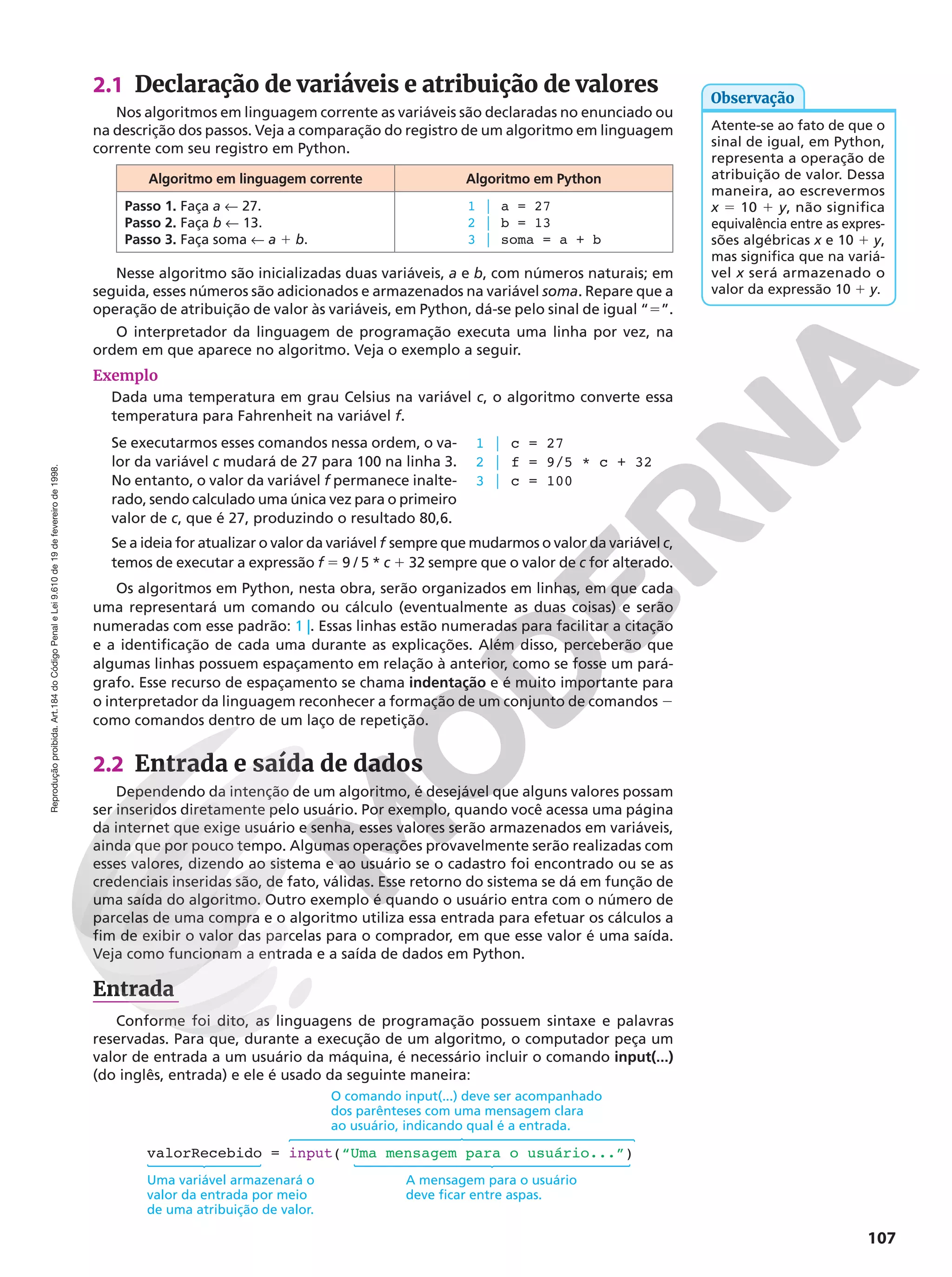 Reprodução
proibida.
Art.184
do
Código
Penal
e
Lei
9.610
de
19
de
fevereiro
de
1998.
107
2.1 Declaração de variáveis e atribuição de valores
Nos algoritmos em linguagem corrente as variáveis são declaradas no enunciado ou
na descrição dos passos. Veja a comparação do registro de um algoritmo em linguagem
corrente com seu registro em Python.
Algoritmo em linguagem corrente Algoritmo em Python
Passo 1. Faça a ! 27.
Passo 2. Faça b ! 13.
Passo 3. Faça soma ! a 1 b.
1 | a = 27
2 | b = 13
3 | soma = a + b
Nesse algoritmo são inicializadas duas variáveis, a e b, com números naturais; em
seguida, esses números são adicionados e armazenados na variável soma. Repare que a
operação de atribuição de valor às variáveis, em Python, dá-se pelo sinal de igual “5”.
O interpretador da linguagem de programação executa uma linha por vez, na
ordem em que aparece no algoritmo. Veja o exemplo a seguir.
Exemplo
Dada uma temperatura em grau Celsius na variável c, o algoritmo converte essa
temperatura para Fahrenheit na variável f.
Se executarmos esses comandos nessa ordem, o va-
lor da variável c mudará de 27 para 100 na linha 3.
No entanto, o valor da variável f permanece inalte-
rado, sendo calculado uma única vez para o primeiro
valor de c, que é 27, produzindo o resultado 80,6.
1 | c = 27
2 | f = 9/5 * c + 32
3 | c = 100
Se a ideia for atualizar o valor da variável f sempre que mudarmos o valor da variável c,
temos de executar a expressão f 5 9 / 5 * c 1 32 sempre que o valor de c for alterado.
Os algoritmos em Python, nesta obra, serão organizados em linhas, em que cada
uma representará um comando ou cálculo (eventualmente as duas coisas) e serão
numeradas com esse padrão: 1 |. Essas linhas estão numeradas para facilitar a citação
e a identificação de cada uma durante as explicações. Além disso, perceberão que
algumas linhas possuem espaçamento em relação à anterior, como se fosse um pará-
grafo. Esse recurso de espaçamento se chama indentação e é muito importante para
o interpretador da linguagem reconhecer a formação de um conjunto de comandos 2
como comandos dentro de um laço de repetição.
2.2 Entrada e saída de dados
Dependendo da intenção de um algoritmo, é desejável que alguns valores possam
ser inseridos diretamente pelo usuário. Por exemplo, quando você acessa uma página
da internet que exige usuário e senha, esses valores serão armazenados em variáveis,
ainda que por pouco tempo. Algumas operações provavelmente serão realizadas com
esses valores, dizendo ao sistema e ao usuário se o cadastro foi encontrado ou se as
credenciais inseridas são, de fato, válidas. Esse retorno do sistema se dá em função de
uma saída do algoritmo. Outro exemplo é quando o usuário entra com o número de
parcelas de uma compra e o algoritmo utiliza essa entrada para efetuar os cálculos a
fim de exibir o valor das parcelas para o comprador, em que esse valor é uma saída.
Veja como funcionam a entrada e a saída de dados em Python.
Entrada
Conforme foi dito, as linguagens de programação possuem sintaxe e palavras
reservadas. Para que, durante a execução de um algoritmo, o computador peça um
valor de entrada a um usuário da máquina, é necessário incluir o comando input(...)
(do inglês, entrada) e ele é usado da seguinte maneira:
valorRecebido = input(“Uma mensagem para o usuário...”)
O comando input(...) deve ser acompanhado
dos parênteses com uma mensagem clara
ao usuário, indicando qual é a entrada.
A mensagem para o usuário
deve ficar entre aspas.
Uma variável armazenará o
valor da entrada por meio
de uma atribuição de valor.
Atente-se ao fato de que o
sinal de igual, em Python,
representa a operação de
atribuição de valor. Dessa
maneira, ao escrevermos
x 5 10 1 y, não significa
equivalência entre as expres-
sões algébricas x e 10 1 y,
mas significa que na variá-
vel x será armazenado o
valor da expressão 10 1 y.
Observação
 