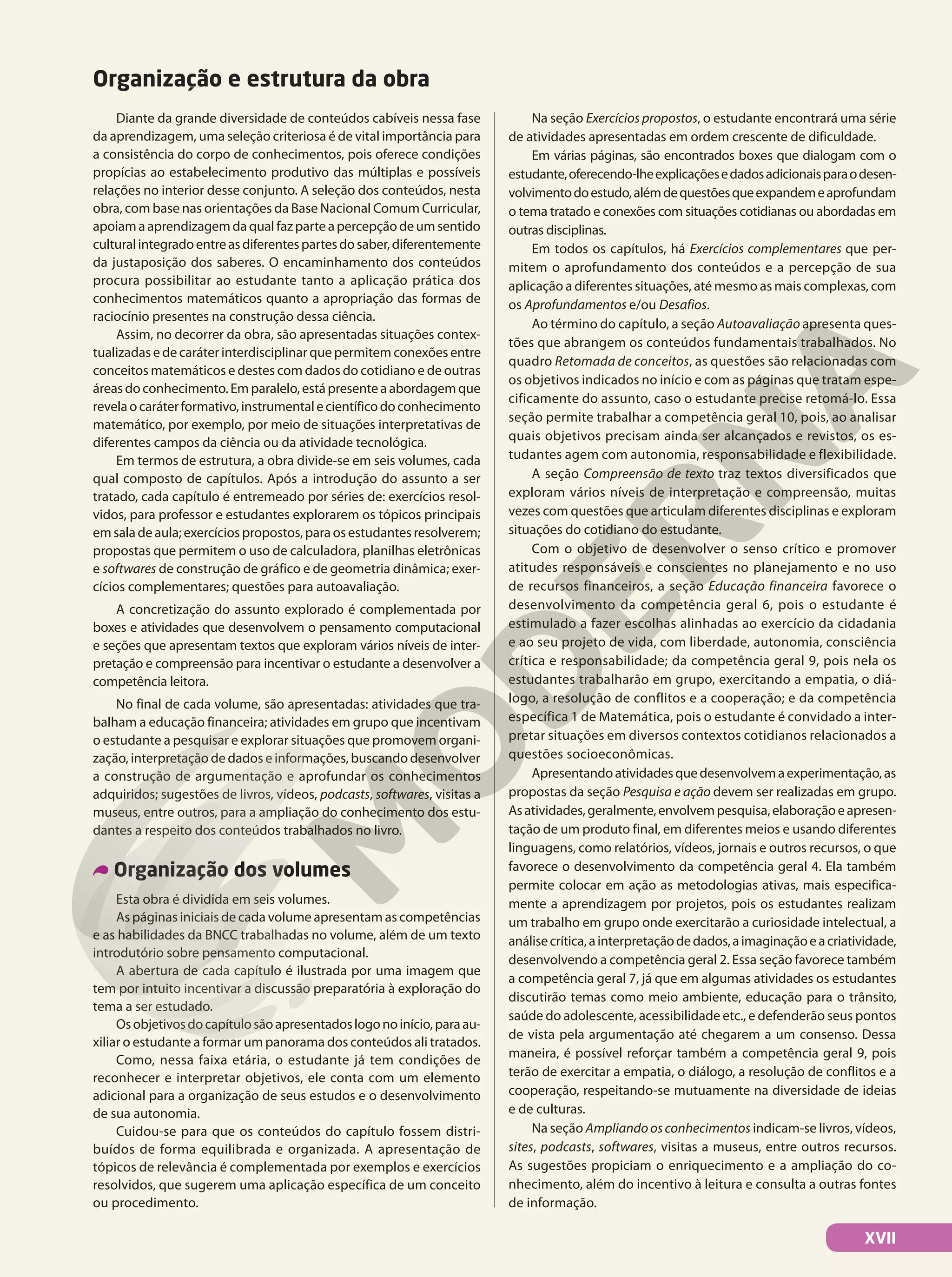 Diante da grande diversidade de conteúdos cabíveis nessa fase
da aprendizagem, uma seleção criteriosa é de vital importância para
a consistência do corpo de conhecimentos, pois oferece condições
propícias ao estabelecimento produtivo das múltiplas e possíveis
relações no interior desse conjunto. A seleção dos conteúdos, nesta
obra, com base nas orientações da Base Nacional Comum Curricular,
apoiamaaprendizagemdaqualfazparteapercepçãodeumsentido
culturalintegradoentreasdiferentespartesdosaber,diferentemente
da justaposição dos saberes. O encaminhamento dos conteúdos
procura possibilitar ao estudante tanto a aplicação prática dos
conhecimentos matemáticos quanto a apropriação das formas de
raciocínio presentes na construção dessa ciência.
Assim, no decorrer da obra, são apresentadas situações contex-
tualizadas e de caráter interdisciplinar que permitem conexões entre
conceitos matemáticos e destes com dados do cotidiano e de outras
áreasdoconhecimento.Emparalelo,estápresenteaabordagemque
revelaocaráterformativo,instrumentalecientíficodoconhecimento
matemático, por exemplo, por meio de situações interpretativas de
diferentes campos da ciência ou da atividade tecnológica.
Em termos de estrutura, a obra divide‐se em seis volumes, cada
qual composto de capítulos. Após a introdução do assunto a ser
tratado, cada capítulo é entremeado por séries de: exercícios resol-
vidos, para professor e estudantes explorarem os tópicos principais
em sala de aula; exercícios propostos, para os estudantes resolverem;
propostas que permitem o uso de calculadora, planilhas eletrônicas
e softwares de construção de gráfico e de geometria dinâmica; exer-
cícios complementares; questões para autoavaliação.
A concretização do assunto explorado é complementada por
boxes e atividades que desenvolvem o pensamento computacional
e seções que apresentam textos que exploram vários níveis de inter-
pretação e compreensão para incentivar o estudante a desenvolver a
competência leitora.
No final de cada volume, são apresentadas: atividades que tra-
balham a educação financeira; atividades em grupo que incentivam
o estudante a pesquisar e explorar situações que promovem organi-
zação, interpretação de dados e informações, buscando desenvolver
a construção de argumentação e aprofundar os conhecimentos
adquiridos; sugestões de livros, vídeos, podcasts, softwares, visitas a
museus, entre outros, para a ampliação do conhecimento dos estu-
dantes a respeito dos conteúdos trabalhados no livro.
Organização dos volumes
Esta obra é dividida em seis volumes.
As páginas iniciais de cada volume apresentam as competências
e as habilidades da BNCC trabalhadas no volume, além de um texto
introdutório sobre pensamento computacional.
A abertura de cada capítulo é ilustrada por uma imagem que
tem por intuito incentivar a discussão preparatória à exploração do
tema a ser estudado.
Osobjetivosdocapítulosãoapresentadoslogonoinício,paraau-
xiliar o estudante a formar um panorama dos conteúdos ali tratados.
Como, nessa faixa etária, o estudante já tem condições de
reconhecer e interpretar objetivos, ele conta com um elemento
adicional para a organização de seus estudos e o desenvolvimento
de sua autonomia.
Cuidou-se para que os conteúdos do capítulo fossem distri-
buídos de forma equilibrada e organizada. A apresentação de
tópicos de relevância é complementada por exemplos e exercícios
resolvidos, que sugerem uma aplicação específica de um conceito
ou procedimento.
Na seção Exercícios propostos, o estudante encontrará uma série
de atividades apresentadas em ordem crescente de dificuldade.
Em várias páginas, são encontrados boxes que dialogam com o
estudante,oferecendo-lheexplicaçõesedadosadicionaisparaodesen-
volvimentodoestudo,alémdequestõesqueexpandemeaprofundam
o tema tratado e conexões com situações cotidianas ou abordadas em
outras disciplinas.
Em todos os capítulos, há Exercícios complementares que per-
mitem o aprofundamento dos conteúdos e a percepção de sua
aplicação a diferentes situações, até mesmo as mais complexas, com
os Aprofundamentos e/ou Desafios.
Ao término do capítulo, a seção Autoavaliação apresenta ques-
tões que abrangem os conteúdos fundamentais trabalhados. No
quadro Retomada de conceitos, as questões são relacionadas com
os objetivos indicados no início e com as páginas que tratam espe-
cificamente do assunto, caso o estudante precise retomá-lo. Essa
seção permite trabalhar a competência geral 10, pois, ao analisar
quais objetivos precisam ainda ser alcançados e revistos, os es-
tudantes agem com autonomia, responsabilidade e flexibilidade.
A seção Compreensão de texto traz textos diversificados que
exploram vários níveis de interpretação e compreensão, muitas
vezes com questões que articulam diferentes disciplinas e exploram
situações do cotidiano do estudante.
Com o objetivo de desenvolver o senso crítico e promover
atitudes responsáveis e conscientes no planejamento e no uso
de recursos financeiros, a seção Educação financeira favorece o
desenvolvimento da competência geral 6, pois o estudante é
estimulado a fazer escolhas alinhadas ao exercício da cidadania
e ao seu projeto de vida, com liberdade, autonomia, consciência
crítica e responsabilidade; da competência geral 9, pois nela os
estudantes trabalharão em grupo, exercitando a empatia, o diá-
logo, a resolução de conflitos e a cooperação; e da competência
específica 1 de Matemática, pois o estudante é convidado a inter-
pretar situações em diversos contextos cotidianos relacionados a
questões socioeconômicas.
Apresentandoatividadesquedesenvolvemaexperimentação,as
propostas da seção Pesquisa e ação devem ser realizadas em grupo.
Asatividades,geralmente,envolvempesquisa,elaboraçãoeapresen-
tação de um produto final, em diferentes meios e usando diferentes
linguagens, como relatórios, vídeos, jornais e outros recursos, o que
favorece o desenvolvimento da competência geral 4. Ela também
permite colocar em ação as metodologias ativas, mais especifica-
mente a aprendizagem por projetos, pois os estudantes realizam
um trabalho em grupo onde exercitarão a curiosidade intelectual, a
análisecrítica,ainterpretaçãodedados,aimaginaçãoeacriatividade,
desenvolvendo a competência geral 2. Essa seção favorece também
a competência geral 7, já que em algumas atividades os estudantes
discutirão temas como meio ambiente, educação para o trânsito,
saúde do adolescente, acessibilidade etc., e defenderão seus pontos
de vista pela argumentação até chegarem a um consenso. Dessa
maneira, é possível reforçar também a competência geral 9, pois
terão de exercitar a empatia, o diálogo, a resolução de conflitos e a
cooperação, respeitando-se mutuamente na diversidade de ideias
e de culturas.
Na seção Ampliandoosconhecimentos indicam-se livros, vídeos,
sites, podcasts, softwares, visitas a museus, entre outros recursos.
As sugestões propiciam o enriquecimento e a ampliação do co-
nhecimento, além do incentivo à leitura e consulta a outras fontes
de informação.
Organização e estrutura da obra
XVII
 