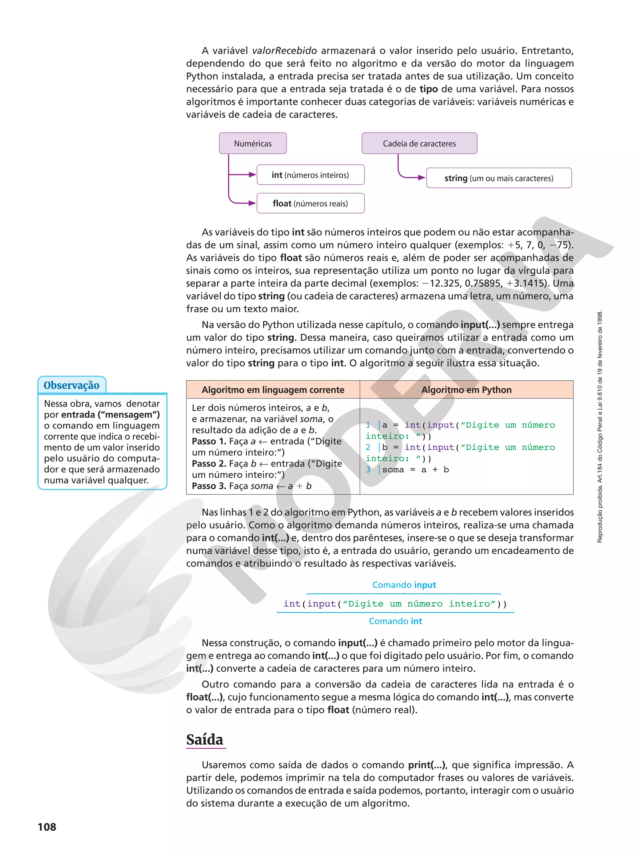 Reprodução
proibida.
Art.184
do
Código
Penal
e
Lei
9.610
de
19
de
fevereiro
de
1998.
108
A variável valorRecebido armazenará o valor inserido pelo usuário. Entretanto,
dependendo do que será feito no algoritmo e da versão do motor da linguagem
Python instalada, a entrada precisa ser tratada antes de sua utilização. Um conceito
necessário para que a entrada seja tratada é o de tipo de uma variável. Para nossos
algoritmos é importante conhecer duas categorias de variáveis: variáveis numéricas e
variáveis de cadeia de caracteres.
Cadeia de caracteres
string (um ou mais caracteres)
int (números inteiros)
float (números reais)
Numéricas
As variáveis do tipo int são números inteiros que podem ou não estar acompanha-
das de um sinal, assim como um número inteiro qualquer (exemplos: 15, 7, 0, 275).
As variáveis do tipo float são números reais e, além de poder ser acompanhadas de
sinais como os inteiros, sua representação utiliza um ponto no lugar da vírgula para
separar a parte inteira da parte decimal (exemplos: 212.325, 0.75895, 13.1415). Uma
variável do tipo string (ou cadeia de caracteres) armazena uma letra, um número, uma
frase ou um texto maior.
Na versão do Python utilizada nesse capítulo, o comando input(...) sempre entrega
um valor do tipo string. Dessa maneira, caso queiramos utilizar a entrada como um
número inteiro, precisamos utilizar um comando junto com a entrada, convertendo o
valor do tipo string para o tipo int. O algoritmo a seguir ilustra essa situação.
Algoritmo em linguagem corrente Algoritmo em Python
Ler dois números inteiros, a e b,
e armazenar, na variável soma, o
resultado da adição de a e b.
Passo 1. Faça a ! entrada (“Digite
um número inteiro:”)
Passo 2. Faça b ! entrada (“Digite
um número inteiro:”)
Passo 3. Faça soma ! a 1 b
1 |a = int(input(“Digite um número
inteiro: “))
2 |b = int(input(“Digite um número
inteiro: “))
3 |soma = a + b
Nas linhas 1 e 2 do algoritmo em Python, as variáveis a e b recebem valores inseridos
pelo usuário. Como o algoritmo demanda números inteiros, realiza-se uma chamada
para o comando int(...) e, dentro dos parênteses, insere-se o que se deseja transformar
numa variável desse tipo, isto é, a entrada do usuário, gerando um encadeamento de
comandos e atribuindo o resultado às respectivas variáveis.
int(input(“Digite um número inteiro”))
Comando input
Comando int
Nessa construção, o comando input(...) é chamado primeiro pelo motor da lingua-
gem e entrega ao comando int(...) o que foi digitado pelo usuário. Por fim, o comando
int(...) converte a cadeia de caracteres para um número inteiro.
Outro comando para a conversão da cadeia de caracteres lida na entrada é o
float(...), cujo funcionamento segue a mesma lógica do comando int(...), mas converte
o valor de entrada para o tipo float (número real).
Saída
Usaremos como saída de dados o comando print(...), que significa impressão. A
partir dele, podemos imprimir na tela do computador frases ou valores de variáveis.
Utilizando os comandos de entrada e saída podemos, portanto, interagir com o usuário
do sistema durante a execução de um algoritmo.
Nessa obra, vamos denotar
por entrada (“mensagem”)
o comando em linguagem
corrente que indica o recebi-
mento de um valor inserido
pelo usuário do computa-
dor e que será armazenado
numa variável qualquer.
Observação
 