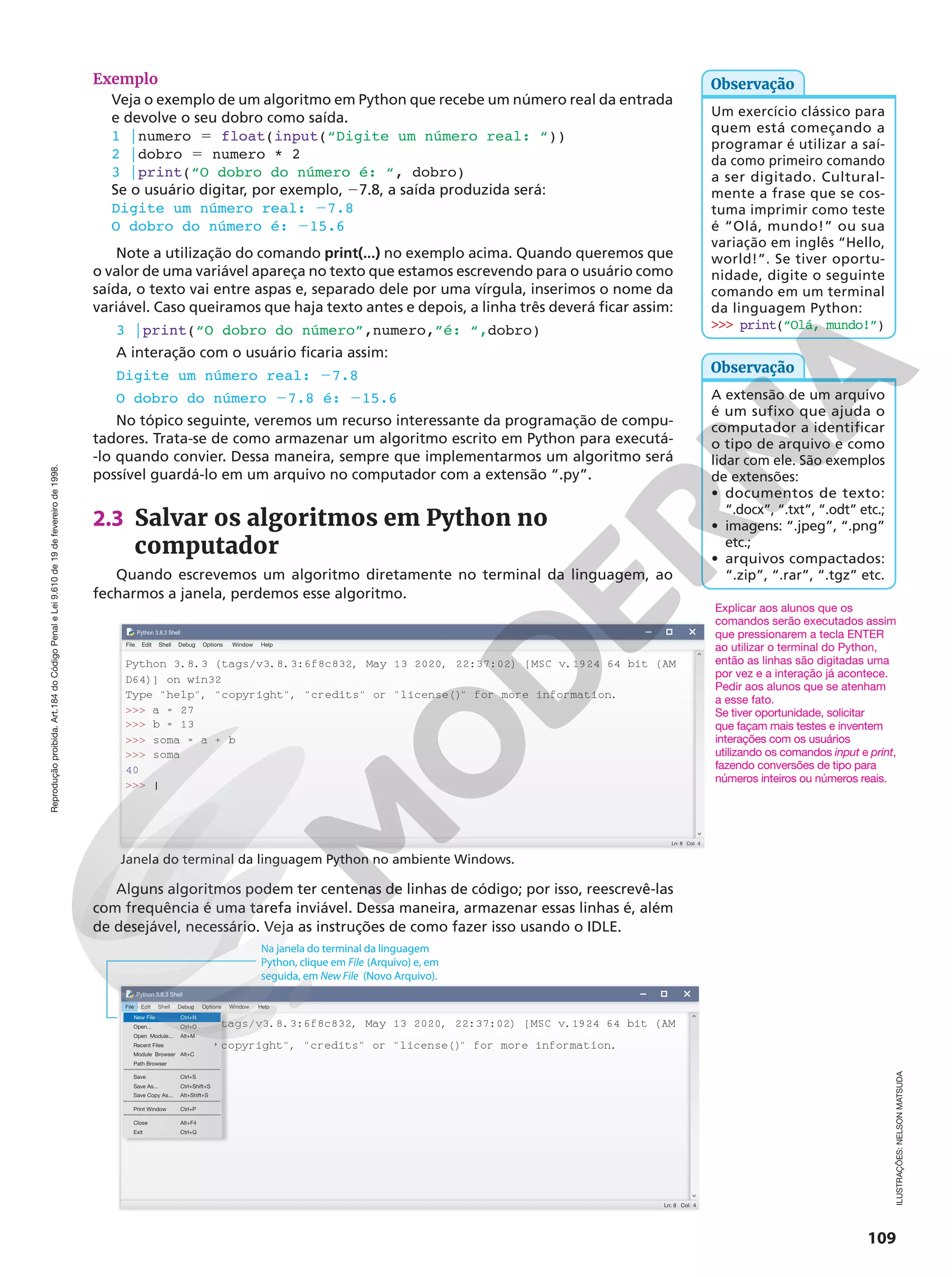 Reprodução
proibida.
Art.184
do
Código
Penal
e
Lei
9.610
de
19
de
fevereiro
de
1998.
109
Exemplo
Veja o exemplo de um algoritmo em Python que recebe um número real da entrada
e devolve o seu dobro como saída.
1 |numero 5 float(input(“Digite um número real: “))
2 |dobro 5 numero * 2
3 |print(“O dobro do número é: “, dobro)
Se o usuário digitar, por exemplo, 27.8, a saída produzida será:
Digite um número real: 27.8
O dobro do número é: 215.6
Note a utilização do comando print(...) no exemplo acima. Quando queremos que
o valor de uma variável apareça no texto que estamos escrevendo para o usuário como
saída, o texto vai entre aspas e, separado dele por uma vírgula, inserimos o nome da
variável. Caso queiramos que haja texto antes e depois, a linha três deverá ficar assim:
3 |print(“O dobro do número”,numero,”é: “,dobro)
A interação com o usuário ficaria assim:
Digite um número real: 27.8
O dobro do número 27.8 é: 215.6
No tópico seguinte, veremos um recurso interessante da programação de compu-
tadores. Trata-se de como armazenar um algoritmo escrito em Python para executá-
-lo quando convier. Dessa maneira, sempre que implementarmos um algoritmo será
possível guardá-lo em um arquivo no computador com a extensão “.py”.
2.3 Salvar os algoritmos em Python no
computador
Quando escrevemos um algoritmo diretamente no terminal da linguagem, ao
fecharmos a janela, perdemos esse algoritmo.
Ln: 8 Col: 4
Python 3.8.3 (tags/v3.8.3:6f8c832, May 13 2020, 22:37:02) [MSC v.1924 64 bit (AM
File Edit
Python 3.8.3 Shell
Shell Debug Options Window Help
D64)] on win32
Type help, copyright, credits or license()
 for more information.
 a = 27
 b = 13
 soma = a + b
 soma
 |
40
Alguns algoritmos podem ter centenas de linhas de código; por isso, reescrevê-las
com frequência é uma tarefa inviável. Dessa maneira, armazenar essas linhas é, além
de desejável, necessário. Veja as instruções de como fazer isso usando o IDLE.
Ln: 8 Col: 4
Python 3.8.3 (tags/v3.8.3:6f8c832, May 13 2020, 22:37:02) [MSC v.1924 64 bit (AM
Edit
Python 3.8.3 Shell
Shell Debug Options Window Help
D64)] on win32
Type help, copyright, credits or license()
 for more information.
 a = 27
 b = 13
 soma = a + b
 soma
 |
40
Na janela do terminal da linguagem
Python, clique em File (Arquivo) e, em
seguida, em New File (Novo Arquivo).
File
New File Ctrl+N
Ctrl+O
Open...
Ctrl+S
Save
Ctrl+P
Print Window
Ctrl+Shift+S
Save As...
Alt+Shift+S
Save Copy As...
Alt+M
Alt+C
Open Module...
Recent Files
Module Browser
Alt+F4
Close
Ctrl+Q
Exit
Path Browser
Janela do terminal da linguagem Python no ambiente Windows.
Um exercício clássico para
quem está começando a
programar é utilizar a saí-
da como primeiro comando
a ser digitado. Cultural-
mente a frase que se cos-
tuma imprimir como teste
é “Olá, mundo!” ou sua
variação em inglês “Hello,
world!”. Se tiver oportu-
nidade, digite o seguinte
comando em um terminal
da linguagem Python:
 print(“Olá, mundo!”)
Observação
Explicar aos alunos que os
comandos serão executados assim
que pressionarem a tecla ENTER
ao utilizar o terminal do Python,
então as linhas são digitadas uma
por vez e a interação já acontece.
Pedir aos alunos que se atenham
a esse fato.
Se tiver oportunidade, solicitar
que façam mais testes e inventem
interações com os usuários
utilizando os comandos input e print,
fazendo conversões de tipo para
números inteiros ou números reais.
A extensão de um arquivo
é um sufixo que ajuda o
computador a identificar
o tipo de arquivo e como
lidar com ele. São exemplos
de extensões:
• documentos de texto:
“.docx”, “.txt”, “.odt” etc.;
• imagens: “.jpeg”, “.png”
etc.;
• arquivos compactados:
“.zip”, “.rar”, “.tgz” etc.
Observação
ILUSTRAÇÕES:
NELSON
MATSUDA
 