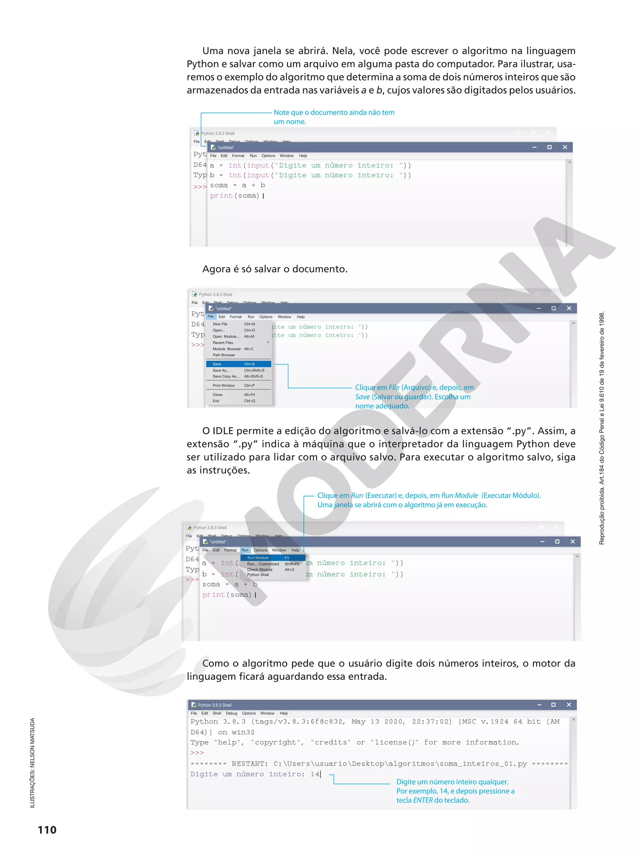 Reprodução
proibida.
Art.184
do
Código
Penal
e
Lei
9.610
de
19
de
fevereiro
de
1998.
110
Uma nova janela se abrirá. Nela, você pode escrever o algoritmo na linguagem
Python e salvar como um arquivo em alguma pasta do computador. Para ilustrar, usa-
remos o exemplo do algoritmo que determina a soma de dois números inteiros que são
armazenados da entrada nas variáveis a e b, cujos valores são digitados pelos usuários.
File Edit
Python 3.8.3 Shell
Shell Debug Options Window Help
Python 3.8.3 (tags/v3.8.3:6f8c832, May 13 2020, 22:37:02) [MSC
D64)] on win32
Type help, copyright, credits or license() for more i
 a = 27
File Edit
*untitled*
Format Run Options Window Help
a = int(input(Digite um número inteiro: ))
b = int(input(Digite um número inteiro: ))
soma = a + b
print(soma)|
Note que o documento ainda não tem
um nome.
Agora é só salvar o documento.
File Edit
Python 3.8.3 Shell
Shell Debug Options Window Help
Python 3.8.3 (tags/v3.8.3:6f8c832, May 13 2020, 22:37:02) [MSC v.1924 64 bit (AM
D64)] on win32
Type help, copyright, credits or license() for more information.
 a = 27
File Edit
*untitled*
Format Run Options Window Help
a = int(input(Digite um número inteiro: ))
b = int(input(Digite um número inteiro: ))
soma = a + b
print(soma)|
File
New File Ctrl+N
Ctrl+O
Open...
Ctrl+S
Save
Ctrl+P
Print Window
Ctrl+Shift+S
Save As...
Alt+Shift+S
Save Copy As...
Alt+M
Alt+C
Open Module...
Recent Files
Module Browser
Alt+F4
Close
Ctrl+Q
Exit
Path Browser
Clique em File (Arquivo) e, depois, em
Save (Salvar ou guardar). Escolha um
nome adequado.
O IDLE permite a edição do algoritmo e salvá-lo com a extensão “.py”. Assim, a
extensão “.py” indica à máquina que o interpretador da linguagem Python deve
ser utilizado para lidar com o arquivo salvo. Para executar o algoritmo salvo, siga
as instruções.
Ln: 8 Col: 4
Ln: 8 Col: 4
File Edit
Python 3.8.3 Shell
Shell Debug Options Window Help
Python 3.8.3 (tags/v3.8.3:6f8c832, May 13 2020, 22:37:02) [MSC v.1924 64 bit (AM
D64)] on win32
Type help, copyright, credits or license() for more information.
 a = 27
File Edit
*untitled*
Format Run Options Window Help
a = int(input(Digite um número inteiro: ))
b = int(input(Digite um número inteiro: ))
soma = a + b
print(soma)|
Run
Run Module F5
Shift+F5
Run... Customized
Alt+X
Check Module
Python Shell
Clique em Run (Executar) e, depois, em Run Module (Executar Módulo).
Uma janela se abrirá com o algoritmo já em execução.
Como o algoritmo pede que o usuário digite dois números inteiros, o motor da
linguagem ficará aguardando essa entrada.
Python 3.8.3 (tags/v3.8.3:6f8c832, May 13 2020, 22:37:02) [MSC v.1924 64 bit (AM
File Edit
Python 3.8.3 Shell
Shell Debug Options Window Help
D64)] on win32
Type help, copyright, credits or license()
 for more information.

======== RESTART: C:UsersusuarioDesktopalgoritmossoma_inteiros_01.py ========
Digite um número inteiro: 14|
Digite um número inteiro qualquer.
Por exemplo, 14, e depois pressione a
tecla ENTER do teclado.
ILUSTRAÇÕES:
NELSON
MATSUDA
 