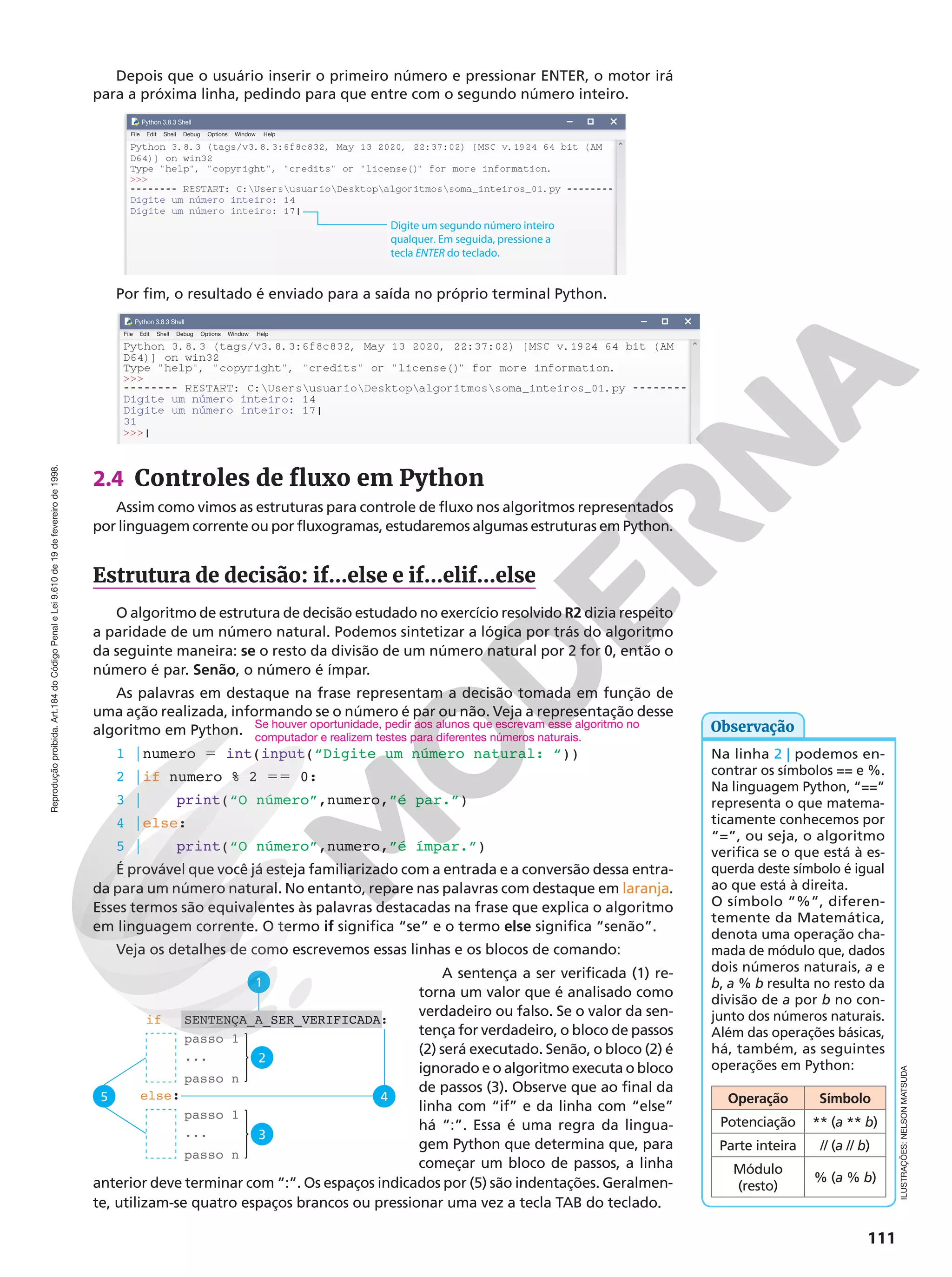 Reprodução
proibida.
Art.184
do
Código
Penal
e
Lei
9.610
de
19
de
fevereiro
de
1998.
111
Depois que o usuário inserir o primeiro número e pressionar ENTER, o motor irá
para a próxima linha, pedindo para que entre com o segundo número inteiro.
Python 3.8.3 (tags/v3.8.3:6f8c832, May 13 2020, 22:37:02) [MSC v.1924 64 bit (AM
File Edit
Python 3.8.3 Shell
Shell Debug Options Window Help
D64)] on win32
Type help, copyright, credits or license() for more information.

======== RESTART: C:UsersusuarioDesktopalgoritmossoma_inteiros_01.py ========
Digite um número inteiro: 14
Digite um número inteiro: 17|
Digite um segundo número inteiro
qualquer. Em seguida, pressione a
tecla ENTER do teclado.
Por fim, o resultado é enviado para a saída no próprio terminal Python.
Python 3.8.3 (tags/v3.8.3:6f8c832, May 13 2020, 22:37:02) [MSC v.1924 64 bit (AM
File Edit
Python 3.8.3 Shell
Shell Debug Options Window Help
D64)] on win32
Type help, copyright, credits or license() for more information.

======== RESTART: C:UsersusuarioDesktopalgoritmossoma_inteiros_01.py ========
Digite um número inteiro: 14
Digite um número inteiro: 17|
31
|
2.4 Controles de fluxo em Python
Assim como vimos as estruturas para controle de fluxo nos algoritmos representados
por linguagem corrente ou por fluxogramas, estudaremos algumas estruturas em Python.
Estrutura de decisão: if...else e if...elif...else
O algoritmo de estrutura de decisão estudado no exercício resolvido R2 dizia respeito
a paridade de um número natural. Podemos sintetizar a lógica por trás do algoritmo
da seguinte maneira: se o resto da divisão de um número natural por 2 for 0, então o
número é par. Senão, o número é ímpar.
As palavras em destaque na frase representam a decisão tomada em função de
uma ação realizada, informando se o número é par ou não. Veja a representação desse
algoritmo em Python.
1 |numero 5 int(input(“Digite um número natural: “))
2 |if numero % 2 55 0:
3 | print(“O número”,numero,”é par.”)
4 |else:
5 | print(“O número”,numero,”é ímpar.”)
É provável que você já esteja familiarizado com a entrada e a conversão dessa entra-
da para um número natural. No entanto, repare nas palavras com destaque em laranja.
Esses termos são equivalentes às palavras destacadas na frase que explica o algoritmo
em linguagem corrente. O termo if significa “se” e o termo else significa “senão”.
Veja os detalhes de como escrevemos essas linhas e os blocos de comando:
A sentença a ser verificada (1) re-
torna um valor que é analisado como
verdadeiro ou falso. Se o valor da sen-
tença for verdadeiro, o bloco de passos
(2) será executado. Senão, o bloco (2) é
ignorado e o algoritmo executa o bloco
de passos (3). Observe que ao final da
linha com “if” e da linha com “else”
há “:”. Essa é uma regra da lingua-
gem Python que determina que, para
começar um bloco de passos, a linha
anterior deve terminar com “:”. Os espaços indicados por (5) são indentações. Geralmen-
te, utilizam-se quatro espaços brancos ou pressionar uma vez a tecla TAB do teclado.
Na linha 2 | podemos en-
contrar os símbolos == e %.
Na linguagem Python, “==”
representa o que matema-
ticamente conhecemos por
“=”, ou seja, o algoritmo
verifica se o que está à es-
querda deste símbolo é igual
ao que está à direita.
O símbolo “%”, diferen-
temente da Matemática,
denota uma operação cha-
mada de módulo que, dados
dois números naturais, a e
b, a % b resulta no resto da
divisão de a por b no con-
junto dos números naturais.
Além das operações básicas,
há, também, as seguintes
operações em Python:
Operação Símbolo
Potenciação ** (a ** b)
Parte inteira // (a // b)
Módulo
(resto)
% (a % b)
Observação
Se houver oportunidade, pedir aos alunos que escrevam esse algoritmo no
computador e realizem testes para diferentes números naturais.
passo 1
passo 1
...
...
passo n
passo n
else:
if
1
2
5 4
SENTENÇA_A_SER_VERIFICADA:
3
ILUSTRAÇÕES:
NELSON
MATSUDA
 