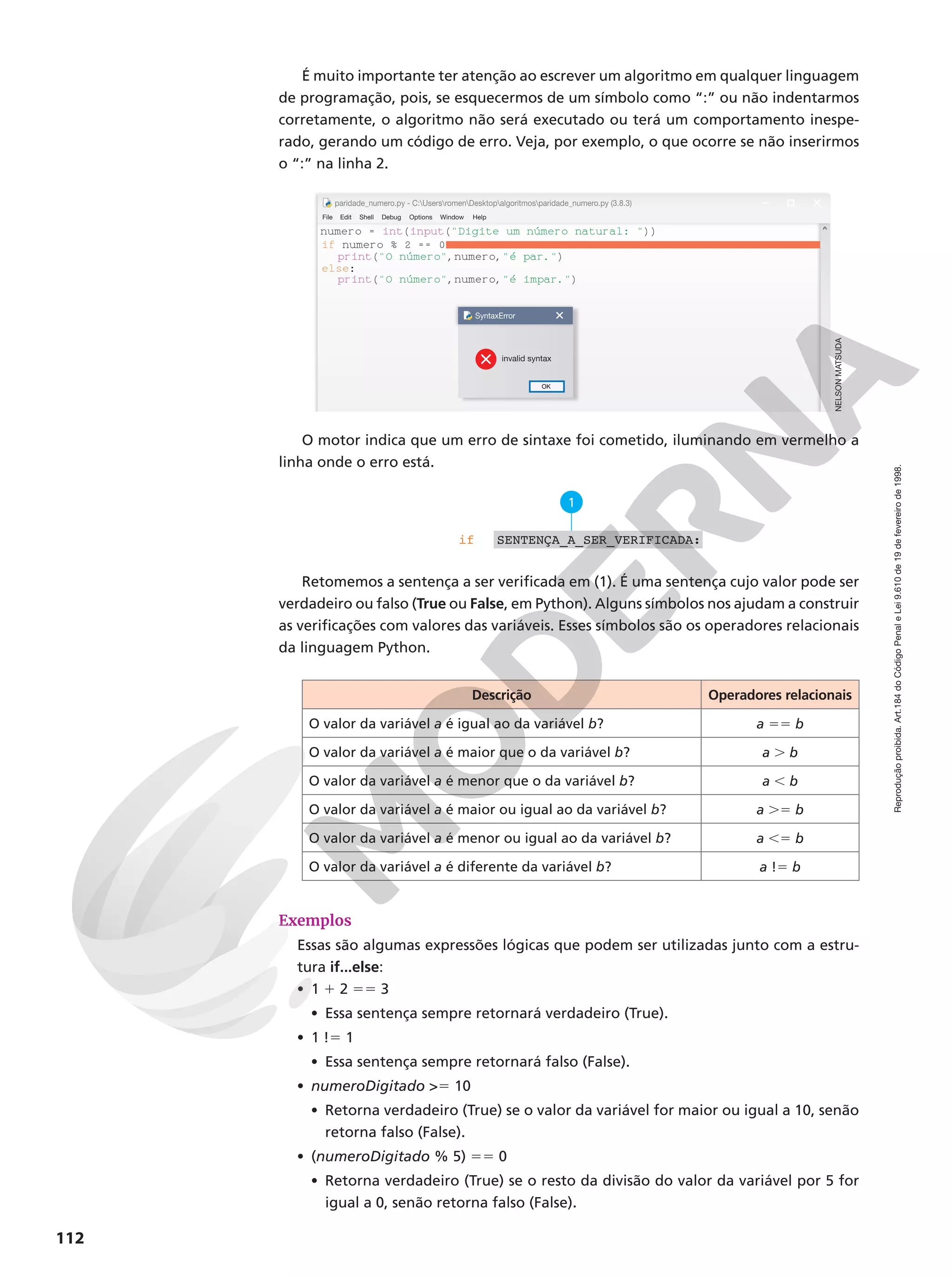 Reprodução
proibida.
Art.184
do
Código
Penal
e
Lei
9.610
de
19
de
fevereiro
de
1998.
112
É muito importante ter atenção ao escrever um algoritmo em qualquer linguagem
de programação, pois, se esquecermos de um símbolo como “:” ou não indentarmos
corretamente, o algoritmo não será executado ou terá um comportamento inespe-
rado, gerando um código de erro. Veja, por exemplo, o que ocorre se não inserirmos
o “:” na linha 2.
numero = int(input(Digite um número natural: ))
if numero % 2 == 0
print(O número,numero,é par.)
else:
print(O número,numero,é impar.)
SyntaxError
invalid syntax
OK
File Edit
paridade_numero.py - C:UsersromenDesktopalgoritmosparidade_numero.py (3.8.3)
Shell Debug Options Window Help
O motor indica que um erro de sintaxe foi cometido, iluminando em vermelho a
linha onde o erro está.
if
1
SENTENÇA_A_SER_VERIFICADA:
Retomemos a sentença a ser verificada em (1). É uma sentença cujo valor pode ser
verdadeiro ou falso (True ou False, em Python). Alguns símbolos nos ajudam a construir
as verificações com valores das variáveis. Esses símbolos são os operadores relacionais
da linguagem Python.
Descrição Operadores relacionais
O valor da variável a é igual ao da variável b? a 55 b
O valor da variável a é maior que o da variável b? a . b
O valor da variável a é menor que o da variável b? a , b
O valor da variável a é maior ou igual ao da variável b? a .5 b
O valor da variável a é menor ou igual ao da variável b? a ,5 b
O valor da variável a é diferente da variável b? a !5 b
Exemplos
Essas são algumas expressões lógicas que podem ser utilizadas junto com a estru-
tura if...else:
• 1 1 2 55 3
• Essa sentença sempre retornará verdadeiro (True).
• 1 !5 1
• Essa sentença sempre retornará falso (False).
• numeroDigitado 5 10
• Retorna verdadeiro (True) se o valor da variável for maior ou igual a 10, senão
retorna falso (False).
• (numeroDigitado % 5) 55 0
• Retorna verdadeiro (True) se o resto da divisão do valor da variável por 5 for
igual a 0, senão retorna falso (False).
NELSON
MATSUDA
 