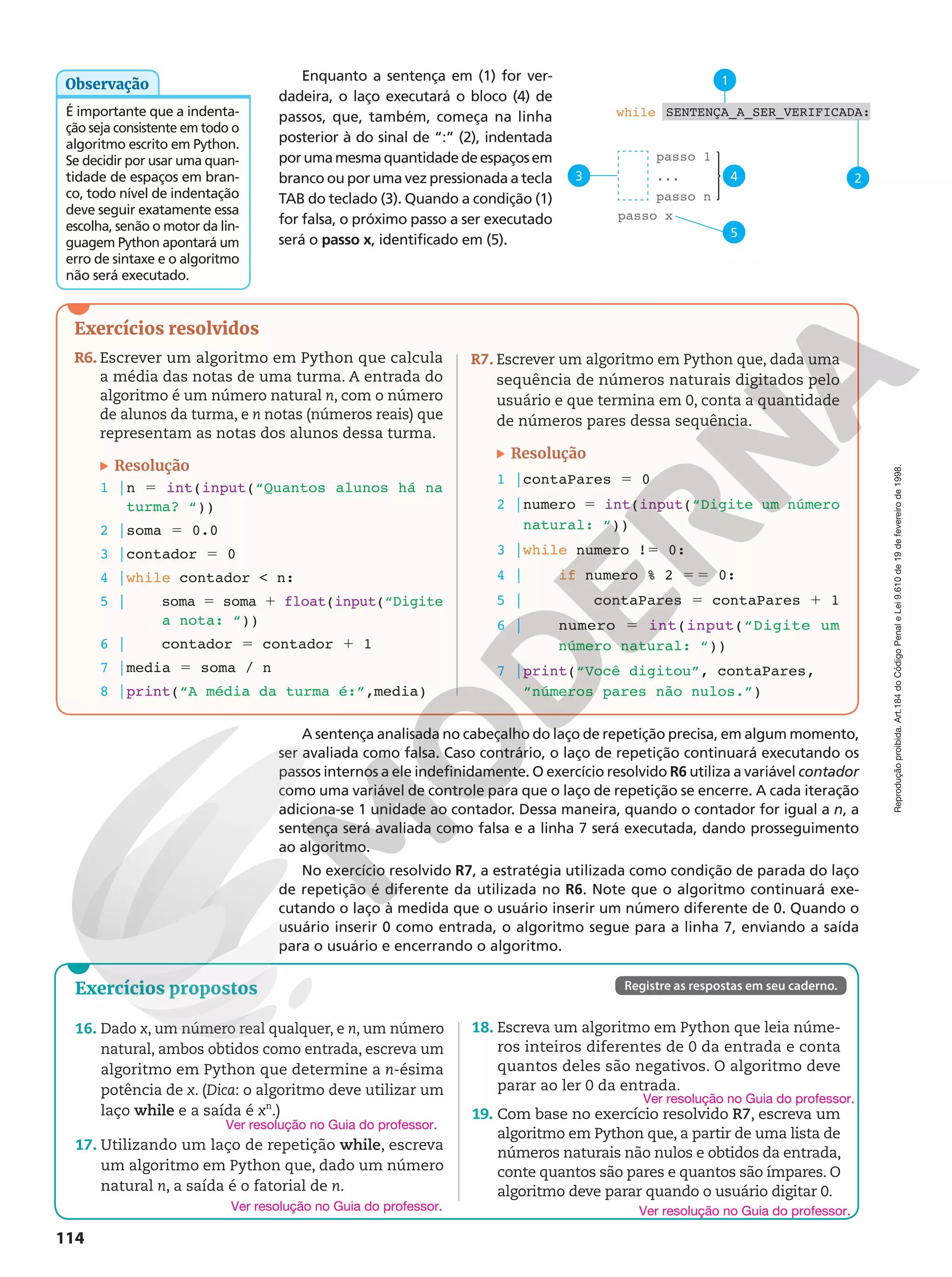 114
Reprodução
proibida.
Art.184
do
Código
Penal
e
Lei
9.610
de
19
de
fevereiro
de
1998.
Enquanto a sentença em (1) for ver-
dadeira, o laço executará o bloco (4) de
passos, que, também, começa na linha
posterior à do sinal de “:” (2), indentada
porumamesmaquantidadedeespaçosem
branco ou por uma vez pressionada a tecla
TAB do teclado (3). Quando a condição (1)
for falsa, o próximo passo a ser executado
será o passo x, identificado em (5).
Exercícios resolvidos
R6. Escrever um algoritmo em Python que calcula
a média das notas de uma turma. A entrada do
algoritmo é um número natural n, com o número
de alunos da turma, e n notas (números reais) que
representam as notas dos alunos dessa turma.
Resolução
1 |n 5 int(input(“Quantos alunos há na
turma? “))
2 |soma 5 0.0
3 |contador 5 0
4 |while contador  n:
5 | soma 5 soma 1 float(input(“Digite
a nota: “))
6 | contador 5 contador 1 1
7 |media 5 soma / n
8 |print(“A média da turma é:”,media)
R7. Escrever um algoritmo em Python que, dada uma
sequência de números naturais digitados pelo
usuário e que termina em 0, conta a quantidade
de números pares dessa sequência.
Resolução
1 |contaPares 5 0
2 |numero 5 int(input(“Digite um número
natural: “))
3 |while numero !5 0:
4 | if numero % 2 5 5 0:
5 | contaPares 5 contaPares 1 1
6 | numero 5 int(input(“Digite um
número natural: “))
7 |print(“Você digitou”, contaPares,
”números pares não nulos.”)
A sentença analisada no cabeçalho do laço de repetição precisa, em algum momento,
ser avaliada como falsa. Caso contrário, o laço de repetição continuará executando os
passos internos a ele indefinidamente. O exercício resolvido R6 utiliza a variável contador
como uma variável de controle para que o laço de repetição se encerre. A cada iteração
adiciona-se 1 unidade ao contador. Dessa maneira, quando o contador for igual a n, a
sentença será avaliada como falsa e a linha 7 será executada, dando prosseguimento
ao algoritmo.
No exercício resolvido R7, a estratégia utilizada como condição de parada do laço
de repetição é diferente da utilizada no R6. Note que o algoritmo continuará exe-
cutando o laço à medida que o usuário inserir um número diferente de 0. Quando o
usuário inserir 0 como entrada, o algoritmo segue para a linha 7, enviando a saída
para o usuário e encerrando o algoritmo.
Registre as respostas em seu caderno.
Exercícios propostos
16. Dado x, um número real qualquer, e n, um número
natural, ambos obtidos como entrada, escreva um
algoritmo em Python que determine a n-ésima
potência de x. (Dica: o algoritmo deve utilizar um
laço while e a saída é xn
.)
17. Utilizando um laço de repetição while, escreva
um algoritmo em Python que, dado um número
natural n, a saída é o fatorial de n.
18. Escreva um algoritmo em Python que leia núme-
ros inteiros diferentes de 0 da entrada e conta
quantos deles são negativos. O algoritmo deve
parar ao ler 0 da entrada.
19. Com base no exercício resolvido R7, escreva um
algoritmo em Python que, a partir de uma lista de
números naturais não nulos e obtidos da entrada,
conte quantos são pares e quantos são ímpares. O
algoritmo deve parar quando o usuário digitar 0.
É importante que a indenta-
ção seja consistente em todo o
algoritmo escrito em Python.
Se decidir por usar uma quan-
tidade de espaços em bran-
co, todo nível de indentação
deve seguir exatamente essa
escolha, senão o motor da lin-
guagem Python apontará um
erro de sintaxe e o algoritmo
não será executado.
Observação
... 2
while
passo 1
passo n
passo x
4
3
5
1
SENTENÇA_A_SER_VERIFICADA:
Ver resolução no Guia do professor.
Ver resolução no Guia do professor. Ver resolução no Guia do professor.
Ver resolução no Guia do professor.
 