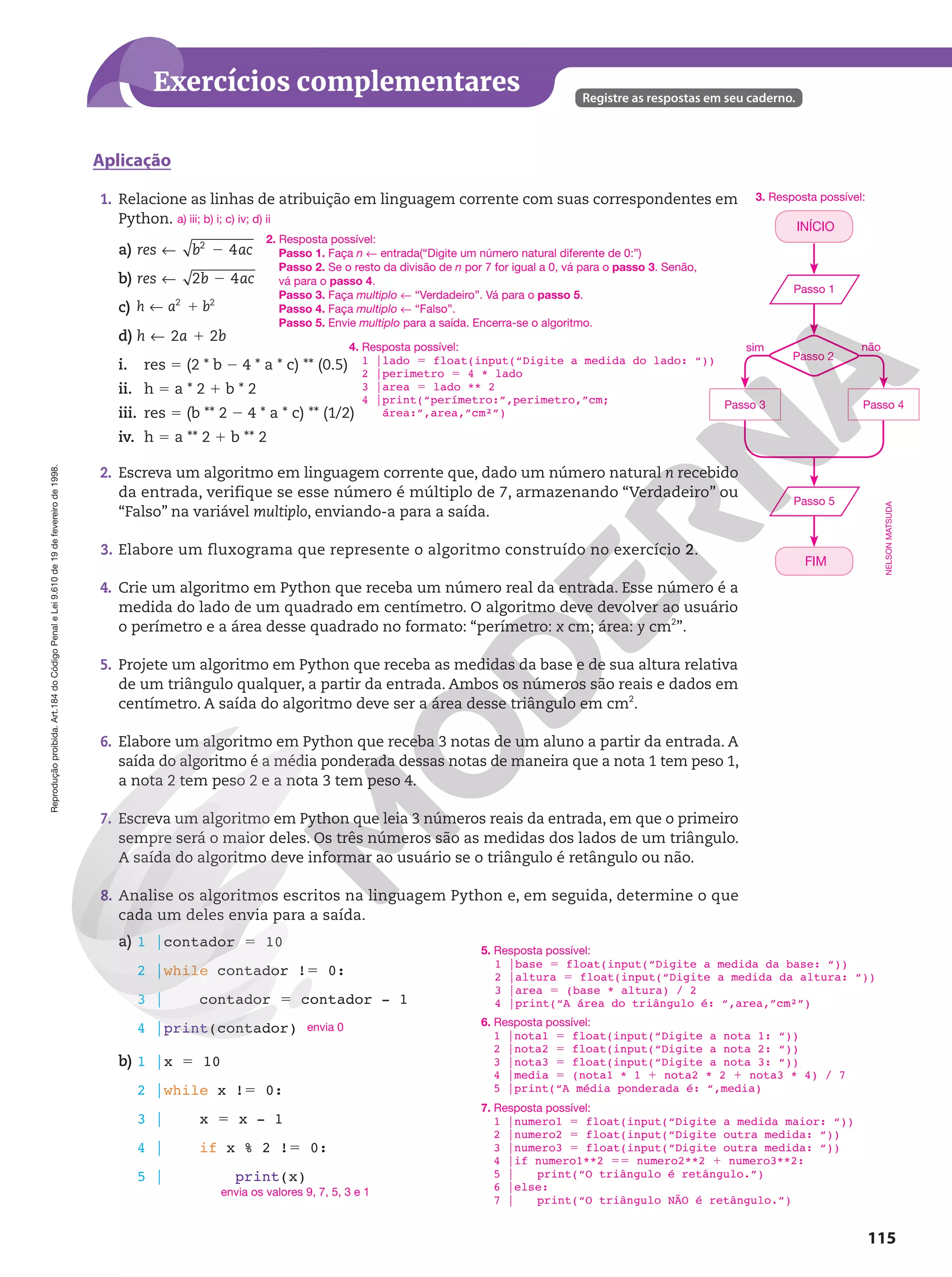 115
Registre as respostas em seu caderno.
Exercícios complementares
Reprodução
proibida.
Art.184
do
Código
Penal
e
Lei
9.610
de
19
de
fevereiro
de
1998.
1. Relacione as linhas de atribuição em linguagem corrente com suas correspondentes em
Python.
a) 4
2
! 2
res b ac
b) 2 4
! 2
res b ac
c) h a b
! 1
2 2
d) 2 2
! 1
h a b
i. res 5 (2 * b 2 4 * a * c) ** (0.5)
ii. h 5 a * 2 1 b * 2
iii. res 5 (b ** 2 2 4 * a * c) ** (1/2)
iv. h 5 a ** 2 1 b ** 2
2. Escreva um algoritmo em linguagem corrente que, dado um número natural n recebido
da entrada, verifique se esse número é múltiplo de 7, armazenando “Verdadeiro” ou
“Falso” na variável multiplo, enviando-a para a saída.
3. Elabore um fluxograma que represente o algoritmo construído no exercício 2.
4. Crie um algoritmo em Python que receba um número real da entrada. Esse número é a
medida do lado de um quadrado em centímetro. O algoritmo deve devolver ao usuário
o perímetro e a área desse quadrado no formato: “perímetro: x cm; área: y cm2
”.
5. Projete um algoritmo em Python que receba as medidas da base e de sua altura relativa
de um triângulo qualquer, a partir da entrada. Ambos os números são reais e dados em
centímetro. A saída do algoritmo deve ser a área desse triângulo em cm2
.
6. Elabore um algoritmo em Python que receba 3 notas de um aluno a partir da entrada. A
saída do algoritmo é a média ponderada dessas notas de maneira que a nota 1 tem peso 1,
a nota 2 tem peso 2 e a nota 3 tem peso 4.
7. Escreva um algoritmo em Python que leia 3 números reais da entrada, em que o primeiro
sempre será o maior deles. Os três números são as medidas dos lados de um triângulo.
A saída do algoritmo deve informar ao usuário se o triângulo é retângulo ou não.
8. Analise os algoritmos escritos na linguagem Python e, em seguida, determine o que
cada um deles envia para a saída.
a) 1 |contador 5 10
2 |while contador !5 0:
3 | contador 5 contador - 1
4 |print(contador)
b) 1 |x 5 10
2 |while x !5 0:
3 | x 5 x - 1
4 | if x % 2 !5 0:
5 | print(x)
a) iii; b) i; c) iv; d) ii
sim não
Passo 2
Passo 3 Passo 4
3. Resposta possível:
Aplicação
envia 0
envia os valores 9, 7, 5, 3 e 1
Passo 1
Passo 5
INÍCIO
FIM
NELSON
MATSUDA
6. Resposta possível:
1 |nota1 5 float(input(“Digite a nota 1: “))
2 |nota2 5 float(input(“Digite a nota 2: “))
3 |nota3 5 float(input(“Digite a nota 3: “))
4 |media 5 (nota1 * 1 1 nota2 * 2 1 nota3 * 4) / 7
5 |print(“A média ponderada é: “,media)
5. Resposta possível:
1 |base 5 float(input(“Digite a medida da base: “))
2 |altura 5 float(input(“Digite a medida da altura: “))
3 |area 5 (base * altura) / 2
4 |print(“A área do triângulo é: “,area,”cm²”)
7. Resposta possível:
1 |numero1 5 float(input(“Digite a medida maior: “))
2 |numero2 5 float(input(“Digite outra medida: “))
3 |numero3 5 float(input(“Digite outra medida: “))
4 |if numero1**2 55 numero2**2 1 numero3**2:
5 | print(“O triângulo é retângulo.”)
6 |else:
7 | print(“O triângulo NÃO é retângulo.”)
2. Resposta possível:
Passo 1. Faça n ! entrada(“Digite um número natural diferente de 0:”)
Passo 2. Se o resto da divisão de n por 7 for igual a 0, vá para o passo 3. Senão,
vá para o passo 4.
Passo 3. Faça multiplo ! “Verdadeiro”. Vá para o passo 5.
Passo 4. Faça multiplo ! “Falso”.
Passo 5. Envie multiplo para a saída. Encerra-se o algoritmo.
4. Resposta possível:
1 |lado 5 float(input(“Digite a medida do lado: “))
2 |perimetro 5 4 * lado
3 |area 5 lado ** 2
4 |print(“perímetro:”,perimetro,”cm;
área:”,area,”cm²”)
 