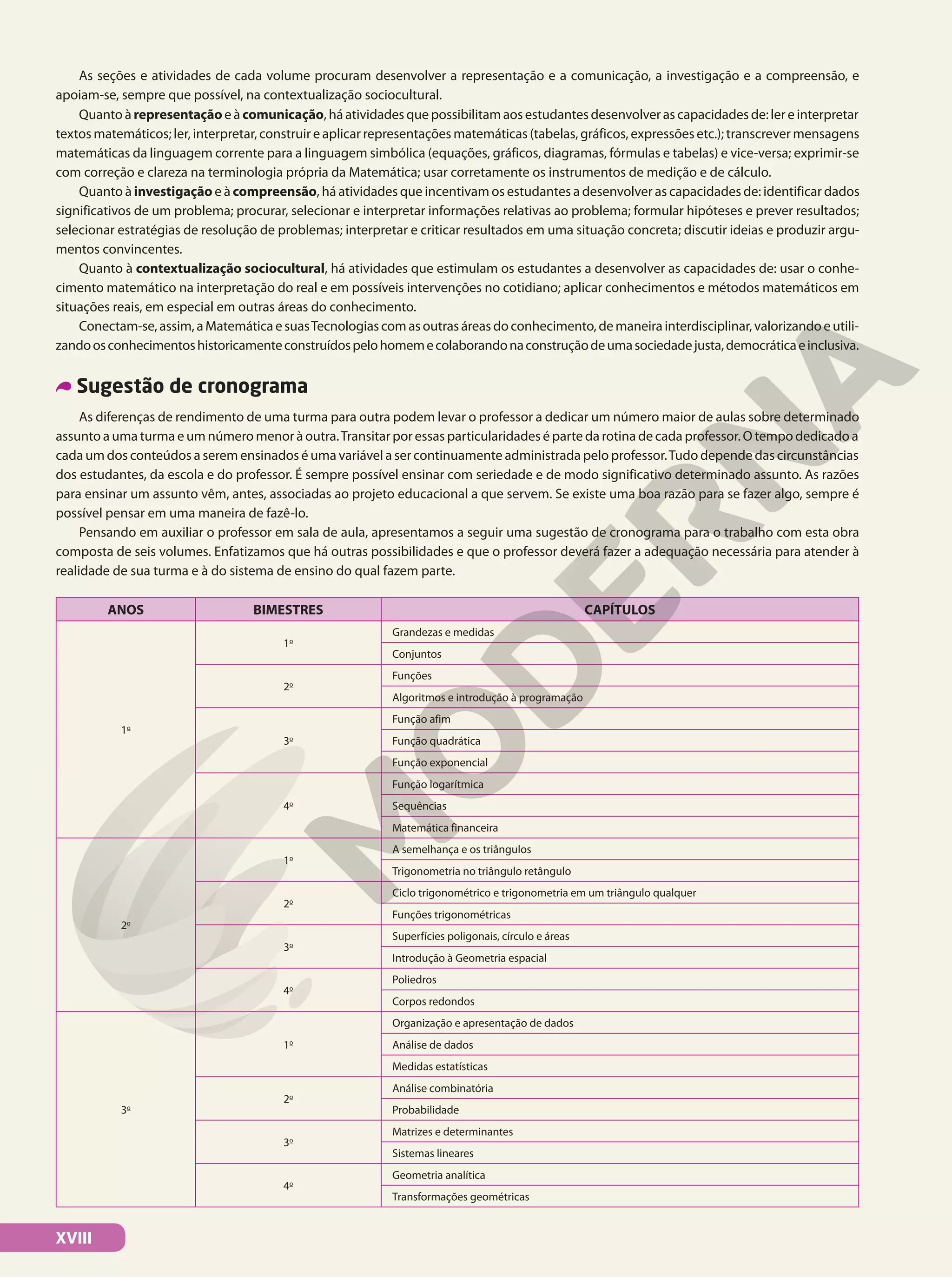 As seções e atividades de cada volume procuram desenvolver a representação e a comunicação, a investigação e a compreensão, e
apoiam-se, sempre que possível, na contextualização sociocultural.
Quanto à representação e à comunicação, há atividades que possibilitam aos estudantes desenvolver as capacidades de: ler e interpretar
textos matemáticos; ler, interpretar, construir e aplicar representações matemáticas (tabelas, gráficos, expressões etc.); transcrever mensagens
matemáticas da linguagem corrente para a linguagem simbólica (equações, gráficos, diagramas, fórmulas e tabelas) e vice-versa; exprimir-se
com correção e clareza na terminologia própria da Matemática; usar corretamente os instrumentos de medição e de cálculo.
Quanto à investigação e à compreensão, há atividades que incentivam os estudantes a desenvolver as capacidades de: identificar dados
significativos de um problema; procurar, selecionar e interpretar informações relativas ao problema; formular hipóteses e prever resultados;
selecionar estratégias de resolução de problemas; interpretar e criticar resultados em uma situação concreta; discutir ideias e produzir argu-
mentos convincentes.
Quanto à contextualização sociocultural, há atividades que estimulam os estudantes a desenvolver as capacidades de: usar o conhe-
cimento matemático na interpretação do real e em possíveis intervenções no cotidiano; aplicar conhecimentos e métodos matemáticos em
situações reais, em especial em outras áreas do conhecimento.
Conectam-se,assim,aMatemáticaesuasTecnologiascomasoutrasáreasdoconhecimento,demaneirainterdisciplinar,valorizandoeutili-
zandoosconhecimentoshistoricamenteconstruídospelohomemecolaborandonaconstruçãodeumasociedadejusta,democráticaeinclusiva.
Sugestão de cronograma
As diferenças de rendimento de uma turma para outra podem levar o professor a dedicar um número maior de aulas sobre determinado
assunto a uma turma e um número menor à outra.Transitar por essas particularidades é parte da rotina de cada professor. O tempo dedicado a
cada um dos conteúdos a serem ensinados é uma variável a ser continuamente administrada pelo professor.Tudo depende das circunstâncias
dos estudantes, da escola e do professor. É sempre possível ensinar com seriedade e de modo significativo determinado assunto. As razões
para ensinar um assunto vêm, antes, associadas ao projeto educacional a que servem. Se existe uma boa razão para se fazer algo, sempre é
possível pensar em uma maneira de fazê-lo.
Pensando em auxiliar o professor em sala de aula, apresentamos a seguir uma sugestão de cronograma para o trabalho com esta obra
composta de seis volumes. Enfatizamos que há outras possibilidades e que o professor deverá fazer a adequação necessária para atender à
realidade de sua turma e à do sistema de ensino do qual fazem parte.
ANOS BIMESTRES CAPÍTULOS
1o
1o
Grandezas e medidas
Conjuntos
2o
Funções
Algoritmos e introdução à programação
3o
Função afim
Função quadrática
Função exponencial
4o
Função logarítmica
Sequências
Matemática financeira
2o
1o
A semelhança e os triângulos
Trigonometria no triângulo retângulo
2o
Ciclo trigonométrico e trigonometria em um triângulo qualquer
Funções trigonométricas
3o
Superfícies poligonais, círculo e áreas
Introdução à Geometria espacial
4o
Poliedros
Corpos redondos
3o
1o
Organização e apresentação de dados
Análise de dados
Medidas estatísticas
2o
Análise combinatória
Probabilidade
3o
Matrizes e determinantes
Sistemas lineares
4o
Geometria analítica
Transformações geométricas
XVIII
 