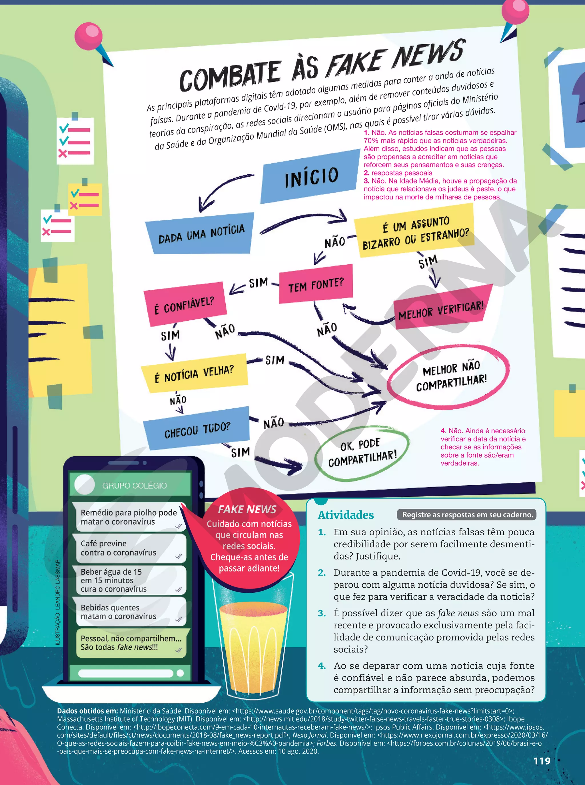 119
ILUSTRAÇÃO:
LEANDRO
LASSMAR
Atividades
1. Em sua opinião, as notícias falsas têm pouca
credibilidade por serem facilmente desmenti-
das? Justifique.
2. Durante a pandemia de Covid-19, você se de-
parou com alguma notícia duvidosa? Se sim, o
que fez para verificar a veracidade da notícia?
3. É possível dizer que as fake news são um mal
recente e provocado exclusivamente pela faci-
lidade de comunicação promovida pelas redes
sociais?
4. Ao se deparar com uma notícia cuja fonte
é confiável e não parece absurda, podemos
compartilhar a informação sem preocupação?
Registre as respostas em seu caderno.
1. Não. As notícias falsas costumam se espalhar
70% mais rápido que as notícias verdadeiras.
Além disso, estudos indicam que as pessoas
são propensas a acreditar em notícias que
reforcem seus pensamentos e suas crenças.
2. respostas pessoais
3. Não. Na Idade Média, houve a propagação da
notícia que relacionava os judeus à peste, o que
impactou na morte de milhares de pessoas.
Dados obtidos em: Ministério da Saúde. Disponível em: https://www.saude.gov.br/component/tags/tag/novo-coronavirus-fake-news?limitstart=0;
Massachusetts Institute of Technology (MIT). Disponível em: http://news.mit.edu/2018/study-twitter-false-news-travels-faster-true-stories-0308; Ibope
Conecta. Disponível em: http://ibopeconecta.com/9-em-cada-10-internautas-receberam-fake-news/; Ipsos Public Affairs. Disponível em: https://www.ipsos.
com/sites/default/files/ct/news/documents/2018-08/fake_news-report.pdf; Nexo Jornal. Disponível em: https://www.nexojornal.com.br/expresso/2020/03/16/
O-que-as-redes-sociais-fazem-para-coibir-fake-news-em-meio-%C3%A0-pandemia; Forbes. Disponível em: https://forbes.com.br/colunas/2019/06/brasil-e-o
-pais-que-mais-se-preocupa-com-fake-news-na-internet/. Acessos em: 10 ago. 2020.
As principais plataformas digitais têm adotado algumas medidas para conter a onda de notícias
falsas. Durante a pandemia de Covid-19, por exemplo, além de remover conteúdos duvidosos e
teorias da conspiração, as redes sociais direcionam o usuário para páginas oficiais do Ministério
da Saúde e da Organização Mundial da Saúde (OMS), nas quais é possível tirar várias dúvidas.
FAKE NEWS
Cuidado com notícias
que circulam nas
redes sociais.
Cheque-as antes de
passar adiante!
4. Não. Ainda é necessário
verificar a data da notícia e
checar se as informações
sobre a fonte são/eram
verdadeiras.
Pessoal, não compartilhem...
São todas fake news!!!
Remédio para piolho pode
matar o coronavírus
Beber água de 15
em 15 minutos
cura o coronavírus
Bebidas quentes
matam o coronavírus
Café previne
contra o coronavírus
119
 