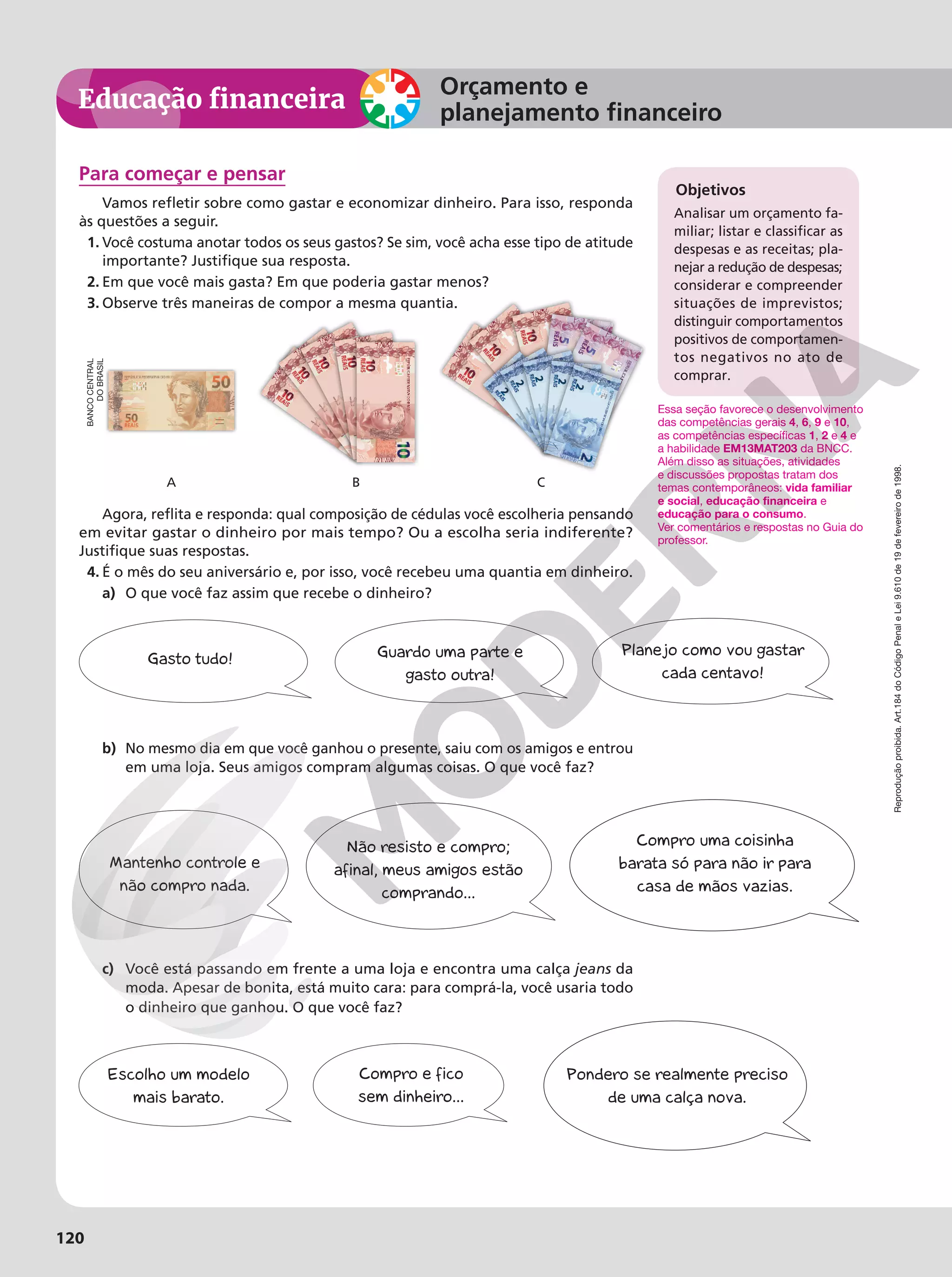 Reprodução
proibida.
Art.184
do
Código
Penal
e
Lei
9.610
de
19
de
fevereiro
de
1998.
120
Educação financeira
Orçamento e
planejamento financeiro
Reprodução
proibida.
Art.184
do
Código
Penal
e
Lei
9.610
de
19
de
fevereiro
de
1998.
120
Para começar e pensar
Vamos refletir sobre como gastar e economizar dinheiro. Para isso, responda
às questões a seguir.
1. Você costuma anotar todos os seus gastos? Se sim, você acha esse tipo de atitude
importante? Justifique sua resposta.
2. Em que você mais gasta? Em que poderia gastar menos?
3. Observe três maneiras de compor a mesma quantia.
A B C
Agora, reflita e responda: qual composição de cédulas você escolheria pensando
em evitar gastar o dinheiro por mais tempo? Ou a escolha seria indiferente?
Justifique suas respostas.
4. É o mês do seu aniversário e, por isso, você recebeu uma quantia em dinheiro.
a) O que você faz assim que recebe o dinheiro?
b) No mesmo dia em que você ganhou o presente, saiu com os amigos e entrou
em uma loja. Seus amigos compram algumas coisas. O que você faz?
c) Você está passando em frente a uma loja e encontra uma calça jeans da
moda. Apesar de bonita, está muito cara: para comprá-la, você usaria todo
o dinheiro que ganhou. O que você faz?
Gasto tudo! Guardo uma parte e
gasto outra!
Planejo como vou gastar
cada centavo!
Objetivos
Analisar um orçamento fa-
miliar; listar e classificar as
despesas e as receitas; pla-
nejar a redução de despesas;
considerar e compreender
situações de imprevistos;
distinguir comportamentos
positivos de comportamen-
tos negativos no ato de
comprar.
Essa seção favorece o desenvolvimento
das competências gerais 4, 6, 9 e 10,
as competências específicas 1, 2 e 4 e
a habilidade EM13MAT203 da BNCC.
Além disso as situações, atividades
e discussões propostas tratam dos
temas contemporâneos: vida familiar
e social, educação financeira e
educação para o consumo.
Ver comentários e respostas no Guia do
professor.
BANCO
CENTRAL
DO
BRASIL
Não resisto e compro;
afinal, meus amigos estão
comprando...
Mantenho controle e
não compro nada.
Compro uma coisinha
barata só para não ir para
casa de mãos vazias.
Compro e fico
sem dinheiro...
Escolho um modelo
mais barato.
Pondero se realmente preciso
de uma calça nova.
 